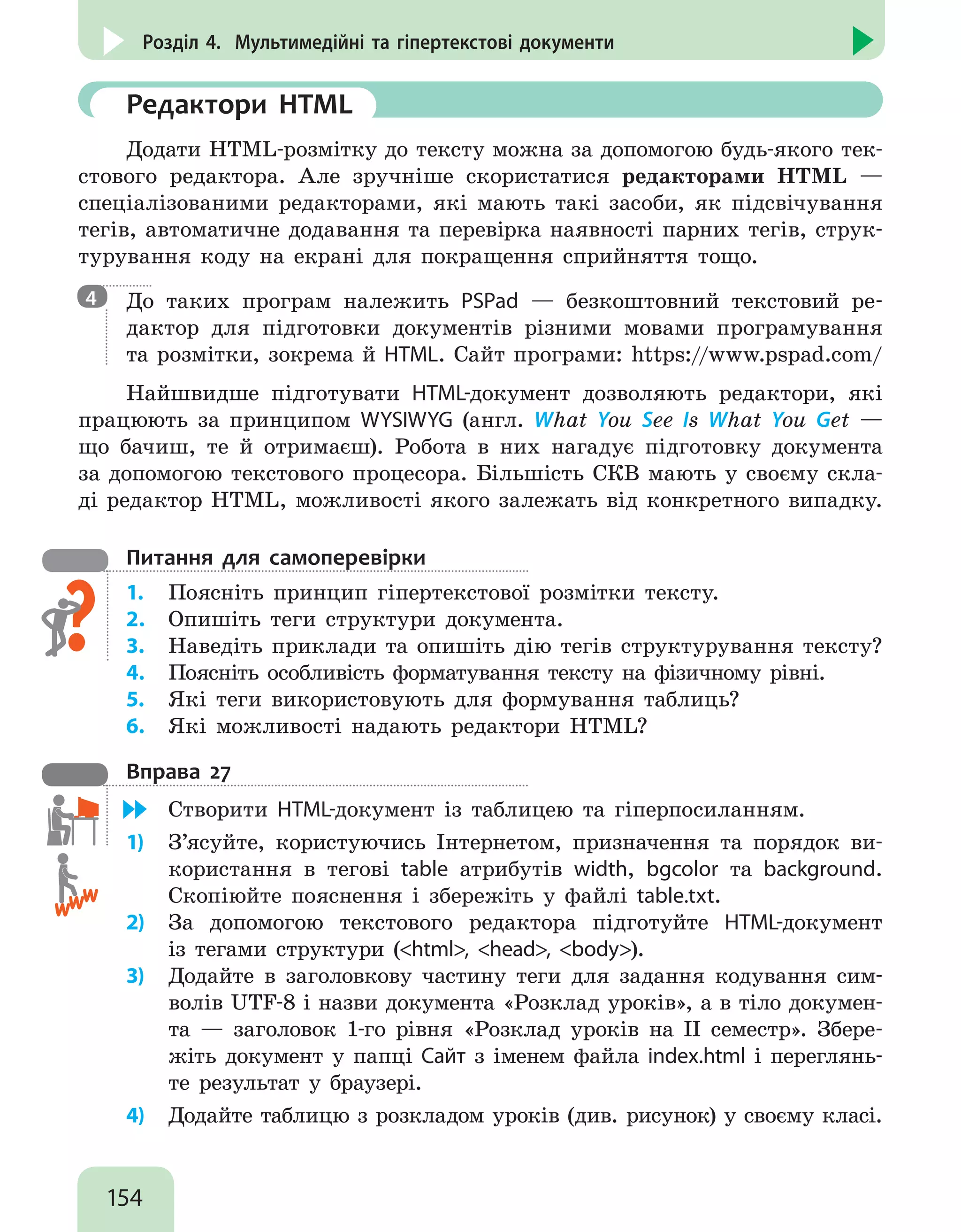 154
Розділ 4. Мультимедійні та гіпертекстові документи
	 Редактори HTML
Додати HTML-розмітку до тексту можна за допомогою будь-якого тек-
стового редактора. Але зручніше скористатися редакторами HTML —
спеціалізованими редакторами, які мають такі засоби, як підсвічування
тегів, автоматичне додавання та перевірка наявності парних тегів, струк-
турування коду на екрані для покращення сприйняття тощо.

До таких програм належить PSPad — безкоштовний текстовий ре-
дактор для підготовки документів різними мовами програмування
та розмітки, зокрема й HTML. Сайт програми: https://www.pspad.com/
Найшвидше підготувати HTML-документ дозволяють редактори, які
працюють за принципом WYSIWYG (англ. What You See Is What You Get —
що бачиш, те й отримаєш). Робота в них нагадує підготовку документа
за допомогою текстового процесора. Більшість СКВ мають у своєму скла-
ді редактор HTML, можливості якого залежать від конкретного випадку.
Питання для самоперевірки
1.	 Поясніть принцип гіпертекстової розмітки тексту.
2.	 Опишіть теги структури документа.
3.	 Наведіть приклади та опишіть дію тегів структурування тексту?
4.	 Поясніть особливість форматування тексту на фізичному рівні.
5.	 Які теги використовують для формування таблиць?
6.	 Які можливості надають редактори HTML?
Вправа 27
	 Створити HTML-документ із таблицею та гіперпосиланням.
1)	 З’ясуйте, користуючись Інтернетом, призначення та порядок ви-
користання в тегові table атрибутів width, bgcolor та background.
Скопіюйте пояснення і збережіть у файлі table.txt.
2)	 За допомогою текстового редактора підготуйте HTML-документ
із тегами структури (html, head, body).
3)	 Додайте в заголовкову частину теги для задання кодування сим-
волів UTF-8 і назви документа «Розклад уроків», а в тіло докумен-
та — заголовок 1-го рівня «Розклад уроків на ІІ семестр». Збере-
жіть документ у папці Сайт з іменем файла index.html і переглянь-
те результат у браузері.
4)	 Додайте таблицю з розкладом уроків (див. рисунок) у своєму класі.
4
 
