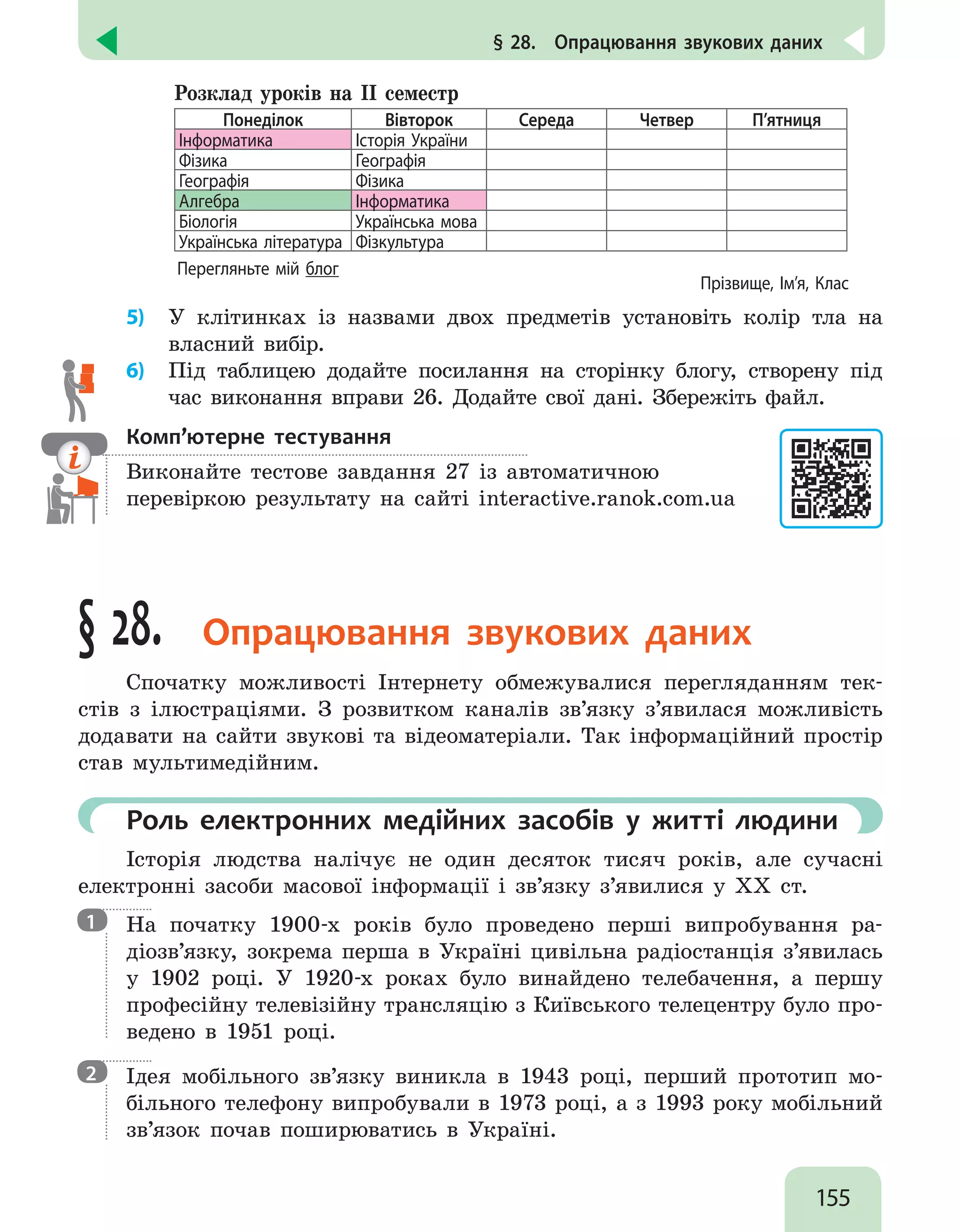 155
§ 28.  Опрацювання звукових даних
Розклад уроків на ІІ семестр
Понеділок Вівторок Середа Четвер П’ятниця
Інформатика Історія України
Фізика Географія
Географія Фізика
Алгебра Інформатика
Біологія Українська мова
Українська література Фізкультура
Перегляньте мій блог
Прізвище, Ім’я, Клас
5)	 У клітинках із назвами двох предметів установіть колір тла на
власний вибір.
6)	 Під таблицею додайте посилання на сторінку блогу, створену під
час виконання вправи 26. Додайте свої дані. Збережіть файл.
Комп’ютерне тестування

Виконайте тестове завдання 27 із автоматичною
перевіркою результату на сайті interactive.ranok.com.ua
§ 28. Опрацювання звукових даних
Спочатку можливості Інтернету обмежувалися перегляданням тек-
стів з ілюстраціями. З розвитком каналів зв’язку з’явилася можливість
додавати на сайти звукові та відеоматеріали. Так інформаційний простір
став мультимедійним.
	 Роль електронних медійних засобів у житті людини
Історія людства налічує не один десяток тисяч років, але сучасні
електронні засоби масової інформації і зв’язку з’явилися у XX ст.

На початку 1900-х років було проведено перші випробування ра-
діозв’язку, зокрема перша в Україні цивільна радіостанція з’явилась
у 1902 році. У 1920-х роках було винайдено телебачення, а першу
професійну телевізійну трансляцію з Київського телецентру було про-
ведено в 1951 році.

Ідея мобільного зв’язку виникла в 1943 році, перший прототип мо-
більного телефону випробували в 1973 році, а з 1993 року мобільний
зв’язок почав поширюватись в Україні.
1
2
 