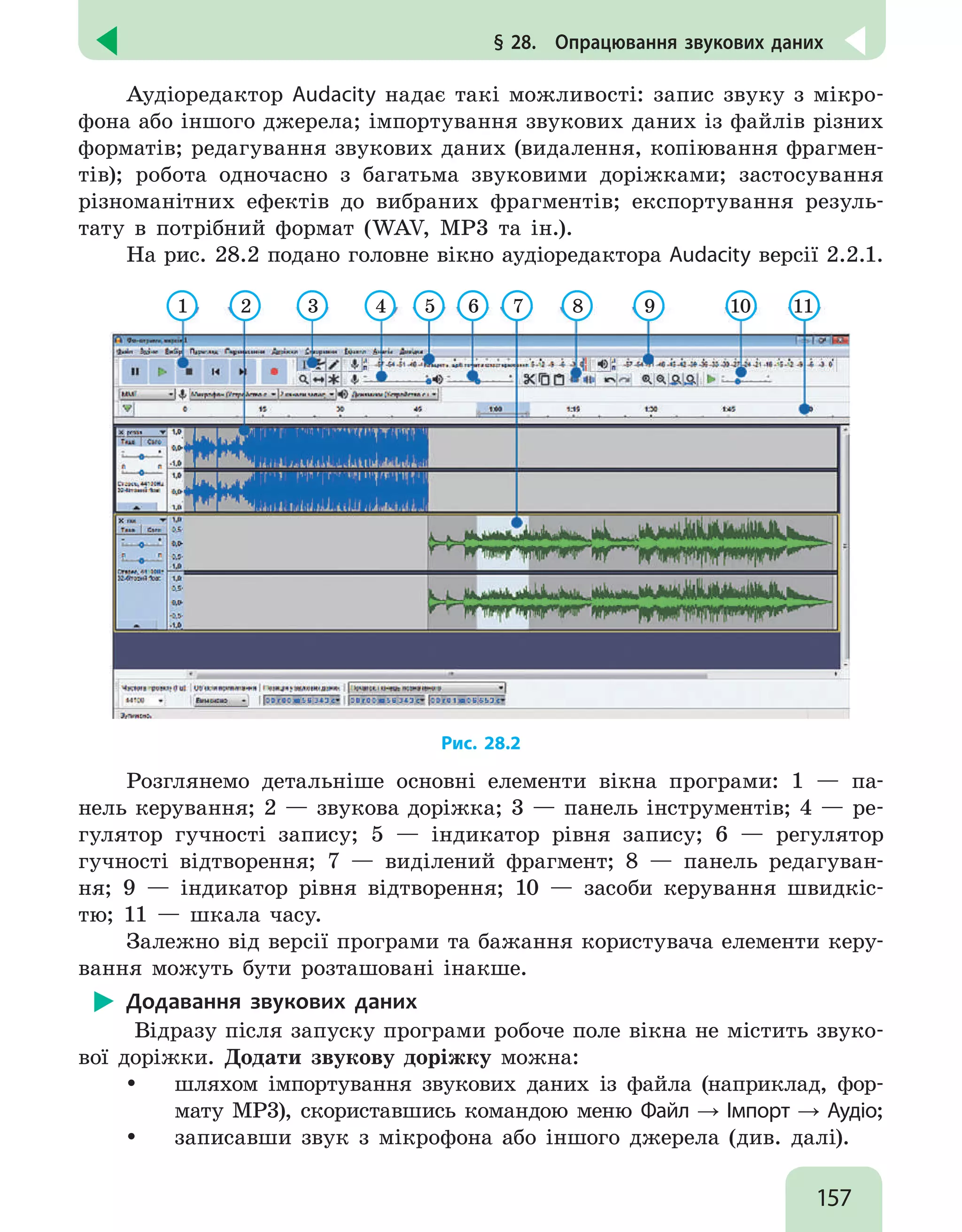 157
§ 28.  Опрацювання звукових даних
Аудіоредактор Audacity надає такі можливості: запис звуку з мікро-
фона або іншого джерела; імпортування звукових даних із файлів різних
форматів; редагування звукових даних (видалення, копіювання фрагмен-
тів); робота одночасно з багатьма звуковими доріжками; застосування
різноманітних ефектів до вибраних фрагментів; експортування резуль-
тату в потрібний формат (WAV, MP3 та ін.).
На рис. 28.2 подано головне вікно аудіоредактора Audacity версії 2.2.1.
1 2 3 4 5 6 7 8 9 10 11
Рис. 28.2
Розглянемо детальніше основні елементи вікна програми: 1 — па-
нель керування; 2 — звукова доріжка; 3 — панель інструментів; 4 — ре-
гулятор гучності запису; 5 — індикатор рівня запису; 6 — регулятор
гучності відтворення; 7 — виділений фрагмент; 8 — панель редагуван-
ня; 9 — індикатор рівня відтворення; 10 — засоби керування швидкіс-
тю; 11 — шкала часу.
Залежно від версії програми та бажання користувача елементи керу-
вання можуть бути розташовані інакше.
Додавання звукових даних
Відразу після запуску програми робоче поле вікна не містить звуко-
вої доріжки. Додати звукову доріжку можна:
y
y шляхом імпортування звукових даних із файла (наприклад, фор-
мату MP3), скориставшись командою меню Файл → Імпорт → Аудіо;
y
y записавши звук з мікрофона або іншого джерела (див. далі).
 