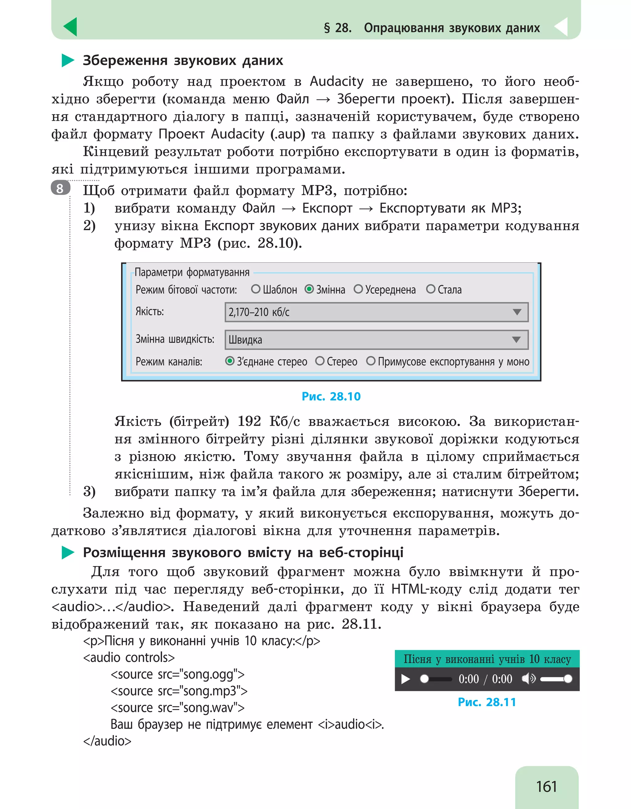 161
§ 28.  Опрацювання звукових даних
Збереження звукових даних
Якщо роботу над проектом в Audacity не завершено, то його необ-
хідно зберегти (команда меню Файл → Зберегти проект). Після завершен-
ня стандартного діалогу в папці, зазначеній користувачем, буде створено
файл формату Проект Audacity (.aup) та папку з файлами звукових даних.
Кінцевий результат роботи потрібно експортувати в один із форматів,
які підтримуються іншими програмами.

Щоб отримати файл формату MP3, потрібно:
1)	 вибрати команду Файл → Експорт → Експортувати як MP3;
2)	 унизу вікна Експорт звукових даних вибрати параметри кодування
формату MP3 (рис. 28.10).
Параметри форматування
Режим бітової частоти: Шаблон Усереднена Стала
Змінна
Якість: 2,170–210 кб/с
Змінна швидкість: Швидка
Режим каналів: Стерео Примусове експортування у моно
З’єднане стерео
Рис. 28.10
Якість (бітрейт) 192 Кб/с вважається високою. За використан-
ня змінного бітрейту різні ділянки звукової доріжки кодуються
з різною якістю. Тому звучання файла в цілому сприймається
якіснішим, ніж файла такого ж розміру, але зі сталим бітрейтом;
3)	 вибрати папку та ім’я файла для збереження; натиснути Зберегти.
Залежно від формату, у який виконується експорування, можуть до-
датково з’являтися діалогові вікна для уточнення параметрів.
Розміщення звукового вмісту на веб-сторінці
Для того щоб звуковий фрагмент можна було ввімкнути й про-
слухати під час перегляду веб-сторінки, до її HTML-коду слід додати тег
audio…/audio. Наведений далі фрагмент коду у вікні браузера буде
відображений так, як показано на рис. 28.11.
pПісня у виконанні учнів 10 класу:/p
audio controls
	 source src=song.ogg
	 source src=song.mp3
	 source src=song.wav
	 Ваш браузер не підтримує елемент iaudioi.
/audio
Пісня у виконанні учнів 10 класу
0:00 / 0:00
Рис. 28.11
8
 