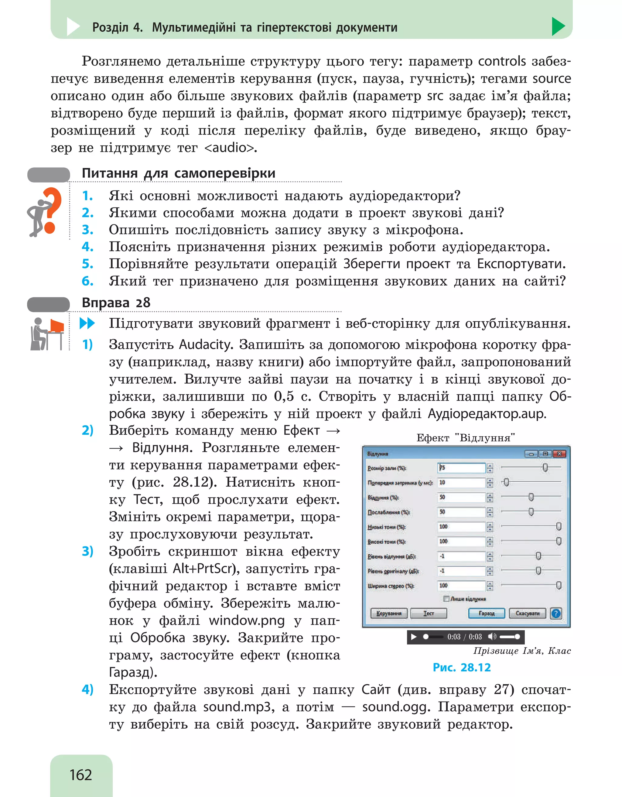 162
Розділ 4. Мультимедійні та гіпертекстові документи
Розглянемо детальніше структуру цього тегу: параметр controls забез-
печує виведення елементів керування (пуск, пауза, гучність); тегами source
описано один або більше звукових файлів (параметр src задає ім’я файла;
відтворено буде перший із файлів, формат якого підтримує браузер); текст,
розміщений у коді після переліку файлів, буде виведено, якщо брау-
зер не підтримує тег audio.
Питання для самоперевірки
1.	 Які основні можливості надають аудіоредактори?
2.	 Якими способами можна додати в проект звукові дані?
3.	 Опишіть послідовність запису звуку з мікрофона.
4.	 Поясніть призначення різних режимів роботи аудіоредактора.
5.	 Порівняйте результати операцій Зберегти проект та Експортувати.
6.	 Який тег призначено для розміщення звукових даних на сайті?
Вправа 28
	 Підготувати звуковий фрагмент і веб-сторінку для опублікування.
1)	 Запустіть Audacity. Запишіть за допомогою мікрофона коротку фра-
зу (наприклад, назву книги) або імпортуйте файл, запропонований
учителем. Вилучте зайві паузи на початку і в кінці звукової до-
ріжки, залишивши по 0,5 с. Створіть у власній папці папку Об-
робка звуку і збережіть у ній проект у файлі Аудіоредактор.aup.
2)	 Виберіть команду меню Ефект →
→ Відлуння. Розгляньте елемен-
ти керування параметрами ефек-
ту (рис. 28.12). Натисніть кноп-
ку Тест, щоб прослухати ефект.
Змініть окремі параметри, щора-
зу прослуховуючи результат.
3)	 Зробіть скриншот вікна ефекту
(клавіші Alt+PrtScr), запустіть гра-
фічний редактор і вставте вміст
буфера обміну. Збережіть малю-
нок у файлі window.png у пап-
ці Обробка звуку. Закрийте про-
граму, застосуйте ефект (кнопка
Гаразд).
Ефект Відлуння
Прізвище Ім’я, Клас
0:03 / 0:03
Рис. 28.12
4)	 Експортуйте звукові дані у папку Сайт (див. вправу 27) спочат-
ку до файла sound.mp3, а потім — sound.ogg. Параметри експор-
ту виберіть на свій розсуд. Закрийте звуковий редактор.
 