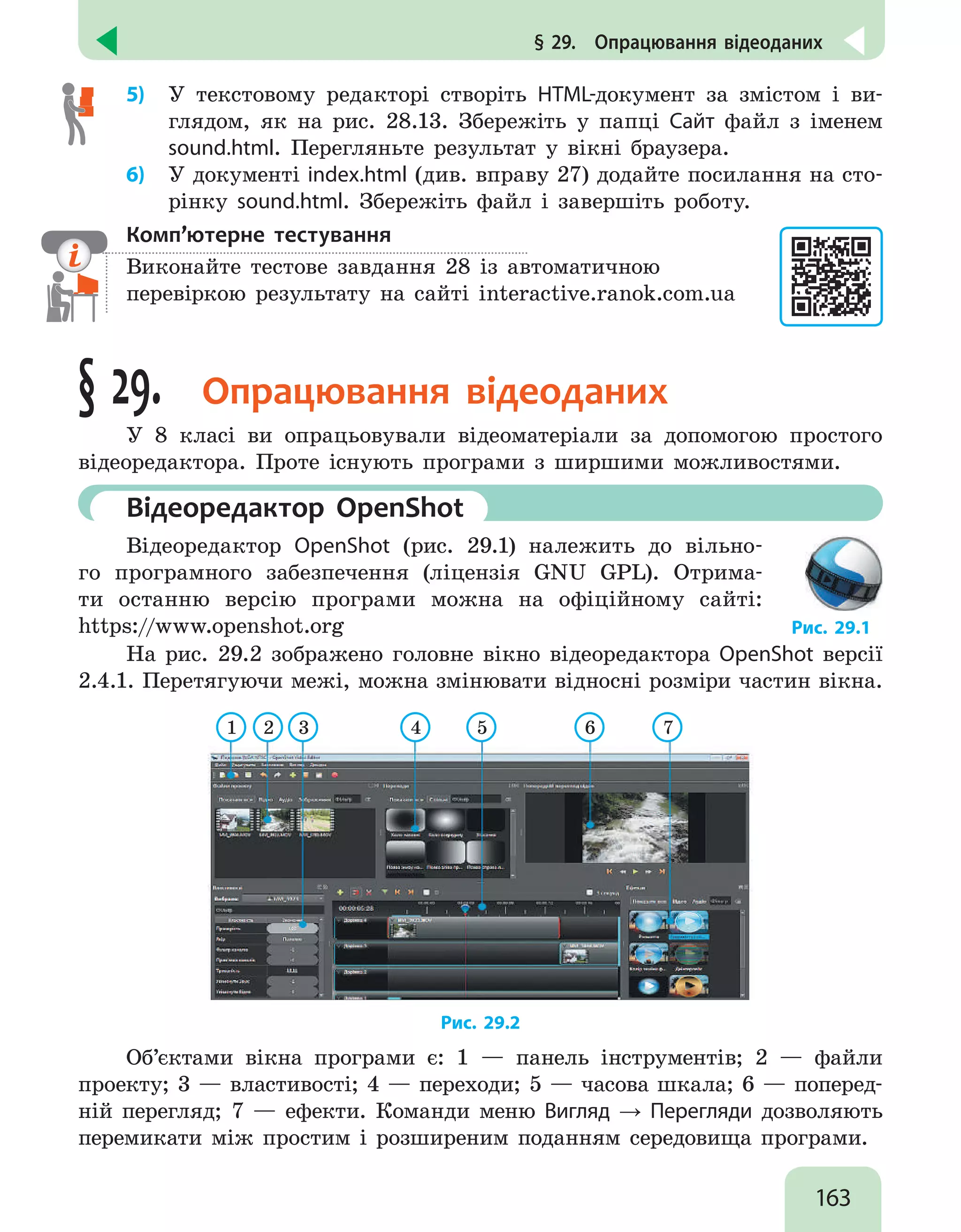 163
§ 29.  Опрацювання відеоданих
5)	 У текстовому редакторі створіть HTML-документ за змістом і ви-
глядом, як на рис. 28.13. Збережіть у папці Сайт файл з іменем
sound.html. Перегляньте результат у вікні браузера.
6)	 У документі index.html (див. вправу 27) додайте посилання на сто-
рінку sound.html. Збережіть файл і завершіть роботу.
Комп’ютерне тестування

Виконайте тестове завдання 28 із автоматичною
перевіркою результату на сайті interactive.ranok.com.ua
§ 29. Опрацювання відеоданих
У 8 класі ви опрацьовували відеоматеріали за допомогою простого
відеоредактора. Проте існують програми з ширшими можливостями.
	 Відеоредактор OpenShot
Відеоредактор OpenShot (рис. 29.1) належить до вільно-
го програмного забезпечення (ліцензія GNU GPL). Отрима-
ти останню версію програми можна на офіційному сайті:
https://www.openshot.org Рис. 29.1
На рис. 29.2 зображено головне вікно відеоредактора OpenShot версії
2.4.1. Перетягуючи межі, можна змінювати відносні розміри частин вікна.
1 2 3 4 5 6 7
Рис. 29.2
Об’єктами вікна програми є: 1 — панель інструментів; 2 — файли
проекту; 3 — властивості; 4 — переходи; 5 — часова шкала; 6 — поперед-
ній перегляд; 7 — ефекти. Команди меню Вигляд → Перегляди дозволяють
перемикати між простим і розширеним поданням середовища програми.
 