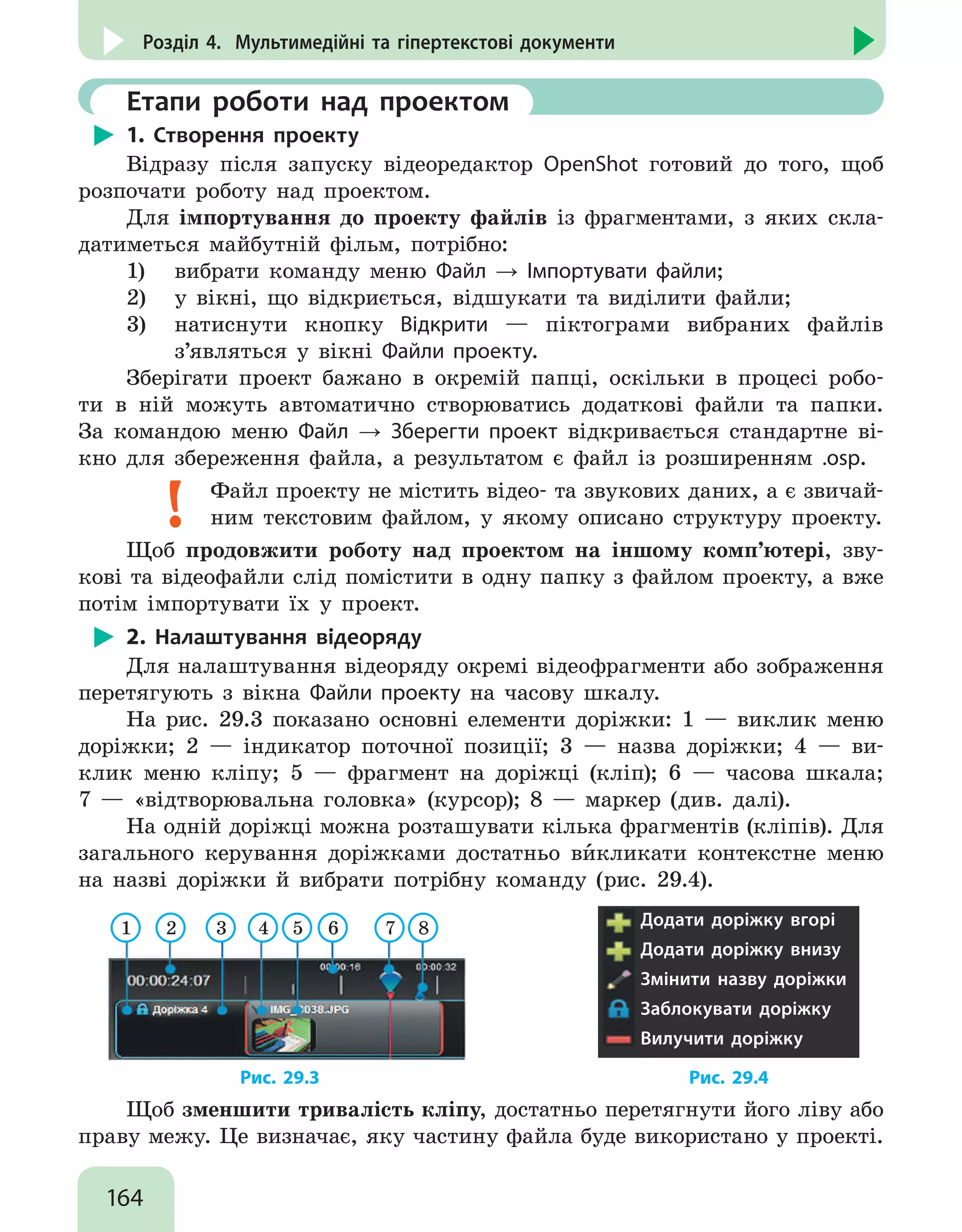 164
Розділ 4. Мультимедійні та гіпертекстові документи
	 Етапи роботи над проектом
1. Створення проекту
Відразу після запуску відеоредактор OpenShot готовий до того, щоб
розпочати роботу над проектом.
Для імпортування до проекту файлів із фрагментами, з яких скла-
датиметься майбутній фільм, потрібно:
1)	 вибрати команду меню Файл → Імпортувати файли;
2)	 у вікні, що відкриється, відшукати та виділити файли;
3)	 натиснути кнопку Відкрити — піктограми вибраних файлів
з’являться у вікні Файли проекту.
Зберігати проект бажано в окремій папці, оскільки в процесі робо-
ти в ній можуть автоматично створюватись додаткові файли та папки.
За командою меню Файл → Зберегти проект відкривається стандартне ві-
кно для збереження файла, а результатом є файл із розширенням .osp.
Файл проекту не містить відео- та звукових даних, а є звичай-
ним текстовим файлом, у якому описано структуру проекту.
Щоб продовжити роботу над проектом на іншому комп’ютері, зву-
кові та відеофайли слід помістити в одну папку з файлом проекту, а вже
потім імпортувати їх у проект.
2. Налаштування відеоряду
Для налаштування відеоряду окремі відеофрагменти або зображення
перетягують з вікна Файли проекту на часову шкалу.
На рис. 29.3 показано основні елементи доріжки: 1 — виклик меню
доріжки; 2 — індикатор поточної позиції; 3 — назва доріжки; 4 — ви-
клик меню кліпу; 5 — фрагмент на доріжці (кліп); 6 — часова шкала;
7 — «відтворювальна головка» (курсор); 8 — маркер (див. далі).
На одній доріжці можна розташувати кілька фрагментів (кліпів). Для
загального керування доріжками достатньо ви`кликати контекстне меню
на назві доріжки й вибрати потрібну команду (рис. 29.4).
1 2 3 4 5 6 7 8 Додати доріжку вгорі
Додати доріжку внизу
Змінити назву доріжки
Заблокувати доріжку
Вилучити доріжку
			 Рис. 29.3					 Рис. 29.4
Щоб зменшити тривалість кліпу, достатньо перетягнути його ліву або
праву межу. Це визначає, яку частину файла буде використано у проекті.
 