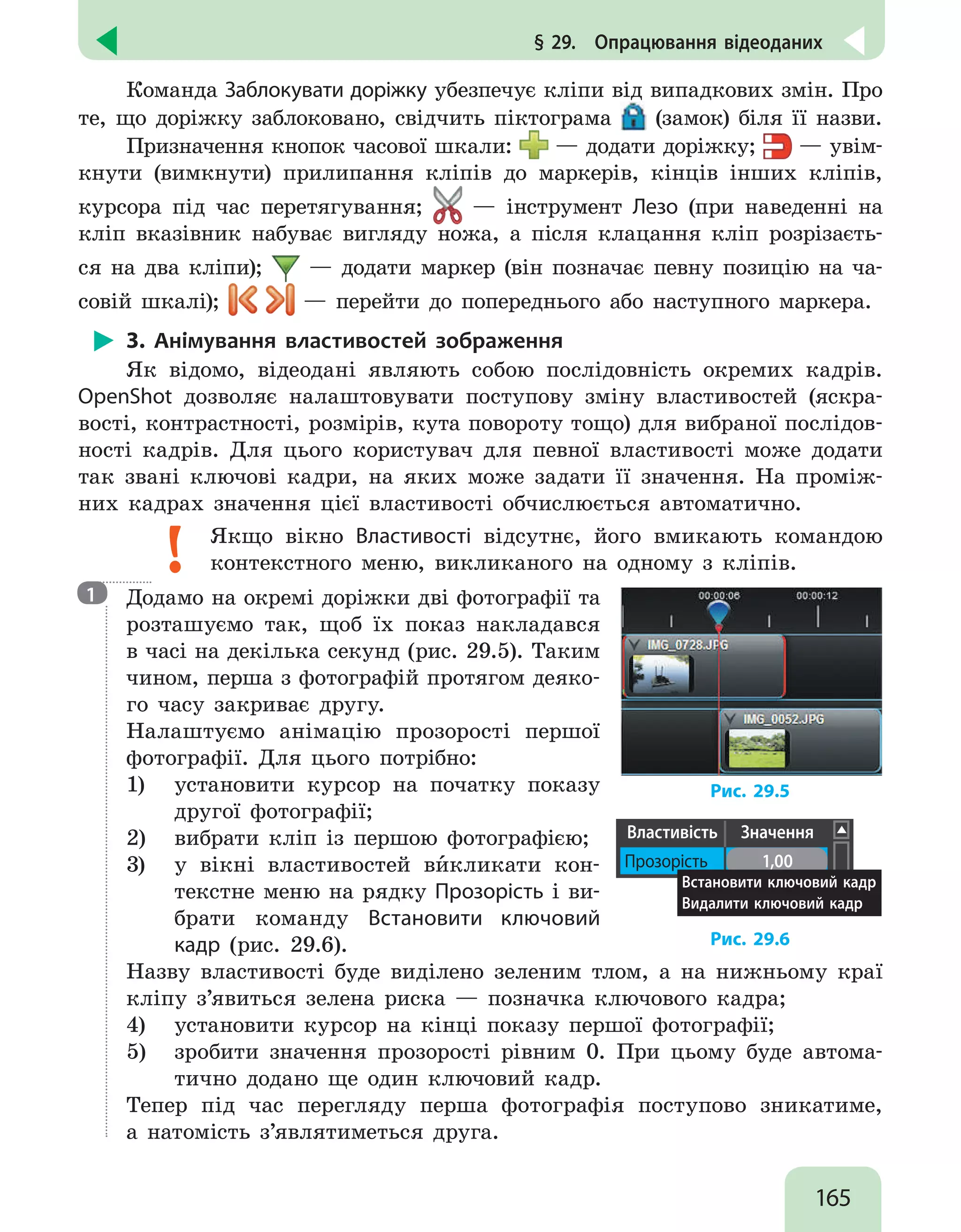165
§ 29.  Опрацювання відеоданих
Команда Заблокувати доріжку убезпечує кліпи від випадкових змін. Про
те, що доріжку заблоковано, свідчить піктограма (замок) біля її назви.
Призначення кнопок часової шкали: — додати доріжку; — увім-
кнути (вимкнути) прилипання кліпів до маркерів, кінців інших кліпів,
курсора під час перетягування; — інструмент Лезо (при наведенні на
кліп вказівник набуває вигляду ножа, а після клацання кліп розрізаєть-
ся на два кліпи); — додати маркер (він позначає певну позицію на ча-
совій шкалі); — перейти до попереднього або наступного маркера.
3. Анімування властивостей зображення
Як відомо, відеодані являють собою послідовність окремих кадрів.
OpenShot дозволяє налаштовувати поступову зміну властивостей (яскра-
вості, контрастності, розмірів, кута повороту тощо) для вибраної послідов-
ності кадрів. Для цього користувач для певної властивості може додати
так звані ключові кадри, на яких може задати її значення. На проміж-
них кадрах значення цієї властивості обчислюється автоматично.
Якщо вікно Властивості відсутнє, його вмикають командою
контекстного меню, викликаного на одному з кліпів.

Додамо на окремі доріжки дві фотографії та
розташуємо так, щоб їх показ накладався
в часі на декілька секунд (рис. 29.5). Таким
чином, перша з фотографій протягом деяко-
го часу закриває другу.
Налаштуємо анімацію прозорості першої
фотографії. Для цього потрібно:
1)	 установити курсор на початку показу
другої фотографії;
2)	 вибрати кліп із першою фотографією;
3)	 у вікні властивостей ви`кликати кон-
текстне меню на рядку Прозорість і ви-
брати команду Встановити ключовий
кадр (рис. 29.6).
Рис. 29.5
Властивість Значення
Прозорість 1,00
Встановити ключовий кадр
Видалити ключовий кадр
Рис. 29.6
Назву властивості буде виділено зеленим тлом, а на нижньому краї
кліпу з’явиться зелена риска — позначка ключового кадра;
4)	 установити курсор на кінці показу першої фотографії;
5)	 зробити значення прозорості рівним 0. При цьому буде автома-
тично додано ще один ключовий кадр.
Тепер під час перегляду перша фотографія поступово зникатиме,
а натомість з’являтиметься друга.
1
 