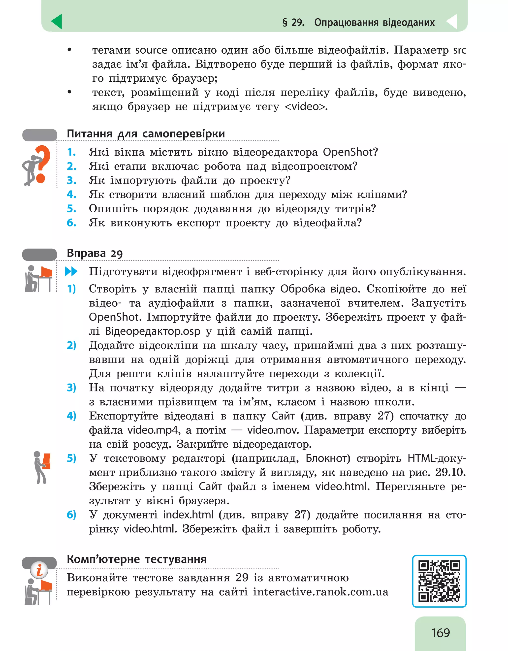 169
§ 29.  Опрацювання відеоданих
y
y тегами source описано один або більше відеофайлів. Параметр src
задає ім’я файла. Відтворено буде перший із файлів, формат яко-
го підтримує браузер;
y
y текст, розміщений у коді після переліку файлів, буде виведено,
якщо браузер не підтримує тегу video.
Питання для самоперевірки
1.	 Які вікна містить вікно відеоредактора OpenShot?
2.	 Які етапи включає робота над відеопроектом?
3.	 Як імпортують файли до проекту?
4.	 Як створити власний шаблон для переходу між кліпами?
5.	 Опишіть порядок додавання до відеоряду титрів?
6.	 Як виконують експорт проекту до відеофайла?
Вправа 29
	 Підготувати відеофрагмент і веб-сторінку для його опублікування.
1)	 Створіть у власній папці папку Обробка відео. Скопіюйте до неї
відео- та аудіофайли з папки, зазначеної вчителем. Запустіть
OpenShot. Імпортуйте файли до проекту. Збережіть проект у фай-
лі Відеоредактор.osp у цій самій папці.
2)	 Додайте відеокліпи на шкалу часу, принаймні два з них розташу-
вавши на одній доріжці для отримання автоматичного переходу.
Для решти кліпів налаштуйте переходи з колекції.
3)	 На початку відеоряду додайте титри з назвою відео, а в кінці —
з власними прізвищем та ім’ям, класом і назвою школи.
4)	 Експортуйте відеодані в папку Сайт (див. вправу 27) спочатку до
файла video.mp4, а потім — video.mov. Параметри експорту виберіть
на свій розсуд. Закрийте відеоредактор.
5)	 У текстовому редакторі (наприклад, Блокнот) створіть HTML-доку-
мент приблизно такого змісту й вигляду, як наведено на рис. 29.10.
Збережіть у папці Сайт файл з іменем video.html. Перегляньте ре-
зультат у вікні браузера.
6)	 У документі index.html (див. вправу 27) додайте посилання на сто-
рінку video.html. Збережіть файл і завершіть роботу.
Комп’ютерне тестування

Виконайте тестове завдання 29 із автоматичною
перевіркою результату на сайті interactive.ranok.com.ua
 