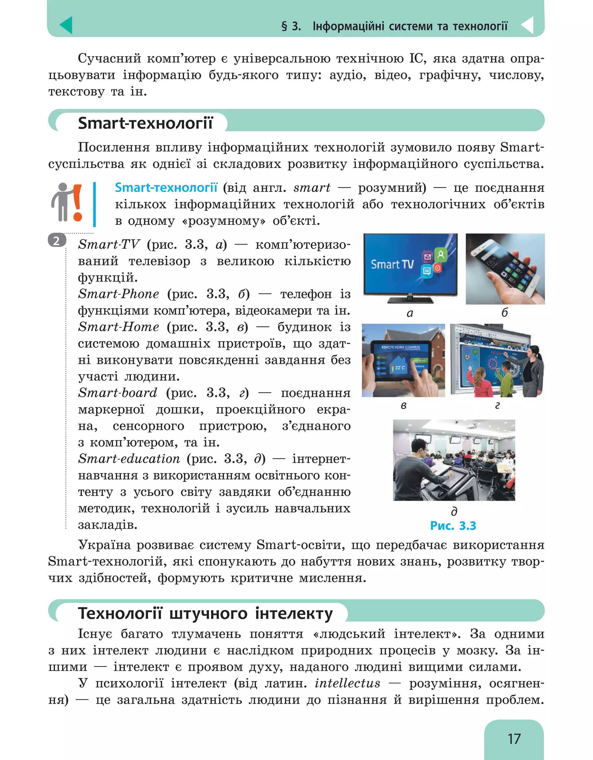 § 3.  Інформаційні системи та технології
17
Сучасний комп’ютер є універсальною технічною ІС, яка здатна опра-
цьовувати інформацію будь-якого типу: аудіо, відео, графічну, числову,
текстову та ін.
	 Smart-технології
Посилення впливу інформаційних технологій зумовило появу Smart-
суспільства як однієї зі складових розвитку інформаційного суспільства.
Smart-технології (від англ. smart — розумний) — це поєднання
кількох інформаційних технологій або технологічних об’єктів
в одному «розумному» об’єкті.

Smart-TV (рис. 3.3, а) — комп’ю­
теризо­
ваний телевізор з великою кількістю
функцій.

Smart-Phone (рис. 3.3, б) — телефон із
функціями комп’ютера, відеокамери та ін.

Smart-Home (рис. 3.3, в) — будинок із
системою домашніх пристроїв, що здат-
ні виконувати повсякденні завдання без
участі людини.

Smart-board (рис. 3.3, г) — поєднання
маркерної дошки, проекційного екра-
на, сенсорного пристрою, з’єднаного
з комп’ютером, та ін.

Smart-education (рис. 3.3, д) — інтернет-
навчання з використанням освітнього кон-
тенту з усього світу завдяки об’єднанню
методик, технологій і зусиль навчальних
закладів.
Україна розвиває систему Smart-освіти, що передбачає використання
Smart-технологій, які спонукають до набуття нових знань, розвитку твор-
чих здібностей, формують критичне мислення.
	Технології штучного інтелекту
Існує багато тлумачень поняття «людський інтелект». За одними
з них інтелект людини є наслідком природних процесів у мозку. За ін-
шими — інтелект є проявом духу, наданого людині вищими силами.
У психології інтелект (від латин. intellectus — розуміння, осягнен-
ня) — це загальна здатність людини до пізнання й вирішення проблем.
2
а б
Рис. 3.3
в г
д
 