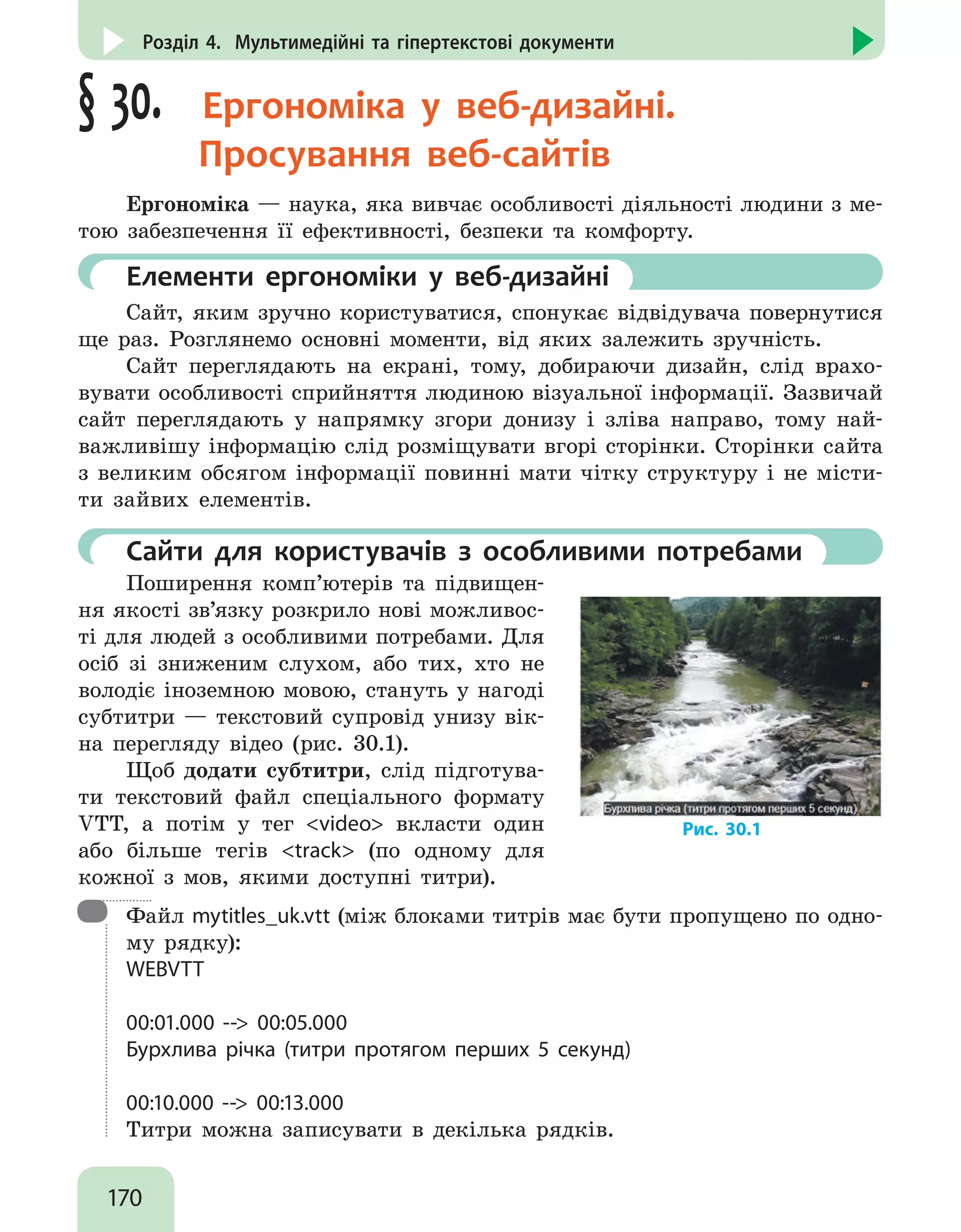 170
Розділ 4. Мультимедійні та гіпертекстові документи
§ 30.  Ергономіка у веб-дизайні.
Просування веб-сайтів
Ергономіка — наука, яка вивчає особливості діяльності людини з ме-
тою забезпечення її ефективності, безпеки та комфорту.
	 Елементи ергономіки у веб-дизайні
Сайт, яким зручно користуватися, спонукає відвідувача повернутися
ще раз. Розглянемо основні моменти, від яких залежить зручність.
Сайт переглядають на екрані, тому, добираючи дизайн, слід врахо-
вувати особливості сприйняття людиною візуальної інформації. Зазвичай
сайт переглядають у напрямку згори донизу і зліва направо, тому най-
важливішу інформацію слід розміщувати вгорі сторінки. Сторінки сайта
з великим обсягом інформації повинні мати чітку структуру і не місти-
ти зайвих елементів.
	 Сайти для користувачів з особливими потребами
Поширення комп’ютерів та підвищен-
ня якості зв’язку розкрило нові можливос-
ті для людей з особливими потребами. Для
осіб зі зниженим слухом, або тих, хто не
володіє іноземною мовою, стануть у нагоді
субтитри — текстовий супровід унизу вік-
на перегляду відео (рис. 30.1).
Щоб додати субтитри, слід підготува-
ти текстовий файл спеціального формату
VTT, а потім у тег video вкласти один
або більше тегів track (по одному для
кожної з мов, якими доступні титри).
Рис. 30.1

Файл mytitles_uk.vtt (між блоками титрів має бути пропущено по одно-
му рядку):
WEBVTT
00:01.000 -- 00:05.000
Бурхлива річка (титри протягом перших 5 секунд)
00:10.000 -- 00:13.000
Титри можна записувати в декілька рядків.
 