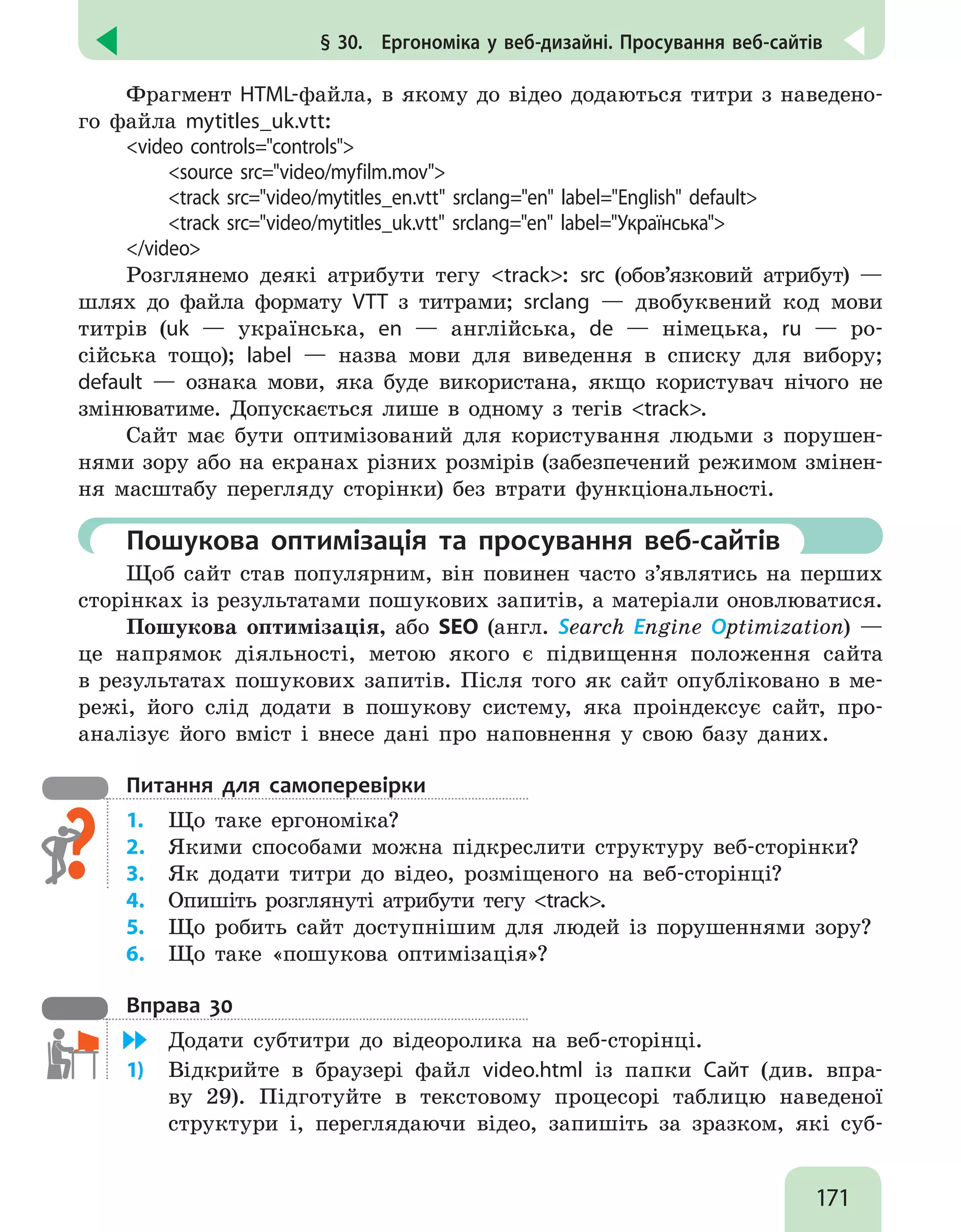 171
§ 30.  Ергономіка у веб-дизайні. Просування веб-сайтів
Фрагмент HTML-файла, в якому до відео додаються титри з наведено-
го файла mytitles_uk.vtt:
video controls=controls
	 source src=video/myfilm.mov
	 track src=video/mytitles_en.vtt srclang=en label=English default
	 track src=video/mytitles_uk.vtt srclang=en label=Українська
/video
Розглянемо деякі атрибути тегу track: src (обов’язковий атрибут) —
шлях до файла формату VTT з титрами; srclang — двобуквений код мови
титрів (uk — українська, en — англійська, de — німецька, ru — ро-
сійська тощо); label — назва мови для виведення в списку для вибору;
default — ознака мови, яка буде використана, якщо користувач нічого не
змінюватиме. Допускається лише в одному з тегів track.
Сайт має бути оптимізований для користування людьми з порушен-
нями зору або на екранах різних розмірів (забезпечений режимом змінен-
ня масштабу перегляду сторінки) без втрати функціональності.
	Пошукова оптимізація та просування веб-сайтів
Щоб сайт став популярним, він повинен часто з’являтись на перших
сторінках із результатами пошукових запитів, а матеріали оновлюватися.
Пошукова оптимізація, або SEO (англ. Search Engine Optimization) —
це напрямок діяльності, метою якого є підвищення положення сайта
в результатах пошукових запитів. Після того як сайт опубліковано в ме-
режі, його слід додати в пошукову систему, яка проіндексує сайт, про-
аналізує його вміст і внесе дані про наповнення у свою базу даних.
Питання для самоперевірки
1.	 Що таке ергономіка?
2.	 Якими способами можна підкреслити структуру веб-сторінки?
3.	 Як додати титри до відео, розміщеного на веб-сторінці?
4.	 Опишіть розглянуті атрибути тегу track.
5.	 Що робить сайт доступнішим для людей із порушеннями зору?
6.	 Що таке «пошукова оптимізація»?
Вправа 30
	 Додати субтитри до відеоролика на веб-сторінці.
1)	 Відкрийте в браузері файл video.html із папки Сайт (див. впра-
ву 29). Підготуйте в текстовому процесорі таблицю наведеної
структури і, переглядаючи відео, запишіть за зразком, які суб-
 