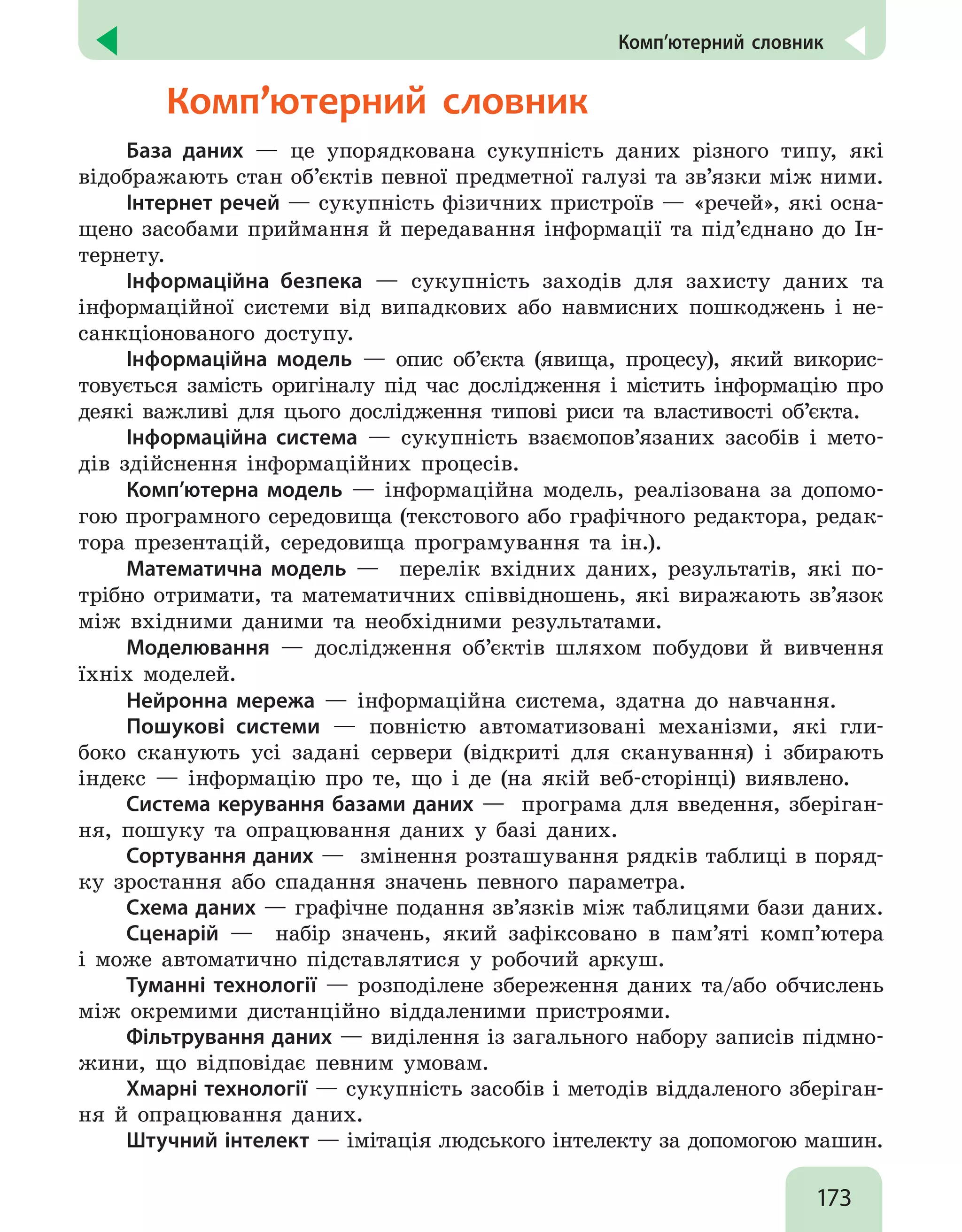 173
  Комп’ютерний словник
  Комп’ютерний словник
База даних — це упорядкована сукупність даних різного типу, які
відображають стан об’єктів певної предметної галузі та зв’язки між ними.
Інтернет речей — сукупність фізичних пристроїв — «речей», які осна-
щено засобами приймання й передавання інформації та під’єднано до Ін-
тернету.
Інформаційна безпека — сукупність заходів для захисту даних та
інформаційної системи від випадкових або навмисних пошкоджень і не-
санкціонованого доступу.
Інформаційна модель — опис об’єкта (явища, процесу), який викорис-
товується замість оригіналу під час дослідження і містить інформацію про
деякі важливі для цього дослідження типові риси та властивості об’єкта.
Інформаційна система — сукупність взаємопов’язаних засобів і мето-
дів здійснення інформаційних процесів.
Комп’ютерна модель — інформаційна модель, реалізована за допомо-
гою програмного середовища (текстового або графічного редактора, редак-
тора презентацій, середовища програмування та ін.).
Математична модель — перелік вхідних даних, результатів, які по-
трібно отримати, та математичних співвідношень, які виражають зв’язок
між вхідними даними та необхідними результатами.
Моделювання — дослідження об’єктів шляхом побудови й вивчення
їхніх моделей.
Нейронна мережа — інформаційна система, здатна до навчання.
Пошукові системи — повністю автоматизовані механізми, які гли-
боко сканують усі задані сервери (відкриті для сканування) і збирають
індекс — інформацію про те, що і де (на якій веб-сторінці) виявлено.
Система керування базами даних — програма для введення, зберіган-
ня, пошуку та опрацювання даних у базі даних.
Сортування даних — змінення розташування рядків таблиці в поряд-
ку зростання або спадання значень певного параметра.
Схема даних — графічне подання зв’язків між таблицями бази даних.
Сценарій — набір значень, який зафіксовано в пам’яті комп’ютера
і може автоматично підставлятися у робочий аркуш.
Туманні технології — розподілене збереження даних та/або обчислень
між окремими дистанційно віддаленими пристроями.
Фільтрування даних — виділення із загального набору записів підмно-
жини, що відповідає певним умовам.
Хмарні технології — сукупність засобів і методів віддаленого зберіган-
ня й опрацювання даних.
Штучний інтелект — імітація людського інтелекту за допомогою машин.
 