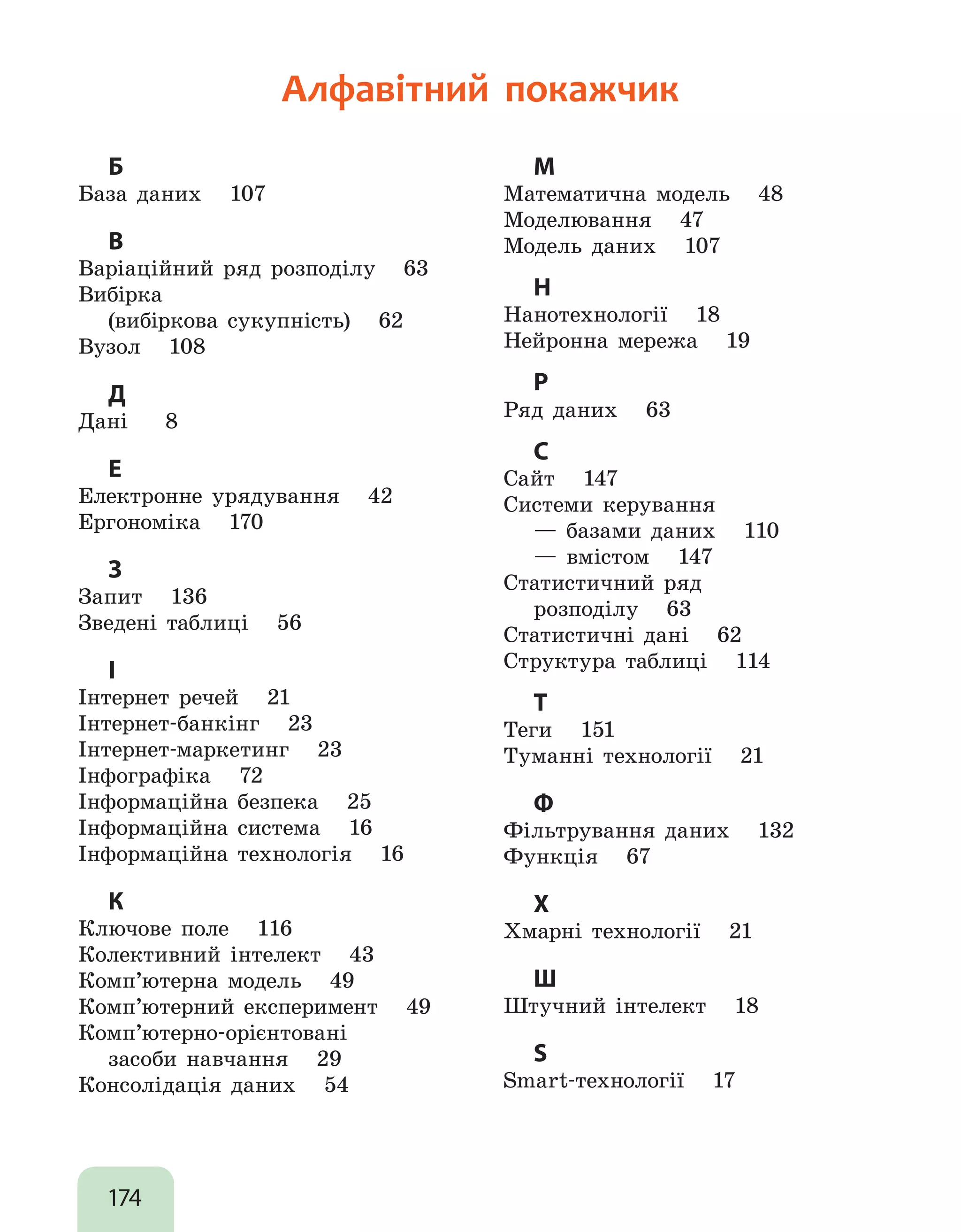 174
Алфавітний покажчик
Б
База даних 107
В
Варіаційний ряд розподілу 63
Вибірка
	 (вибіркова сукупність) 62
Вузол 108
Д
Дані 8
Е
Електронне урядування 42
Ергономіка 170
З
Запит 136
Зведені таблиці 56
І
Інтернет речей 21
Інтернет-банкінг 23
Інтернет-маркетинг 23
Інфографіка 72
Інформаційна безпека 25
Інформаційна система 16
Інформаційна технологія 16
К
Ключове поле 116
Колективний інтелект 43
Комп’ютерна модель 49
Комп’ютерний експеримент 49
Комп’ютерно-орієнтовані
	 засоби навчання 29
Консолідація даних 54
М
Математична модель 48
Моделювання 47
Модель даних 107
Н
Нанотехнології 18
Нейронна мережа 19
Р
Ряд даних 63
С
Сайт 147
Системи керування
	 — базами даних 110
	 — вмістом 147
Статистичний ряд
	 розподілу 63
Статистичні дані 62
Структура таблиці 114
Т
Теги 151
Туманні технології 21
Ф
Фільтрування даних 132
Функція 67
Х
Хмарні технології 21
Ш
Штучний інтелект 18
S
Smart-технології 17
 