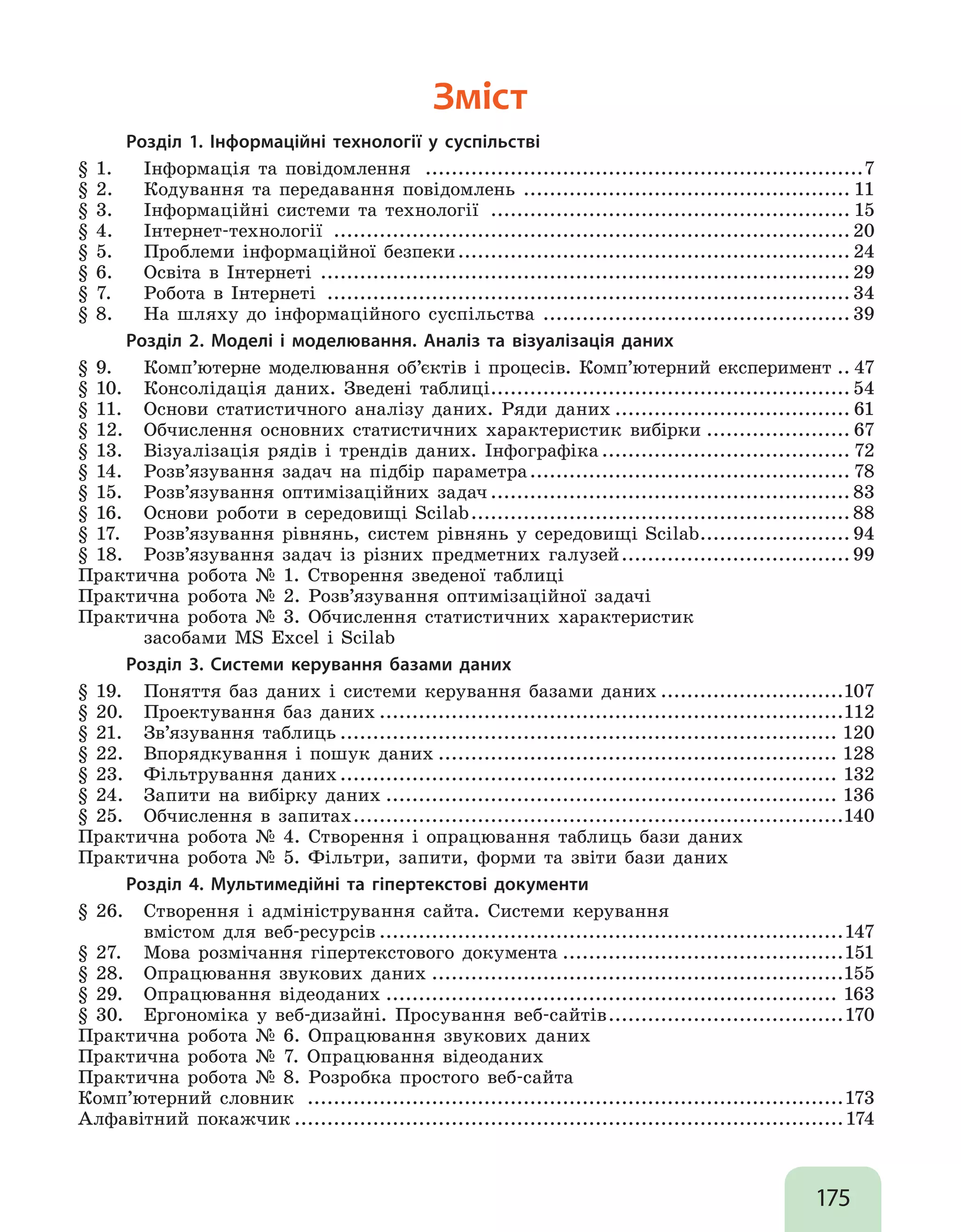 175
Зміст
Розділ 1. Інформаційні технології у суспільстві
§ 1.	 Інформація та повідомлення ....................................................................7
§ 2.	 Кодування та передавання повідомлень .
.................................................. 11
§ 3.	 Інформаційні системи та технології ........................................................ 15
§ 4.	 Інтернет-технології ................................................................................20
§ 5.	 Проблеми інформаційної безпеки............................................................. 24
§ 6.	 Освіта в Інтернеті .
.................................................................................29
§ 7.	 Робота в Інтернеті .................................................................................34
§ 8. 	 На шляху до інформаційного суспільства .
...............................................39
Розділ 2. Моделі і моделювання. Аналіз та візуалізація даних
§ 9.	 Комп’ютерне моделювання об’єктів і процесів. Комп’ютерний експеримент... 47
§ 10.	 Консолідація даних. Зведені таблиці.
.......................................................54
§ 11.	 Основи статистичного аналізу даних. Ряди даних..................................... 61
§ 12.	 Обчислення основних статистичних характеристик вибірки....................... 67
§ 13.	 Візуалізація рядів і трендів даних. Інфографіка....................................... 72
§ 14.	 Розв’язування задач на підбір параметра.................................................. 78
§ 15.	 Розв’язування оптимізаційних задач........................................................ 83
§ 16.	 Основи роботи в середовищі Scilab...........................................................88
§ 17.	 Розв’язування рівнянь, систем рівнянь у середовищі Scilab.
....................... 94
§ 18. 	 Розв’язування задач із різних предметних галузей....................................99
Практична робота № 1. Створення зведеної таблиці
Практична робота № 2. Розв’язування оптимізаційної задачі
Практична робота № 3. Обчислення статистичних характеристик
	 засобами MS Excel i Scilab
Розділ 3. Системи керування базами даних
§ 19.	 Поняття баз даних і системи керування базами даних.............................107
§ 20.	 Проектування баз даних........................................................................112
§ 21.	 Зв’язування таблиць............................................................................. 120
§ 22. 	 Впорядкування і пошук даних.............................................................. 128
§ 23. 	 Фільтрування даних............................................................................. 132
§ 24. 	 Запити на вибірку даних...................................................................... 136
§ 25. 	 Обчислення в запитах............................................................................140
Практична робота № 4. Створення і опрацювання таблиць бази даних
Практична робота № 5. Фільтри, запити, форми та звіти бази даних
Розділ 4. Мультимедійні та гіпертекстові документи
§ 26. 	 Створення і адміністрування сайта. Системи керування
	 вмістом для веб-ресурсів........................................................................147
§ 27. 	 Мова розмічання гіпертекстового документа............................................151
§ 28. 	 Опрацювання звукових даних................................................................155
§ 29.	 Опрацювання відеоданих...................................................................... 163
§ 30. 	 Ергономіка у веб-дизайні. Просування веб-сайтів.....................................170
Практична робота № 6. Опрацювання звукових даних
Практична робота № 7. Опрацювання відеоданих
Практична робота № 8. Розробка простого веб-сайта
Комп’ютерний словник ...................................................................................173
Алфавітний покажчик.....................................................................................174
 