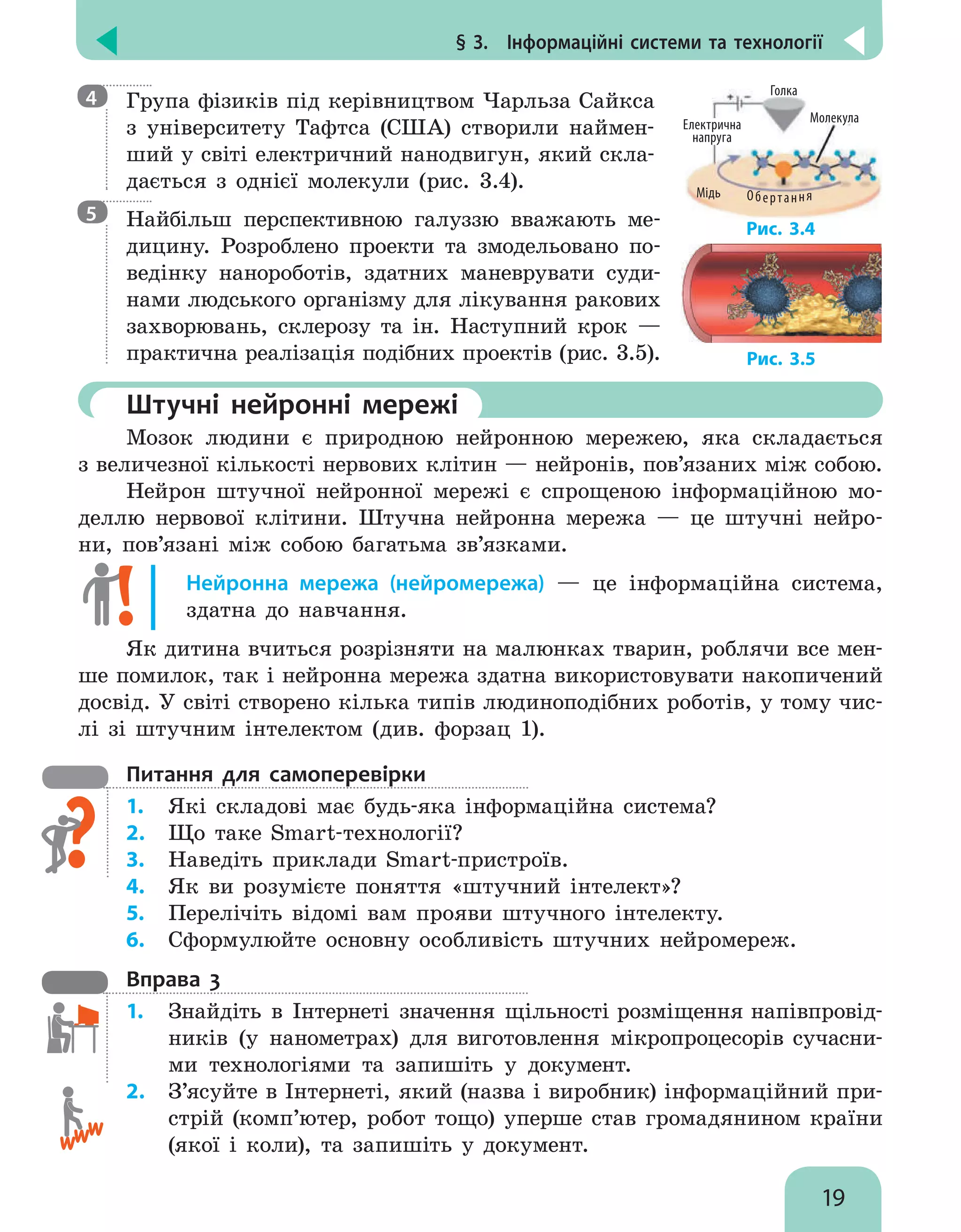 § 3.  Інформаційні системи та технології
19

Група фізиків під керівництвом Чарльза Сайкса
з університету Тафтса (США) створили наймен-
ший у світі електричний нанодвигун, який скла-
дається з  однієї молекули (рис. 3.4).

Найбільш перспективною галуззю вважають ме-
дицину. Розроблено проекти та змодельовано по-
ведінку нанороботів, здатних маневрувати суди-
нами людського організму для лікування ракових
захворювань, склерозу та ін. Наступний крок —
практична реалізація подібних проектів (рис. 3.5).
	 Штучні нейронні мережі
Мозок людини є природною нейронною мережею, яка складається
з величезної кількості нервових клітин — нейронів, пов’язаних між собою.
Нейрон штучної нейронної мережі є спрощеною інформаційною мо-
деллю нервової клітини. Штучна нейронна мережа — це штучні нейро-
ни, пов’язані між собою багатьма зв’язками.
Нейронна мережа (нейромережа) — це інформаційна система,
здатна до навчання.
Як дитина вчиться розрізняти на малюнках тварин, роблячи все мен-
ше помилок, так і нейронна мережа здатна використовувати накопичений
досвід. У світі створено кілька типів людиноподібних роботів, у тому чис-
лі зі штучним інтелектом (див. форзац 1).
Питання для самоперевірки
1.	 Які складові має будь-яка інформаційна система?
2.	 Що таке Smart-технології?
3.	 Наведіть приклади Smart-при­
строїв.
4.	 Як ви розумієте поняття «штучний інтелект»?
5.	 Перелічіть відомі вам прояви штучного інтелекту.
6.	 Сформулюйте основну особливість штучних нейромереж.
Вправа 3
1.	 Знайдіть в Інтернеті значення щільності розміщення напівпровід-
ників (у нанометрах) для виготовлення мікропроцесорів сучасни-
ми технологіями та запишіть у документ.
2.	 З’ясуйте в Інтернеті, який (назва і виробник) інформаційний при-
стрій (комп’ютер, робот тощо) уперше став громадянином країни
(якої і коли), та запишіть у документ.
4
Електрична
напруга
Голка
Молекула
Мідь Обертання
Рис. 3.4
5
Рис. 3.5
 