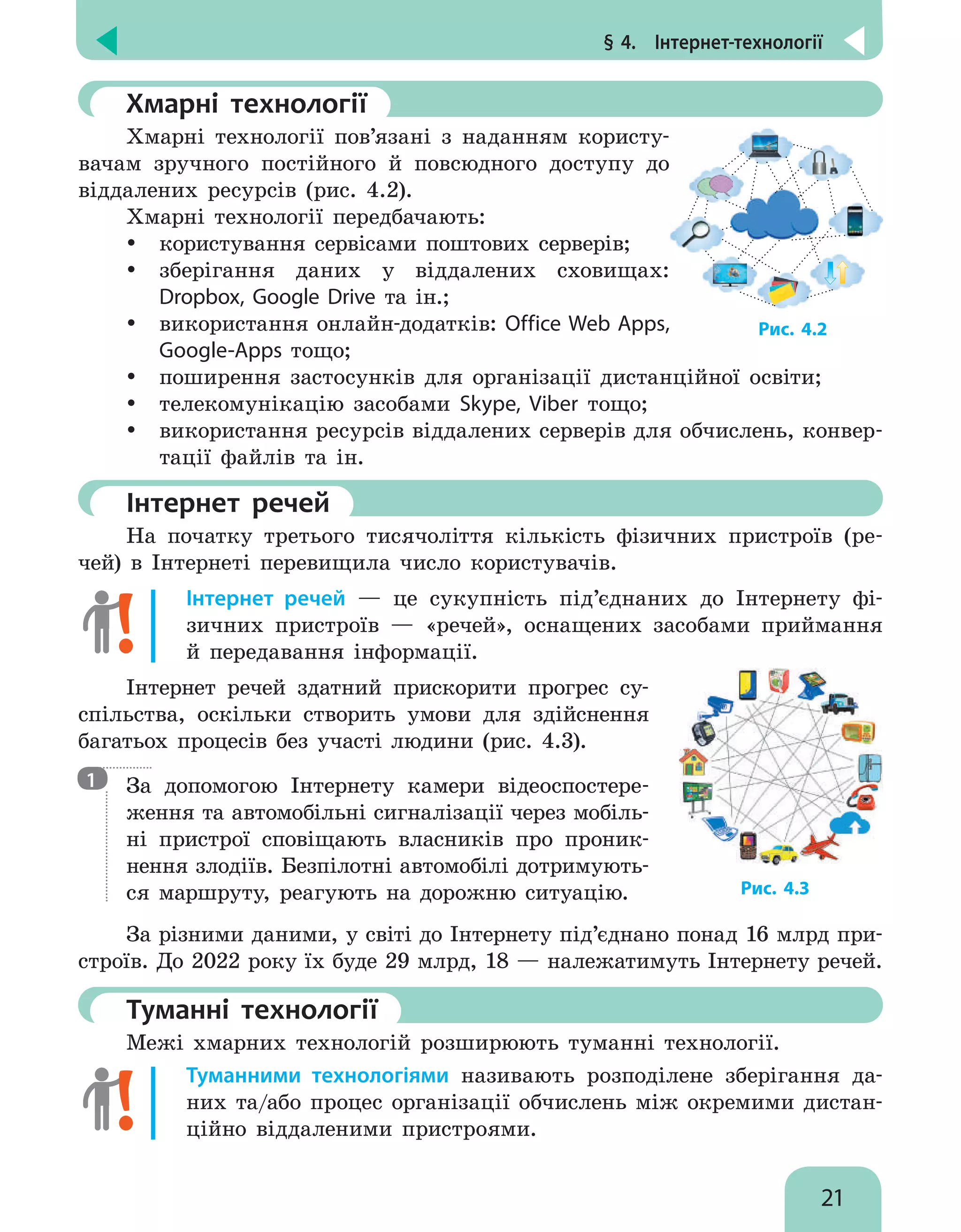 § 4.  Інтернет-технології
21
	Хмарні технології
Хмарні технології пов’язані з наданням користу-
вачам зручного постійного й повсюдного доступу до
віддалених ресурсів (рис. 4.2).
Хмарні технології передбачають:
y
y користування сервісами поштових серверів;
y
y зберігання даних у віддалених сховищах:
Dropbox, Google Drive та ін.;
y
y використання онлайн-додатків: Office Web Apps,
Google-Apps тощо;
y
y поширення застосунків для організації дистанційної освіти;
y
y телекомунікацію засобами Skype, Viber тощо;
y
y використання ресурсів віддалених серверів для обчислень, конвер-
тації файлів та ін.
	Інтернет речей
На початку третього тисячоліття кількість фізичних пристроїв (ре-
чей) в Інтернеті перевищила число користувачів.
Інтернет речей — це сукупність під’єднаних до Інтернету фі-
зичних пристроїв — «речей», оснащених засобами приймання
й передавання інформації.
Інтернет речей здатний прискорити прогрес су-
спільства, оскільки створить умови для здійснення
багатьох процесів без участі людини (рис. 4.3).

За допомогою Інтернету камери відеоспостере-
ження та автомобільні сигналізації через мобіль-
ні пристрої сповіщають власників про проник-
нення злодіїв. Безпілотні автомобілі дотримують-
ся маршруту, реагують на дорожню ситуацію.
За різними даними, у світі до Інтернету під’єднано понад 16 млрд при-
строїв. До 2022 року їх буде 29 млрд, 18 — належатимуть Інтернету речей.
	Туманні технології
Межі хмарних технологій розширюють туманні технології.
Туманними технологіями називають розподілене зберігання да-
них та/або процес організації обчислень між окремими дистан-
ційно віддаленими пристроями.
Рис. 4.2
1
Рис. 4.3
 