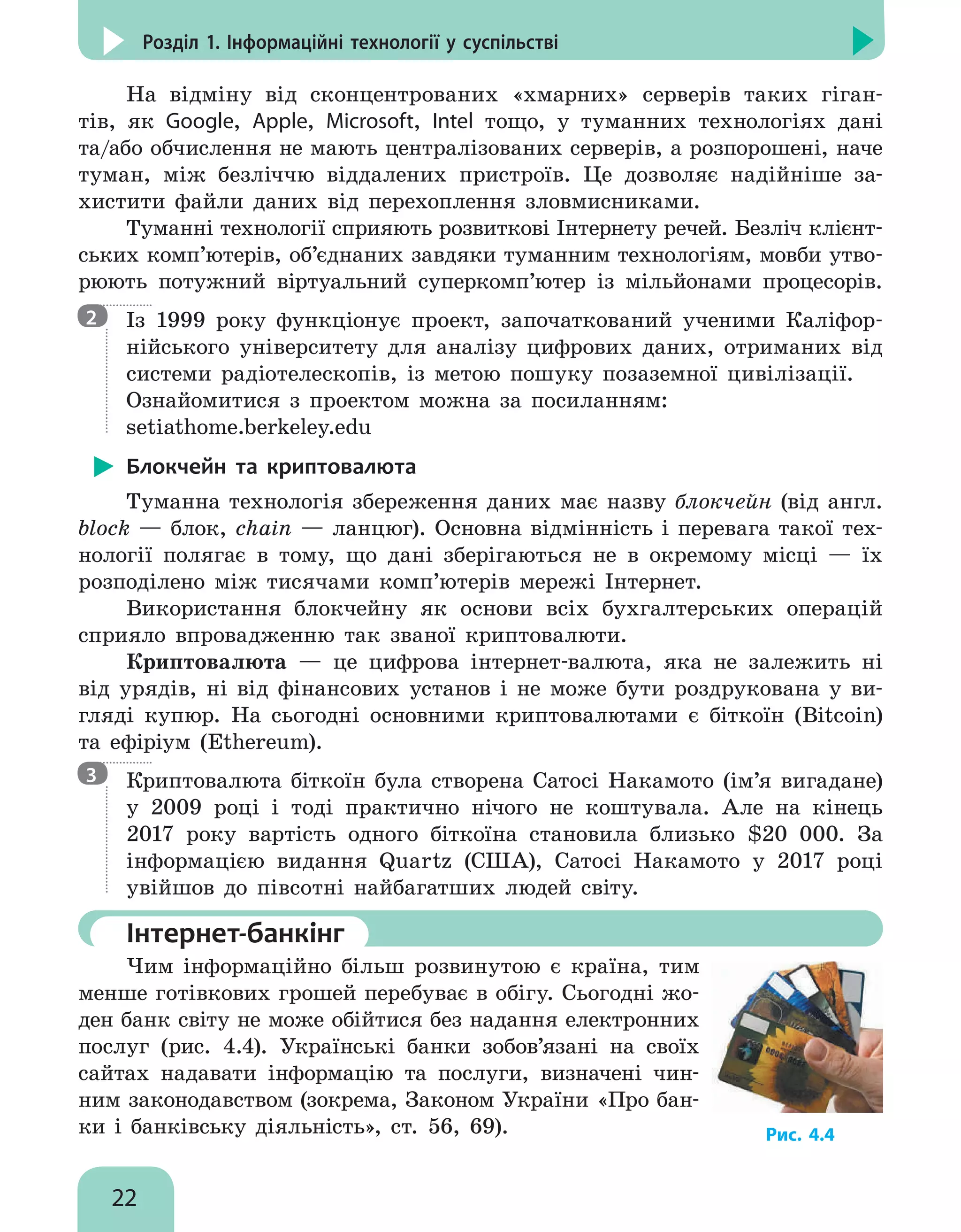 22
Розділ 1. Інформаційні технології у суспільстві
На відміну від сконцентрованих «хмарних» серверів таких гіган-
тів, як Google, Apple, Microsoft, Intel тощо, у туманних технологіях дані
та/або обчислення не мають централізованих серверів, а розпорошені, наче
туман, між безліччю віддалених пристроїв. Це дозволяє надійніше за-
хистити файли даних від перехоп­
лення зловмисниками.
Туманні технології сприяють розвиткові Інтернету речей. Безліч клієнт-
ських комп’ютерів, об’єднаних завдяки туманним технологіям, мовби утво-
рюють потужний віртуальний суперкомп’ютер із мільйонами процесорів.

Із 1999 року функціонує проект, започаткований ученими Каліфор-
нійського університету для аналізу цифрових даних, отриманих від
системи радіотелескопів, із метою пошуку позаземної цивілізації.
Ознайомитися з проектом можна за посиланням:
setiathome.berkeley.edu
Блокчейн та криптовалюта
Туманна технологія збереження даних має назву блокчейн (від англ.
block — блок, chain — ланцюг). Основна відмінність і перевага такої тех-
нології полягає в тому, що дані зберігаються не в окремому місці — їх
розподілено між тисячами комп’ютерів мережі Інтернет.
Використання блокчейну як основи всіх бухгалтерських операцій
сприяло впровадженню так званої криптовалюти.
Криптовалюта — це цифрова інтернет-валюта, яка не залежить ні
від урядів, ні від фінансових установ і не може бути роздрукована у ви-
гляді купюр. На сьогодні основними криптовалютами є біткоїн (Bitcoin)
та ефіріум (Ethereum).

Криптовалюта біткоїн була створена Сатосі Накамото (ім’я вигадане)
у 2009 році і тоді практично нічого не коштувала. Але на кінець
2017 року вартість одного біткоїна становила близько $20 000. За
інформацією видання Quartz (США), Сатосі Накамото у 2017 році
увійшов до півсотні найбагатших людей світу.
	Інтернет-банкінг
Чим інформаційно більш розвинутою є країна, тим
менше готівкових грошей перебуває в обігу. Сьогодні жо-
ден банк світу не може обійтися без надання електронних
послуг (рис. 4.4). Українські банки зобов’язані на своїх
сайтах надавати інформацію та послуги, визначені чин-
ним законодавством (зокрема, Законом України «Про бан-
ки і банківську діяльність», ст. 56, 69).
2
3
Рис. 4.4
 