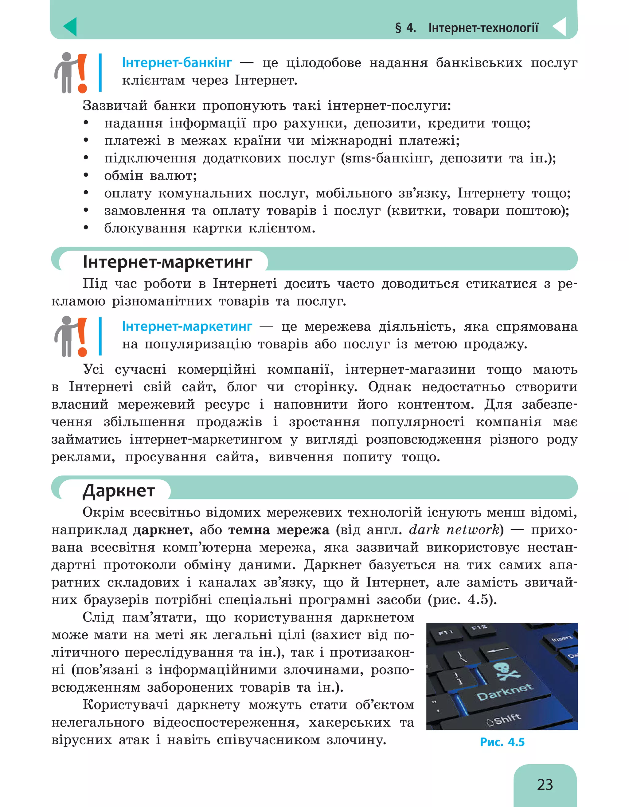 § 4.  Інтернет-технології
23
Інтернет-банкінг — це цілодобове надання банківських послуг
клієнтам через Інтернет.
Зазвичай банки пропонують такі інтернет-послуги:
y
y надання інформації про рахунки, депозити, кредити тощо;
y
y платежі в межах країни чи міжнародні платежі;
y
y підключення додаткових послуг (sms-банкінг, депозити та ін.);
y
y обмін валют;
y
y оплату комунальних послуг, мобільного зв’язку, Інтернету тощо;
y
y замовлення та оплату товарів і послуг (квитки, товари поштою);
y
y блокування картки клієнтом.
	Інтернет-маркетинг
Під час роботи в Інтернеті досить часто доводиться стикатися з ре-
кламою різноманітних товарів та послуг.
Інтернет-маркетинг — це мережева діяльність, яка спрямована
на популяризацію товарів або послуг із метою продажу.
Усі сучасні комерційні компанії, інтернет-магазини тощо мають
в Інтернеті свій сайт, блог чи сторінку. Однак недостатньо створити
власний мережевий ресурс і наповнити його контентом. Для забезпе-
чення збільшення продажів і зростання популярності компанія має
займатись інтернет-маркетингом у вигляді розповсюдження різного роду
реклами, просування сайта, вивчення попиту тощо.
	Даркнет
Окрім всесвітньо відомих мережевих технологій існують менш відомі,
наприклад даркнет, або темна мережа (від англ. dark network) — прихо-
вана всесвітня комп’ютерна мережа, яка зазвичай використовує нестан-
дартні протоколи обміну даними. Даркнет базується на тих самих апа-
ратних складових і каналах зв’язку, що й Інтернет, але замість звичай-
них браузерів потрібні спеціальні програмні засоби (рис. 4.5).
Слід пам’ятати, що користування даркнетом
може мати на меті як легальні цілі (захист від по-
літичного переслідування та ін.), так і протизакон-
ні (пов’язані з інформаційними злочинами, розпо-
всюдженням заборонених товарів та ін.).
Користувачі даркнету можуть стати об’єктом
нелегального відеоспостереження, хакерських та
вірусних атак і навіть співучасником злочину. Рис. 4.5
 