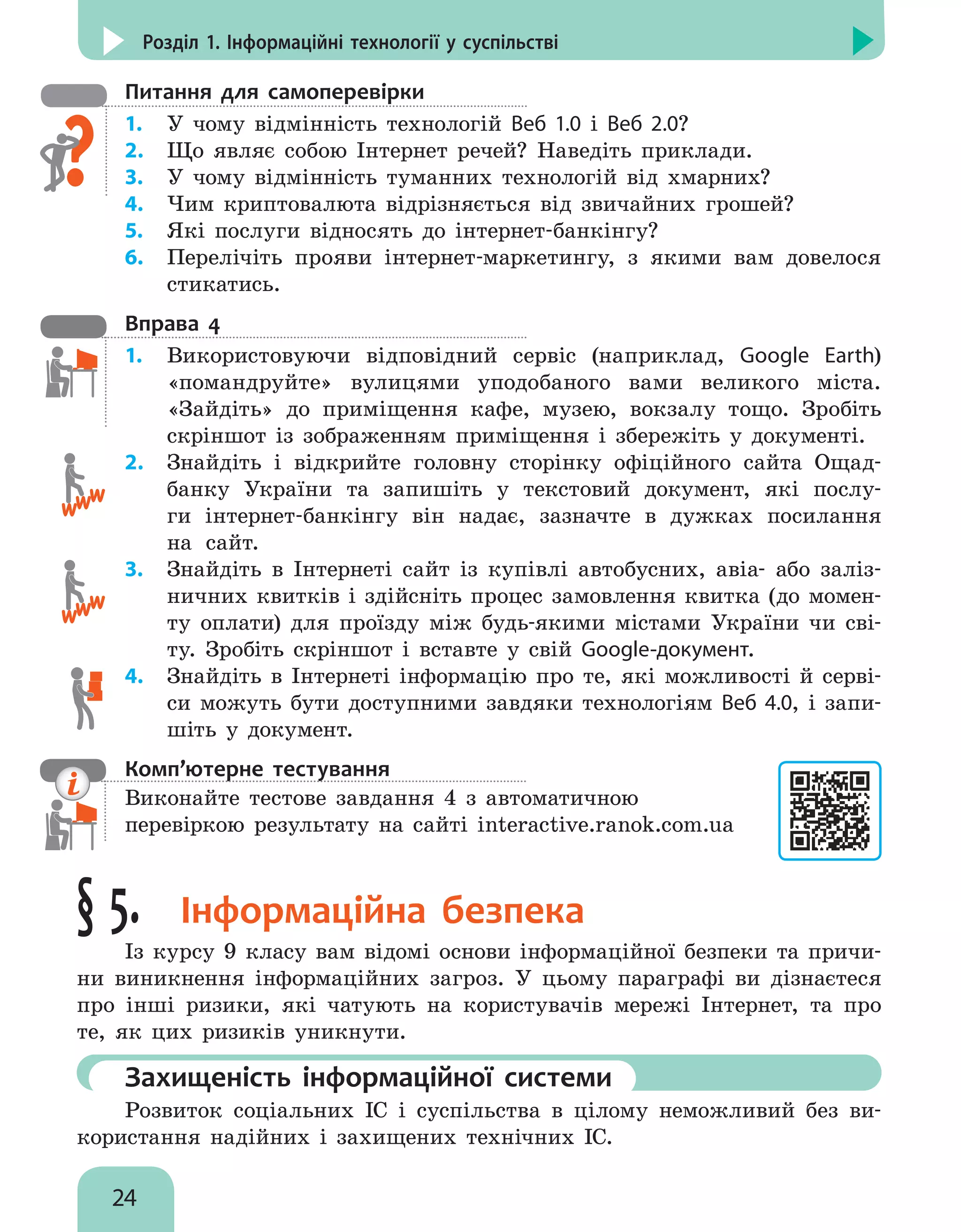 24
Розділ 1. Інформаційні технології у суспільстві
Питання для самоперевірки
1.	 У чому відмінність технологій Веб 1.0 і Веб 2.0?
2.	 Що являє собою Інтернет речей? Наведіть приклади.
3.	 У чому відмінність туманних технологій від хмарних?
4.	 Чим криптовалюта відрізняється від звичайних грошей?
5.	 Які послуги відносять до інтернет-банкінгу?
6.	 Перелічіть прояви інтернет-маркетингу, з якими вам довелося
стикатись.
Вправа 4
1.	 Використовуючи відповідний сервіс (наприклад, Google Earth)
«помандруйте» вулицями уподобаного вами великого міста.
«Зайдіть» до приміщення кафе, музею, вокзалу тощо. Зробіть
скріншот із зображенням приміщення і збережіть у документі.
2.	 Знайдіть і відкрийте головну сторінку офіційного сайта Ощад-
банку України та запишіть у текстовий документ, які послу-
ги інтернет-банкінгу він надає, зазначте в дужках посилання
на сайт.
3.	 Знайдіть в Інтернеті сайт із купівлі автобусних, авіа- або заліз-
ничних квитків і здійсніть процес замовлення квитка (до момен-
ту оплати) для проїзду між будь-якими містами України чи сві-
ту. Зробіть скріншот і вставте у свій Google-документ.
4.	 Знайдіть в Інтернеті інформацію про те, які можливості й серві-
си можуть бути доступними завдяки технологіям Веб 4.0, і запи-
шіть у документ.
Комп’ютерне тестування

Виконайте тестове завдання 4 з автоматичною
перевіркою результату на сайті interactive.ranok.com.ua
§ 5. Інформаційна безпека
Із курсу 9 класу вам відомі основи інформаційної безпеки та причи-
ни виникнення інформаційних загроз. У цьому параграфі ви дізнаєтеся
про інші ризики, які чатують на користувачів мережі Інтернет, та про
те, як цих ризиків уникнути.
	Захищеність інформаційної системи
Розвиток соціальних ІС і суспільства в цілому неможливий без ви-
користання надійних і захищених технічних ІС.
 