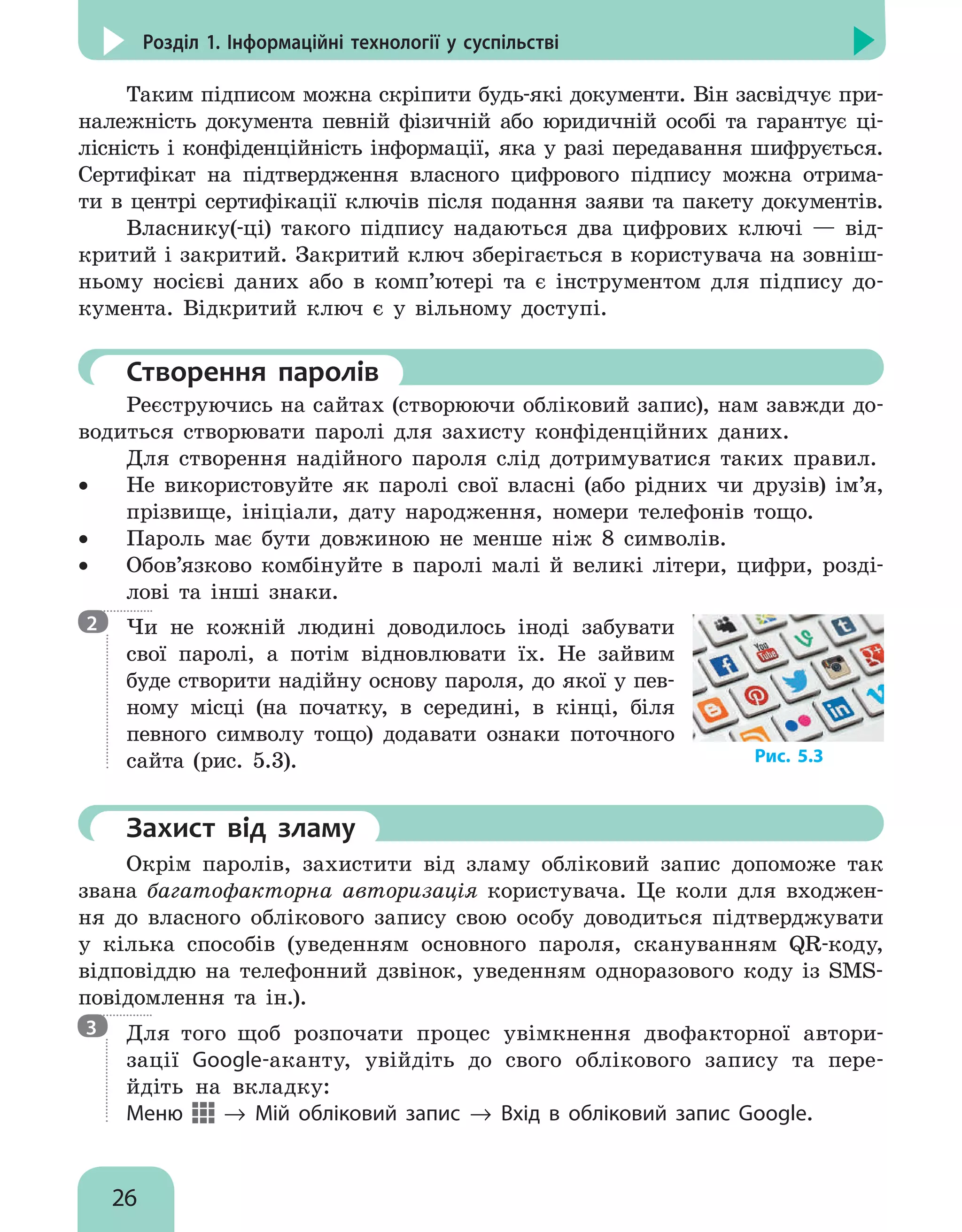 26
Розділ 1. Інформаційні технології у суспільстві
Таким підписом можна скріпити будь-які документи. Він засвідчує при-
належність документа певній фізичній або юридичній особі та гарантує ці-
лісність і конфіденційність інформації, яка у разі передавання шифрується.
Сертифікат на підтвердження власного цифрового підпису можна отрима-
ти в центрі сертифікації ключів після подання заяви та пакету документів.
Власнику(-ці) такого підпису надаються два цифрових ключі — від-
критий і закритий. Закритий ключ зберігається в користувача на зовніш-
ньому носієві даних або в комп’ютері та є інструментом для підпису до-
кумента. Відкритий ключ є у вільному доступі.
	Створення паролів
Реєструючись на сайтах (створюючи обліковий запис), нам завжди до-
водиться створювати паролі для захисту конфіденційних даних.
Для створення надійного пароля слід дотримуватися таких правил.
•
• Не використовуйте як паролі свої власні (або рідних чи друзів) ім’я,
прізвище, ініціали, дату народження, номери телефонів тощо.
•
• Пароль має бути довжиною не менше ніж 8 символів.
•
• Обов’язково комбінуйте в паролі малі й великі літери, цифри, розді-
лові та інші знаки.

Чи не кожній людині доводилось іноді забувати
свої паролі, а потім відновлювати їх. Не зайвим
буде створити надійну основу пароля, до якої у пев-
ному місці (на початку, в середині, в кінці, біля
певного символу тощо) додавати ознаки поточного
сайта (рис. 5.3).
	Захист від зламу
Окрім паролів, захистити від зламу обліковий запис допоможе так
звана багатофакторна авторизація користувача. Це коли для входжен-
ня до власного облікового запису свою особу доводиться підтверджувати
у кілька способів (уведенням основного пароля, скануванням QR-коду,
відповіддю на телефонний дзвінок, уведенням одноразового коду із SMS-
повідомлення та ін.).

Для того щоб розпочати процес увімкнення двофакторної автори-
зації Google-аканту, увійдіть до свого облікового запису та пере-
йдіть на вкладку:
Меню → Мій обліковий запис → Вхід в обліковий запис Google.
2
3
Рис. 5.3
 