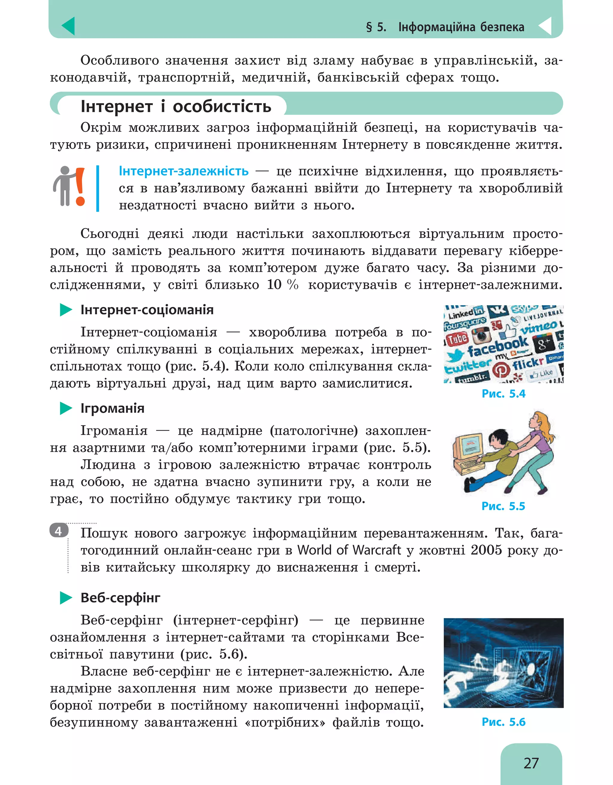 § 5.  Інформаційна безпека
27
Особливого значення захист від зламу набуває в управлінській, за-
конодавчій, транспортній, медичній, банківській сферах тощо.
	Інтернет і особистість
Окрім можливих загроз інформаційній безпеці, на користувачів ча-
тують ризики, спричинені проникненням Інтернету в повсякденне життя.
Інтернет-залежність — це психічне відхилення, що проявляєть-
ся в нав’язливому бажанні ввійти до Інтернету та хворобливій
нездатності вчасно вийти з нього.
Сьогодні деякі люди настільки захоплюються віртуальним просто-
ром, що замість реального життя починають віддавати перевагу кіберре-
альності й проводять за комп’ютером дуже багато часу. За різними до-
слідженнями, у світі близько 10 % користувачів є інтернет-залежними.
Інтернет-соціоманія
Інтернет-соціоманія — хвороблива потреба в по-
стійному спілкуванні в соціальних мережах, інтернет-
спільнотах тощо (рис. 5.4). Коли коло спілкування скла-
дають віртуальні друзі, над цим варто замислитися.
Ігроманія
Ігроманія — це надмірне (патологічне) захоплен-
ня азартними та/або комп’ютерними іграми (рис. 5.5).
Людина з ігровою залежністю втрачає контроль
над собою, не здатна вчасно зупинити гру, а коли не
грає, то постійно обдумує тактику гри тощо.

Пошук нового загрожує інформаційним перевантаженням.  Так, бага-
тогодинний онлайн-сеанс гри в World of Warcraft у жовтні 2005 року до-
вів китайську школярку до виснаження і смерті.
Веб-серфінг
Веб-серфінг (інтернет-серфінг) — це первинне
ознайомлення з інтернет-сайтами та сторінками Все-
світньої павутини (рис. 5.6).
Власне веб-серфінг не є інтернет-залежністю. Але
надмірне захоплення ним може призвести до непере-
борної потреби в постійному накопиченні інформації,
безупинному завантаженні «потрібних» файлів тощо.
Рис. 5.4
Рис. 5.5
4
Рис. 5.6
 
