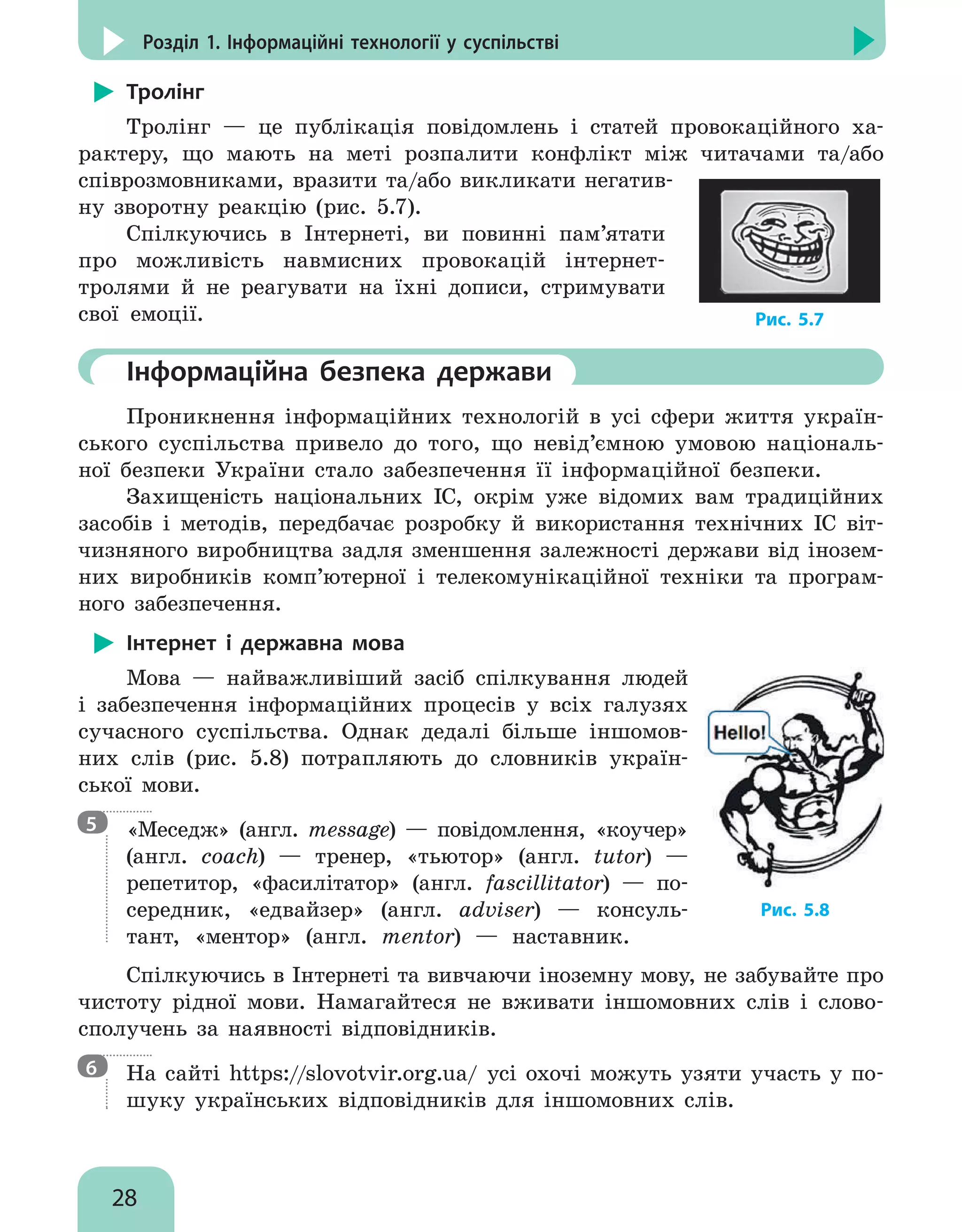 28
Розділ 1. Інформаційні технології у суспільстві
Тролінг
Тролінг — це публікація повідомлень і статей провокаційного ха-
рактеру, що мають на меті розпалити конфлікт між читачами та/або
співрозмовниками, вразити та/або викликати негатив-
ну зворотну реакцію (рис. 5.7).
Спілкуючись в Інтернеті, ви повинні пам’ятати
про можливість навмисних провокацій інтернет-
тролями й не реагувати на їхні дописи, стримувати
свої емоції.
	Інформаційна безпека держави
Проникнення інформаційних технологій в усі сфери життя україн-
ського суспільства привело до того, що невід’ємною умовою національ-
ної безпеки України стало забезпечення її інформаційної безпеки.
Захищеність національних ІС, окрім уже відомих вам традиційних
засобів і методів, передбачає розробку й використання технічних ІС віт-
чизняного виробництва задля зменшення залежності держави від інозем-
них виробників комп’ютерної і телекомунікаційної техніки та програм-
ного забезпечення.
Інтернет і державна мова
Мова — найважливіший засіб спілкування людей
і забезпечення інформаційних процесів у всіх галузях
сучасного суспільства. Однак дедалі більше іншомов-
них слів (рис. 5.8) потрапляють до словників україн-
ської мови.

«Меседж» (англ. message) — повідомлення, «коучер»
(англ. coach) — тренер, «тьютор» (англ. tutor) —
репетитор, «фасилітатор» (англ. fascillitator) — по-
середник, «едвайзер» (англ. adviser) — консуль-
тант, «ментор» (англ. mentor) — наставник.
Спілкуючись в Інтернеті та вивчаючи іноземну мову, не забувайте про
чистоту рідної мови. Намагайтеся не вживати іншомовних слів і слово-
сполучень за наявності відповідників.

На сайті https://slovotvir.org.ua/ усі охочі можуть узяти участь у по-
шуку українських відповідників для іншомовних слів.
Рис. 5.7
Рис. 5.8
5
6
 