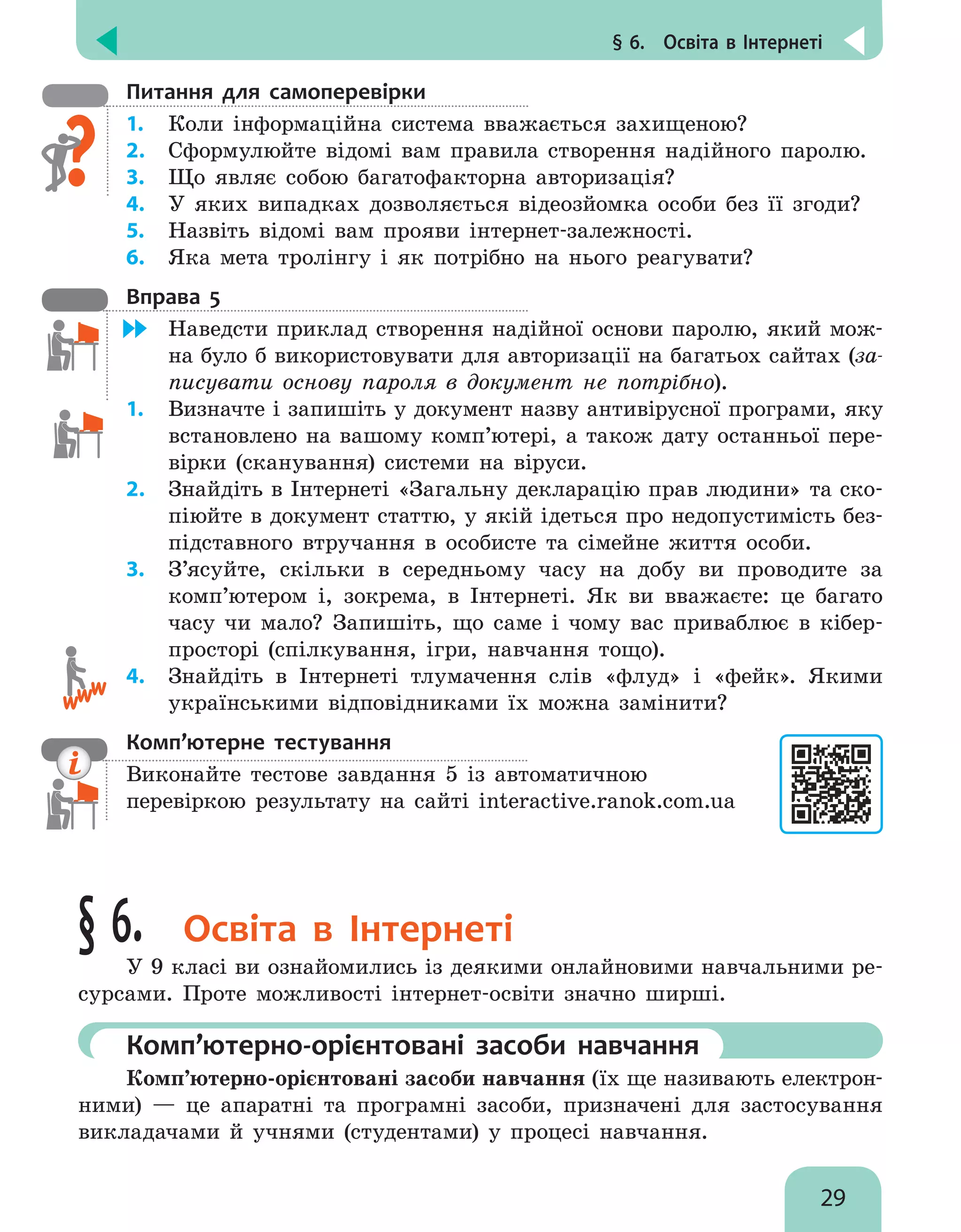 § 6.  Освіта в Інтернеті
29
Питання для самоперевірки
1.	 Коли інформаційна система вважається захищеною?
2.	 Сформулюйте відомі вам правила створення надійного паролю.
3.	 Що являє собою багатофакторна авторизація?
4.	 У яких випадках дозволяється відеозйомка особи без її згоди?
5.	 Назвіть відомі вам прояви інтернет-залежності.
6.	 Яка мета тролінгу і як потрібно на нього реагувати?
Вправа 5
	 Наведсти приклад створення надійної основи паролю, який мож-
на було б використовувати для авторизації на багатьох сайтах (за-
писувати основу пароля в документ не потрібно).
1.	 Визначте і запишіть у документ назву антивірусної програми, яку
встановлено на вашому комп’ютері, а також дату останньої пере-
вірки (сканування) системи на віруси.
2.	 Знайдіть в Інтернеті «Загальну декларацію прав людини» та ско-
піюйте в документ статтю, у якій ідеться про недопустимість без-
підставного втручання в особисте та сімейне життя особи.
3.	 З’ясуйте, скільки в середньому часу на добу ви проводите за
комп’ютером і, зокрема, в Інтернеті. Як ви вважаєте: це багато
часу чи мало? Запишіть, що саме і чому вас приваблює в кібер­
просторі (спілкування, ігри, навчання тощо).
4.	 Знайдіть в Інтернеті тлумачення слів «флуд» і «фейк». Якими
українськими відповідниками їх можна замінити?
Комп’ютерне тестування

Виконайте тестове завдання 5 із автоматичною
перевіркою результату на сайті interactive.ranok.com.ua
§ 6. Освіта в Інтернеті
У 9 класі ви ознайомились із деякими онлайновими навчальними ре-
сурсами. Проте можливості інтернет-освіти значно ширші.
	Комп’ютерно-орієнтовані засоби навчання
Комп’ютерно-орієнтовані засоби навчання (їх ще називають електрон­
ними) — це апаратні та програмні засоби, призначені для застосування
викладачами й учнями (студентами) у  процесі навчання.
 