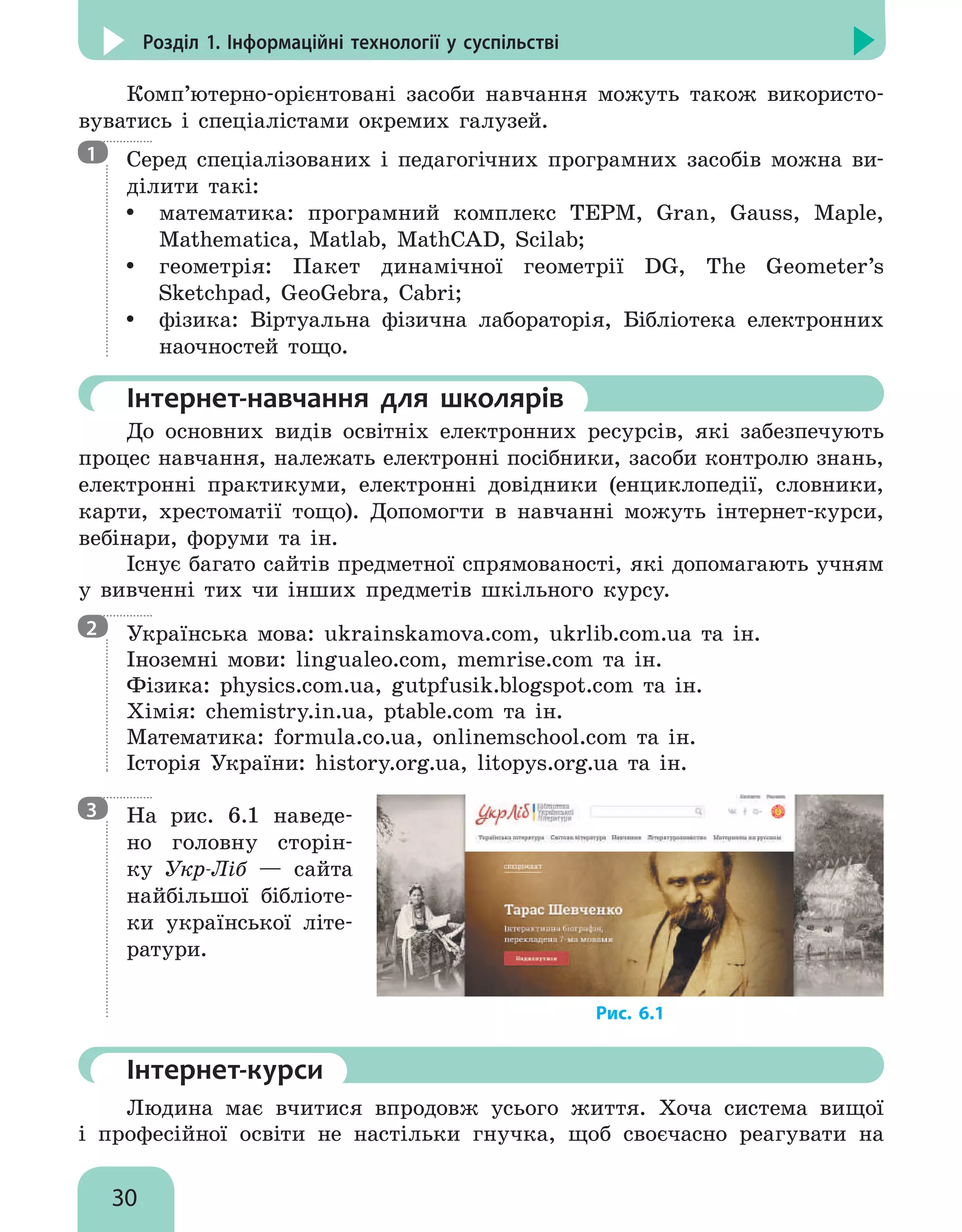 30
Розділ 1. Інформаційні технології у суспільстві
Комп’ютерно-орієнтовані засоби навчання можуть також використо-
вуватись і спеціалістами окремих галузей.

Серед спеціалізованих і педагогічних програмних засобів можна ви-
ділити такі:
y
y математика: програмний комплекс ТЕРМ, Gran, Gauss, Maple,
Mathematica, Matlab, MathCAD, Scilab;
y
y геометрія: Пакет динамічної геометрії DG, The Geometer’s
Sketchpad, GeoGebra, Cabri;
y
y фізика: Віртуальна фізична лабораторія, Бібліотека електронних
наочностей тощо.
	Інтернет-навчання для школярів
До основних видів освітніх електронних ресурсів, які забезпечують
процес навчання, належать електронні посібники, засоби контролю знань,
електронні практикуми, електронні довідники (енциклопедії, словники,
карти, хрестоматії тощо). Допомогти в навчанні можуть інтернет-курси,
вебінари, форуми та ін.
Існує багато сайтів предметної спрямованості, які допомагають учням
у вивченні тих чи інших предметів шкільного курсу.

Українська мова: ukrainskamova.com, ukrlib.com.ua та ін.
Іноземні мови: lingualeo.com, memrise.com та ін.
Фізика: physics.com.ua, gutpfusik.blogspot.com та ін.
Хімія: chemistry.in.ua, ptable.com та ін.
Математика: formula.co.ua, onlinemschool.com та ін.
Історія України: history.org.ua, litopys.org.ua та ін.

На рис. 6.1 наведе-
но головну сторін-
ку Укр-Ліб — сайта
найбільшої бібліоте-
ки української літе-
ратури.
	Інтернет-курси
Людина має вчитися впродовж усього життя. Хоча система вищої
і  професійної освіти не настільки гнучка, щоб своєчасно реагувати на
1
2
3
Рис. 6.1
 