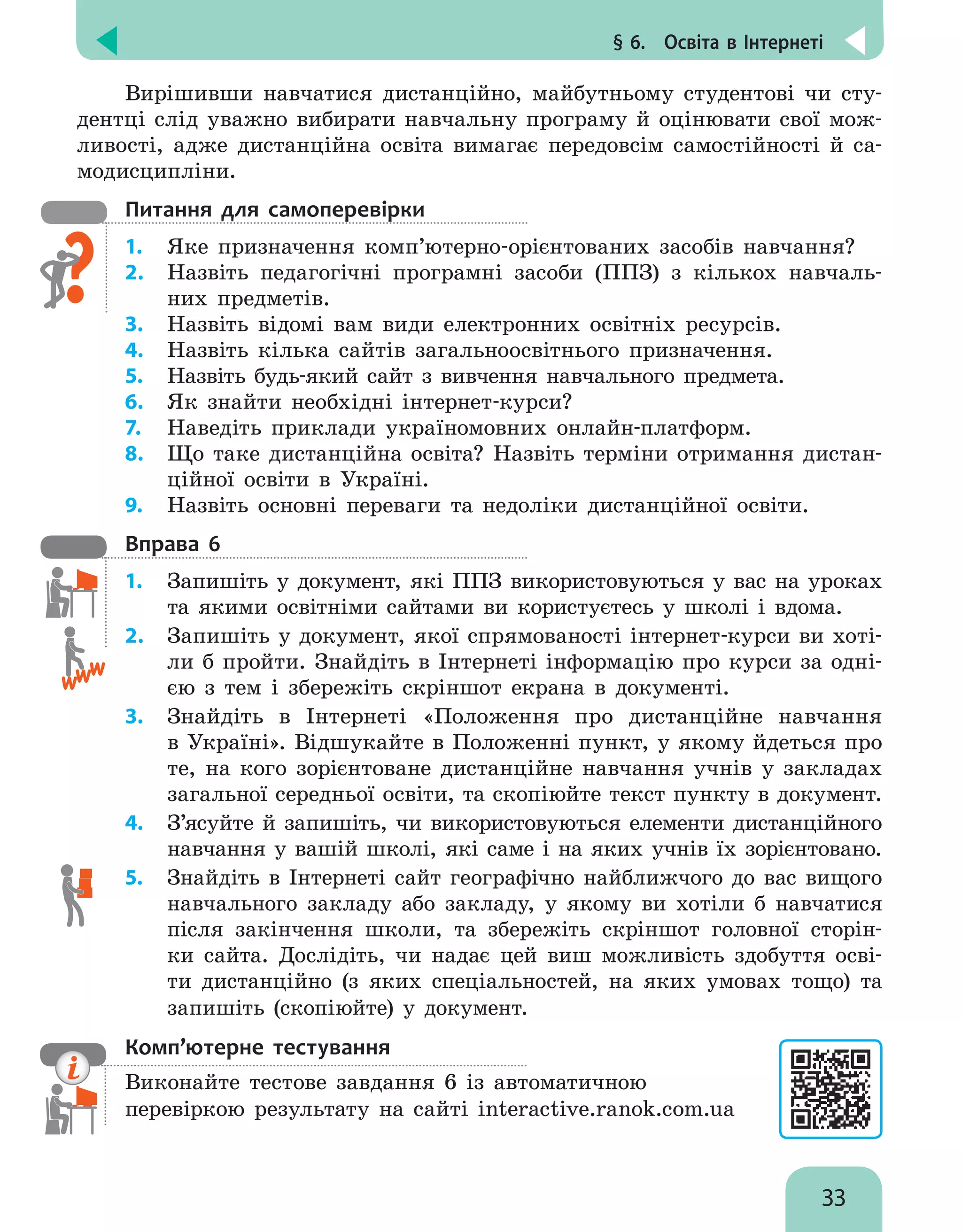 § 6.  Освіта в Інтернеті
33
Вирішивши навчатися дистанційно, майбутньому студентові чи сту-
дентці слід уважно вибирати навчальну програму й оцінювати свої мож-
ливості, адже дистанційна освіта вимагає передовсім самостійності й са-
модисципліни.
Питання для самоперевірки
1.	 Яке призначення комп’ютерно-орієнтованих засобів навчання?
2.	 Назвіть педагогічні програмні засоби (ППЗ) з кількох навчаль-
них предметів.
3.	 Назвіть відомі вам види електронних освітніх ресурсів.
4.	 Назвіть кілька сайтів загальноосвітнього призначення.
5.	 Назвіть будь-який сайт з вивчення навчального предмета.
6.	 Як знайти необхідні інтернет-курси?
7.	 Наведіть приклади україномовних онлайн-платформ.
8.	 Що таке дистанційна освіта? Назвіть терміни отримання дистан-
ційної освіти в Україні.
9.	 Назвіть основні переваги та недоліки дистанційної освіти.
Вправа 6
1.	 Запишіть у документ, які ППЗ використовуються у вас на уроках
та якими освітніми сайтами ви користуєтесь у школі і вдома.
2.	 Запишіть у документ, якої спрямованості інтернет-курси ви хоті-
ли б пройти. Знайдіть в Інтернеті інформацію про курси за одні-
єю з тем і збережіть скріншот екрана в документі.
3.	 Знайдіть в Інтернеті «Положення про дистанційне навчання
в Україні». Відшукайте в Положенні пункт, у якому йдеться про
те, на кого зорієнтоване дистанційне навчання учнів у закладах
загальної середньої освіти, та скопіюйте текст пункту в документ.
4.	 З’ясуйте й запишіть, чи використовуються елементи дистанційного
навчання у вашій школі, які саме і на яких учнів їх зорієнтовано.
5.	 Знайдіть в Інтернеті сайт географічно найближчого до вас вищого
навчального закладу або закладу, у якому ви хотіли б навчатися
після закінчення школи, та збережіть скріншот головної сторін-
ки сайта. Дослідіть, чи надає цей виш можливість здобуття осві-
ти дистанційно (з яких спеціальностей, на яких умовах тощо) та
запишіть (скопіюйте) у документ.
Комп’ютерне тестування

Виконайте тестове завдання 6 із автоматичною
перевіркою результату на сайті interactive.ranok.com.ua
 