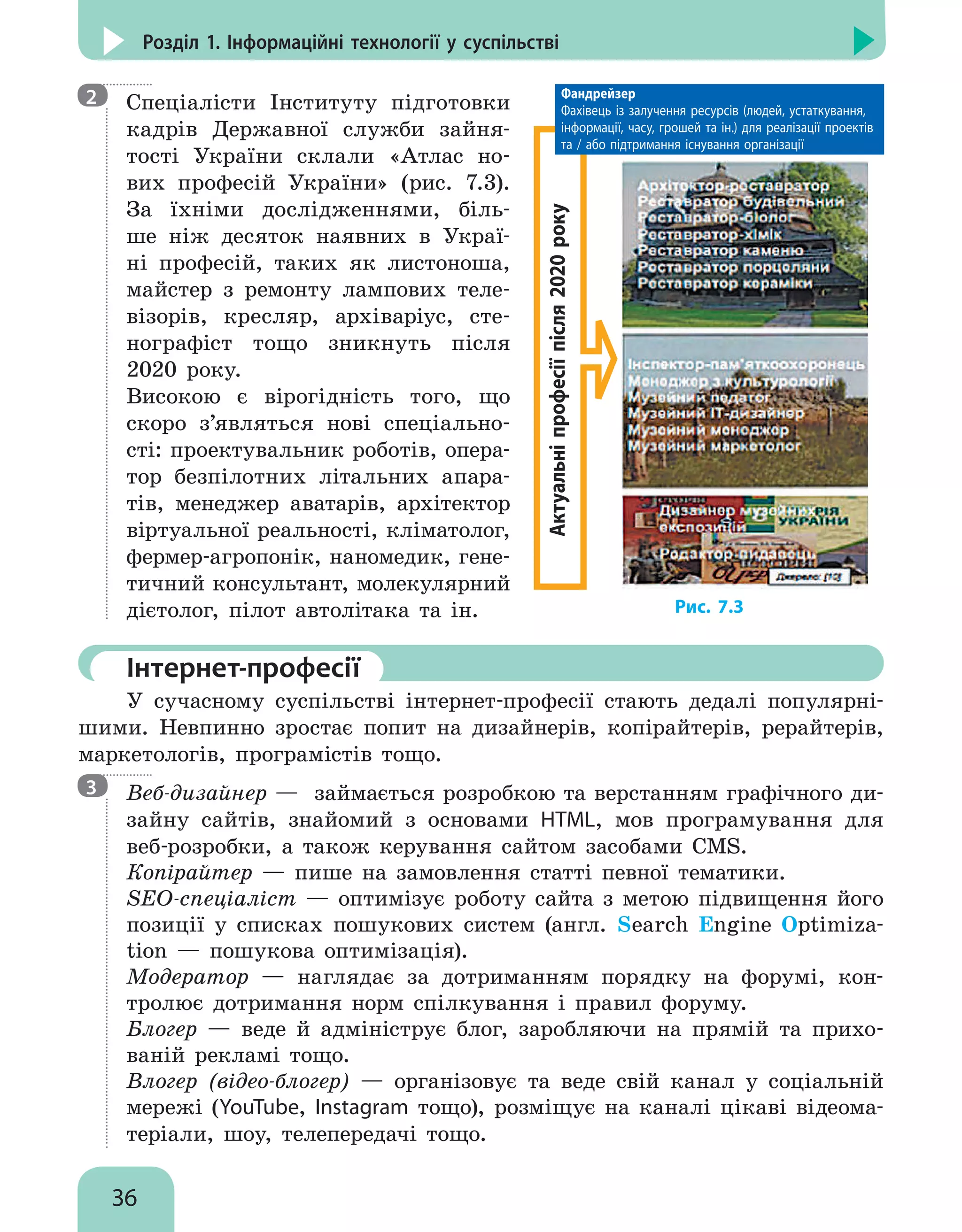36
Розділ 1. Інформаційні технології у суспільстві

Спеціалісти Інституту підготовки
кадрів Державної служби зайня-
тості України склали «Атлас но-
вих професій України» (рис. 7.3).
За їхніми дослідженнями, біль-
ше ніж десяток наявних в Украї-
ні професій, таких як листоноша,
майстер з ремонту лампових теле-
візорів, кресляр, архіваріус, сте-
нографіст тощо зникнуть після
2020 року.
Високою є вірогідність того, що
скоро з’являться нові спеціально-
сті: проектувальник роботів, опера-
тор безпілотних літальних апара-
тів, менеджер аватарів, архітектор
віртуальної реальності, кліматолог,
фермер-агропонік, наномедик, гене-
тичний консультант, молекулярний
дієтолог, пілот автолітака та ін.
	Інтернет-професії
У сучасному суспільстві інтернет-професії стають дедалі популярні-
шими. Невпинно зростає попит на дизайнерів, копірайтерів, рерайтерів,
маркетологів, програмістів тощо.

Веб-дизайнер — займається розробкою та верстанням графічного ди-
зайну сайтів, знайомий з основами HTML, мов програмування для
веб-розробки, а також керування сайтом засобами CMS.
Копірайтер — пише на замовлення статті певної тематики.
SEO-спеціаліст — оптимізує роботу сайта з метою підвищення його
позиції у списках пошукових систем (англ. Search Engine Optimiza-
tion — пошукова оптимізація).
Модератор — наглядає за дотриманням порядку на форумі, кон-
т­
ролює дотримання норм спілкування і правил форуму.
Блогер — веде й адмініструє блог, заробляючи на прямій та прихо-
ваній рекламі тощо.
Влогер (відео-блогер) — організовує та веде свій канал у соціальній
мережі (YouTube, Instagram тощо), розміщує на каналі цікаві відеома-
теріали, шоу, телепередачі тощо.
2
3
Актуальні
професії
після
2020
року
Фандрейзер
Фахівець із залучення ресурсів (людей, устаткування,
інформації, часу, грошей та ін.) для реалізації проектів
та / або підтримання існування організації
Рис. 7.3
 