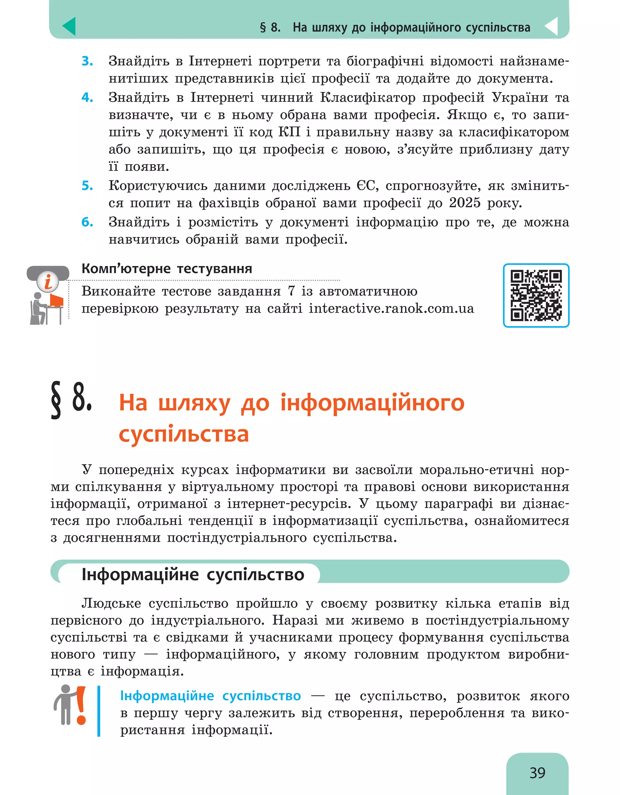 § 8.  На шляху до інформаційного суспільства
39
3.	 Знайдіть в Інтернеті портрети та біографічні відомості найзнаме-
нитіших представників цієї професії та додайте до документа.
4.	 Знайдіть в Інтернеті чинний Класифікатор професій України та
визначте, чи є в ньому обрана вами професія. Якщо є, то запи-
шіть у документі її код КП і правильну назву за класифікатором
або запишіть, що ця професія є новою, з’ясуйте приблизну дату
її появи.
5.	 Користуючись даними досліджень ЄС, спрогнозуйте, як змінить-
ся попит на фахівців обраної вами професії до 2025 року.
6.	 Знайдіть і розмістіть у документі інформацію про те, де можна
навчитись обраній вами професії.
Комп’ютерне тестування

Виконайте тестове завдання 7 із автоматичною
перевіркою результату на сайті interactive.ranok.com.ua
§ 8. На шляху до інформаційного
суспільства
У попередніх курсах інформатики ви засвоїли морально-етичні нор-
ми спілкування у віртуальному просторі та правові основи використання
інформації, отриманої з інтернет-ресурсів. У цьому параграфі ви дізнає-
теся про глобальні тенденції в інформатизації суспільства, ознайомитеся
з досягненнями постіндустріального суспільства.
	Інформаційне суспільство
Людське суспільство пройшло у своєму розвитку кілька етапів від
первісного до індустріального. Наразі ми живемо в постіндустріальному
суспільстві та  є свідками й учасниками процесу формування суспільства
нового типу — інформаційного, у якому головним продуктом виробни-
цтва є інформація.
Інформаційне суспільство — це суспільство, розвиток якого
в  першу чергу залежить від створення, перероблення та вико-
ристання інформації.
 