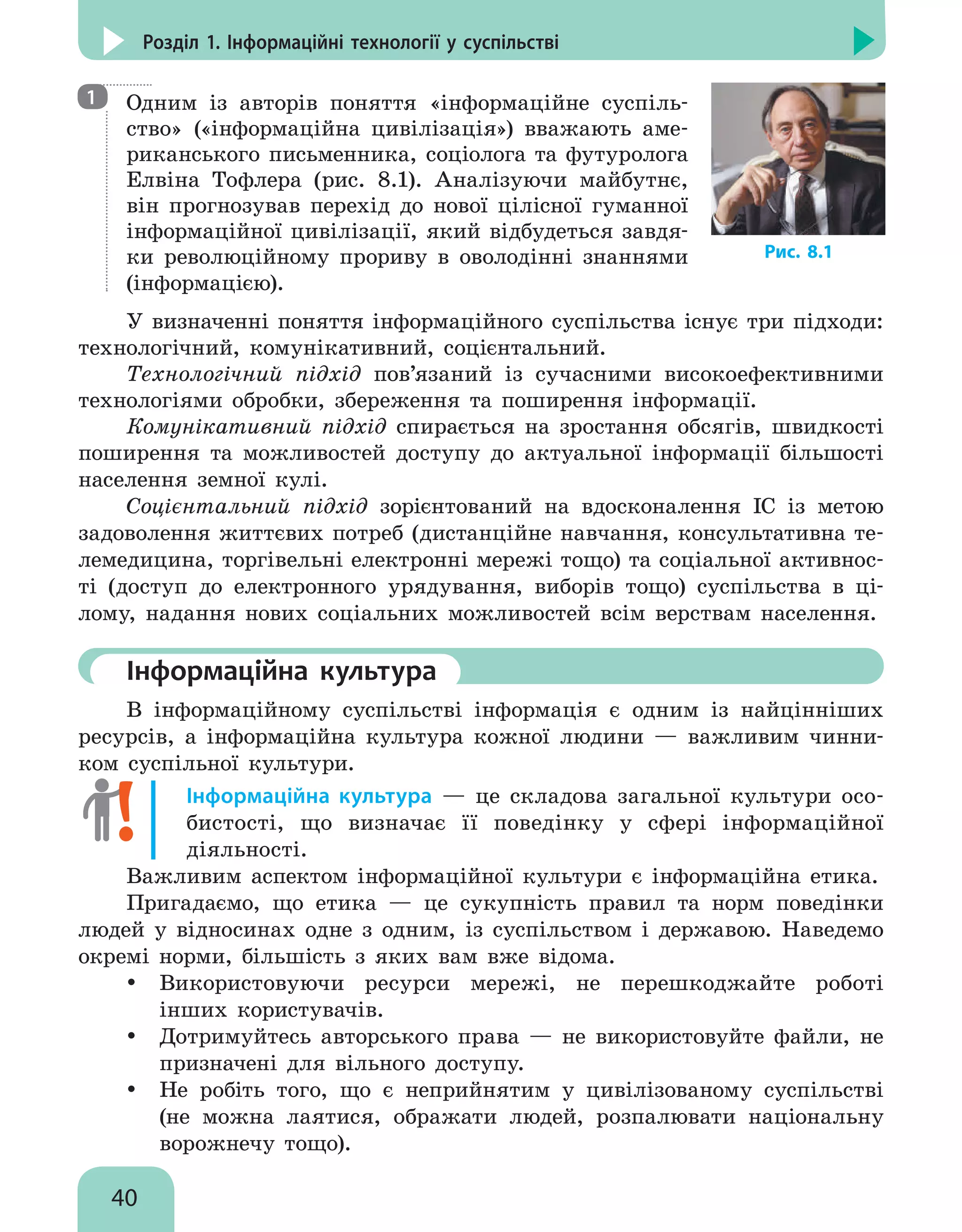 40
Розділ 1. Інформаційні технології у суспільстві

Одним із авторів поняття «інформаційне суспіль-
ство» («інформаційна цивілізація») вважають аме-
риканського письменника, соціолога та футуролога
Елвіна Тофлера (рис.  8.1). Аналізуючи майбутнє,
він прогнозував перехід до нової цілісної гуманної
інформаційної цивілізації, який відбудеться завдя-
ки революційному прориву в оволодінні знаннями
(інформацією).
У визначенні поняття інформаційного суспільства існує три підходи:
технологічний, комунікативний, соцієнтальний.
Технологічний підхід пов’язаний із сучасними високоефективними
технологіями обробки, збереження та поширення інформації.
Комунікативний підхід спирається на зростання обсягів, швидкості
поширення та можливостей доступу до актуальної інформації більшості
населення земної кулі.
Соцієнтальний підхід зорієнтований на вдосконалення ІС із метою
задоволення життєвих потреб (дистанційне навчання, консультативна те-
лемедицина, торгівельні електронні мережі тощо) та соціальної активнос-
ті (доступ до електронного урядування, виборів тощо) суспільства в ці-
лому, надання нових соціальних можливостей всім верствам населення.
	Інформаційна культура
В інформаційному суспільстві інформація є одним із найцінніших
ресурсів, а інформаційна культура кожної людини — важливим чинни-
ком суспільної культури.
Інформаційна культура — це складова загальної культури осо-
бистості, що визначає її поведінку у сфері інформаційної
діяльності.
Важливим аспектом інформаційної культури є інформаційна етика.
Пригадаємо, що етика — це сукупність правил та норм поведінки
людей у відносинах одне з одним, із суспільством і державою. Наведемо
окремі норми, більшість з яких вам вже відома.
y
y Використовуючи ресурси мережі, не перешкоджайте роботі
інших користувачів.
y
y Дотримуйтесь авторського права — не використовуйте файли, не
призначені для вільного доступу.
y
y Не робіть того, що є неприйнятим у цивілізованому суспільстві
(не можна лаятися, ображати людей, розпалювати національну
ворожнечу тощо).
1
Рис. 8.1
 