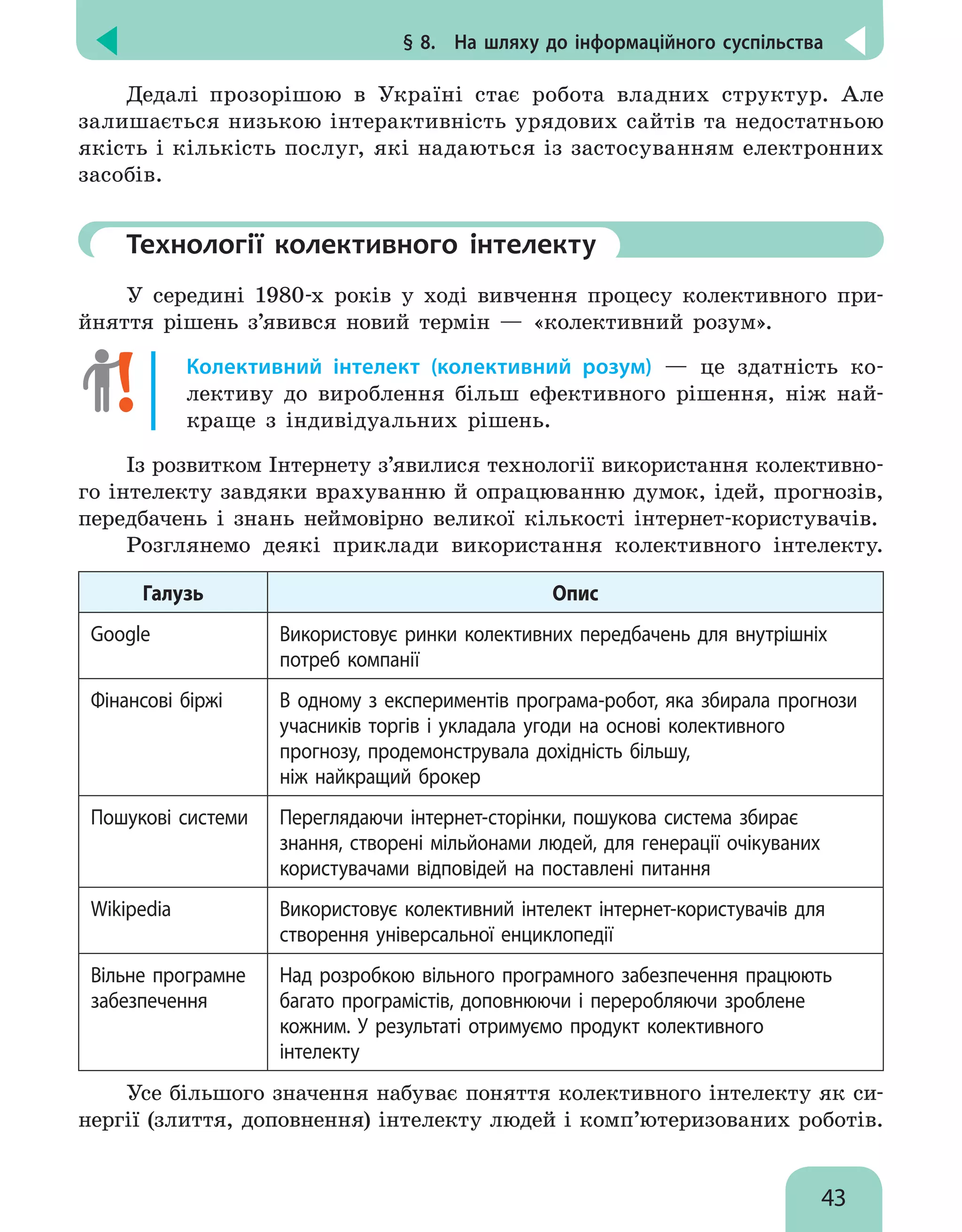 § 8.  На шляху до інформаційного суспільства
43
Дедалі прозорішою в Україні стає робота владних структур. Але
залишається низькою інтерактивність урядових сайтів та недостатньою
якість і кількість послуг, які надаються із застосуванням електронних
засобів.
	Технології колективного інтелекту
У середині 1980-х років у ході вивчення процесу колективного при-
йняття рішень  з’явився новий термін — «колективний розум».
Колективний інтелект (колективний розум) — це здатність ко-
лективу до вироблення більш ефективного рішення, ніж най-
краще з індивідуальних рішень.
Із розвитком Інтернету з’явилися технології використання колективно-
го інтелекту завдяки врахуванню й опрацюванню думок, ідей, прогнозів,
передбачень і знань неймовірно великої кількості інтернет-користувачів.
Розглянемо деякі приклади використання колективного інтелекту.
Галузь Опис
Google Використовує ринки колективних передбачень для внутрішніх
потреб компанії
Фінансові біржі В одному з експериментів програма-робот, яка збирала прогнози
учасників торгів і укладала угоди на основі колективного
прогнозу, продемонструвала дохідність більшу,
ніж найкращий брокер
Пошукові системи Переглядаючи інтернет-сторінки, пошукова система збирає
знання, створені мільйонами людей, для генерації очікуваних
користувачами відповідей на поставлені питання
Wikipedia Використовує колективний інтелект інтернет-користувачів для
створення універсальної енциклопедії
Вільне програмне
забезпечення
Над розробкою вільного програмного забезпечення працюють
багато програмістів, доповнюючи і переробляючи зроблене
кожним. У результаті отримуємо продукт колективного
інтелекту
Усе більшого значення набуває поняття колективного інтелекту як си-
нергії (злиття, доповнення) інтелекту людей і комп’ютеризованих роботів.
 