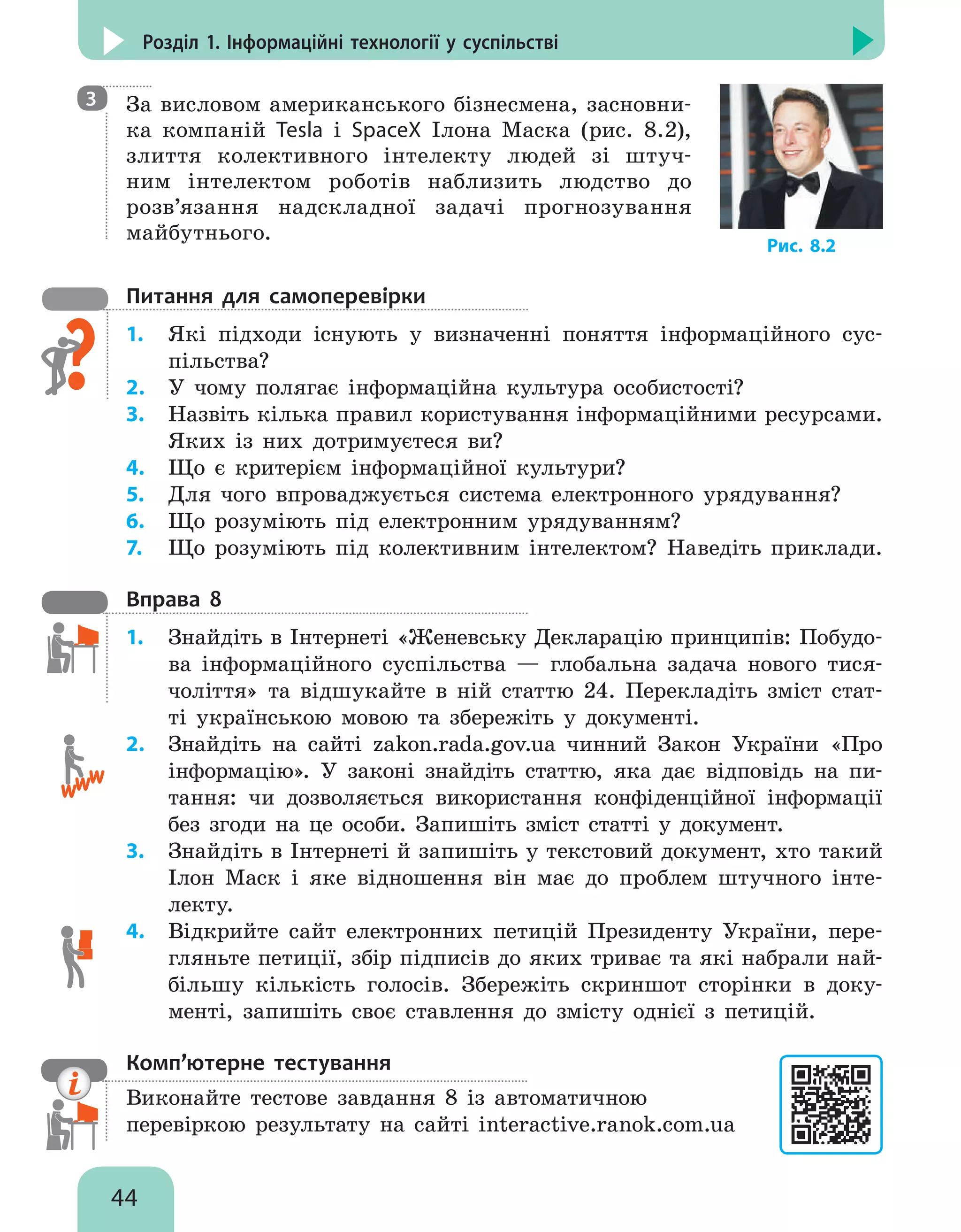 44
Розділ 1. Інформаційні технології у суспільстві

За висловом американського бізнесмена, засновни-
ка компаній Tesla і SpaceX Ілона Маска (рис. 8.2),
злиття колективного інтелекту людей зі штуч-
ним інтелектом роботів наблизить людство до
розв’язання надскладної задачі прогнозування
майбутнього.
Питання для самоперевірки
1.	 Які підходи існують у визначенні поняття інформаційного сус-
пільства?
2.	 У чому полягає інформаційна культура особистості?
3.	 Назвіть кілька правил користування інформаційними ресурсами.
Яких із них дотримуєтеся ви?
4.	 Що є критерієм інформаційної культури?
5.	 Для чого впроваджується система електронного урядування?
6.	 Що розуміють під електронним урядуванням?
7.	 Що розуміють під колективним інтелектом? Наведіть приклади.
Вправа 8
1.	 Знайдіть в Інтернеті «Женевську Декларацію принципів: Побудо-
ва інформаційного суспільства — глобальна задача нового тися-
чоліття» та відшукайте в ній статтю 24. Перекладіть зміст стат-
ті українською мовою та збережіть у документі.
2.	 Знайдіть на сайті zakon.rada.gov.ua чинний Закон України «Про
інформацію». У законі знайдіть статтю, яка дає відповідь на пи-
тання: чи дозволяється використання конфіденційної інформації
без згоди на це особи. Запишіть зміст статті у документ.
3.	 Знайдіть в Інтернеті й запишіть у текстовий документ, хто такий
Ілон Маск і яке відношення він має до проблем штучного інте-
лекту.
4.	 Відкрийте сайт електронних петицій Президенту України, пере-
гляньте петиції, збір підписів до яких триває та які набрали най-
більшу кількість голосів. Збережіть скриншот сторінки в доку-
менті, запишіть своє ставлення до змісту однієї з петицій.
Комп’ютерне тестування

Виконайте тестове завдання 8 із автоматичною
перевіркою результату на сайті interactive.ranok.com.ua
3
Рис. 8.2
 