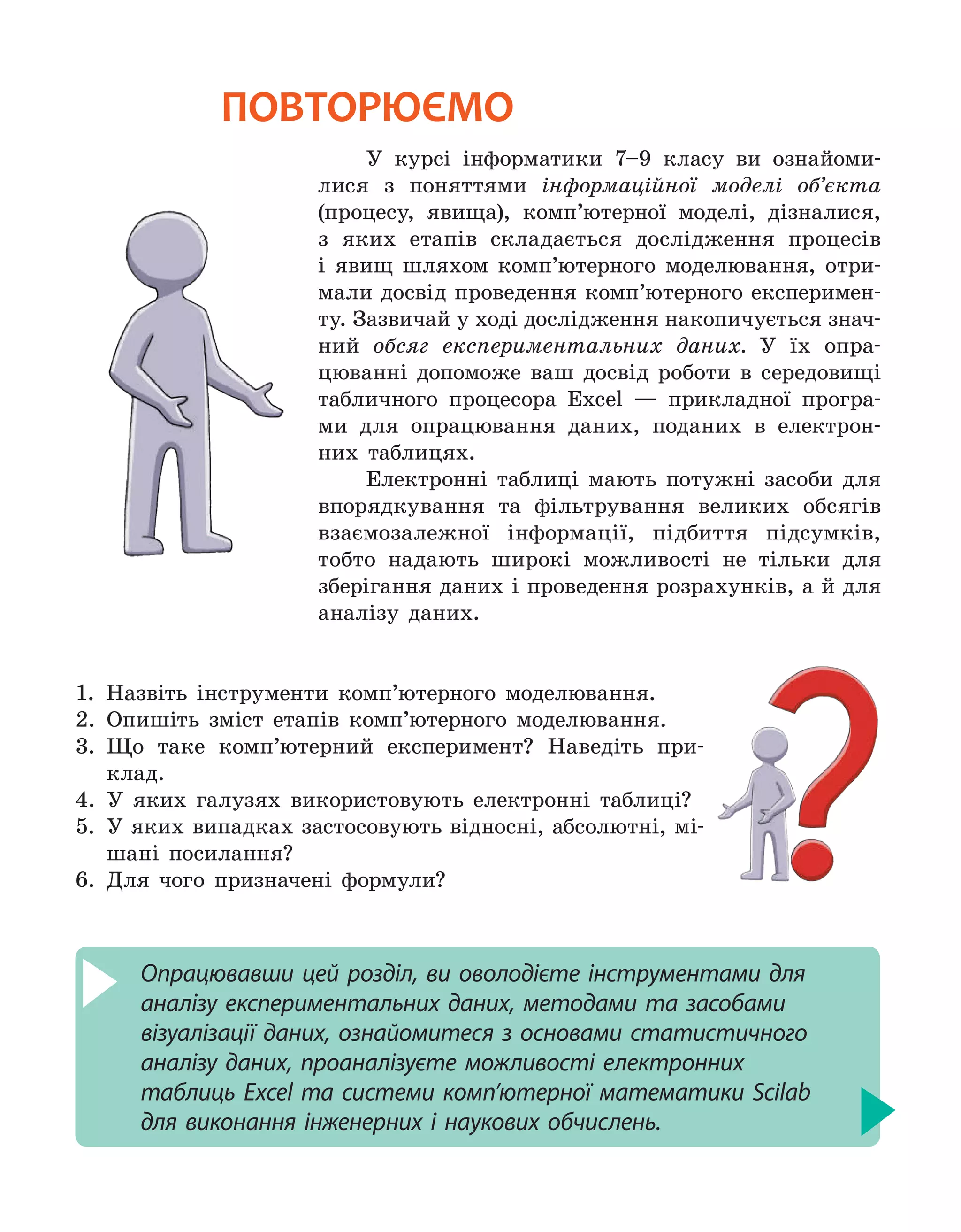 У курсі інформатики 7–9 класу ви ознайоми-
лися з поняттями інформаційної моделі об’єкта
(процесу, явища), комп’ютерної моделі, дізналися,
з яких етапів складається дослідження процесів
і явищ шляхом комп’ютерного моделювання, отри-
мали досвід проведення комп’ютерного експеримен-
ту. Зазвичай у ході дослідження накопичується знач-
ний обсяг експериментальних даних. У їх опра-
цюванні допоможе ваш досвід роботи в середовищі
табличного процесора Eхcel — прикладної програ-
ми для опрацювання даних, поданих в електрон-
них таблицях.
Електронні таблиці мають потужні засоби для
впорядкування та фільтрування великих обсягів
взаємозалежної інформації, підбиття підсумків,
тобто надають широкі можливості не тільки для
зберігання даних і проведення розрахунків, а й для
аналізу даних.
1. 
Назвіть інструменти комп’ютерного моделювання.
2. 
Опишіть зміст етапів комп’ютерного моделювання.
3. 
Що таке комп’ютерний експеримент? Наведіть при-
клад.
4. 
У яких галузях використовують електронні таблиці?
5. 
У яких випадках застосовують відносні, абсолютні, мі-
шані поси­
лання?
6.  Для чого призначені формули?
Опрацювавши цей розділ, ви оволодієте інструментами для
аналізу експериментальних даних, методами та засобами
візуалізації даних, ознайомитеся з основами статистичного
аналізу даних, проаналізуєте можливості електронних
таблиць Excel та системи комп’ютерної математики Scilab
для виконання інженерних і наукових обчислень.
повторюємо
 