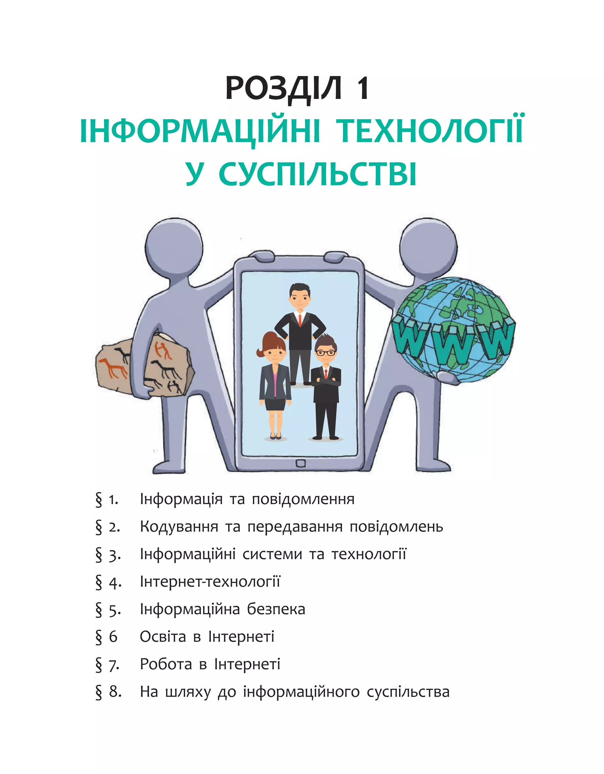 Розділ 1.
Інформаційні технології
у суспільстві
§ 1.	 Інформація та повідомлення
§ 2.	 Кодування та передавання повідомлень
§ 3.	 Інформаційні системи та технології
§ 4.	 Інтернет-технології
§ 5.	 Інформаційна безпека
§ 6	 Освіта в Інтернеті
§ 7.	 Робота в Інтернеті
§ 8.	 На шляху до інформаційного суспільства
 