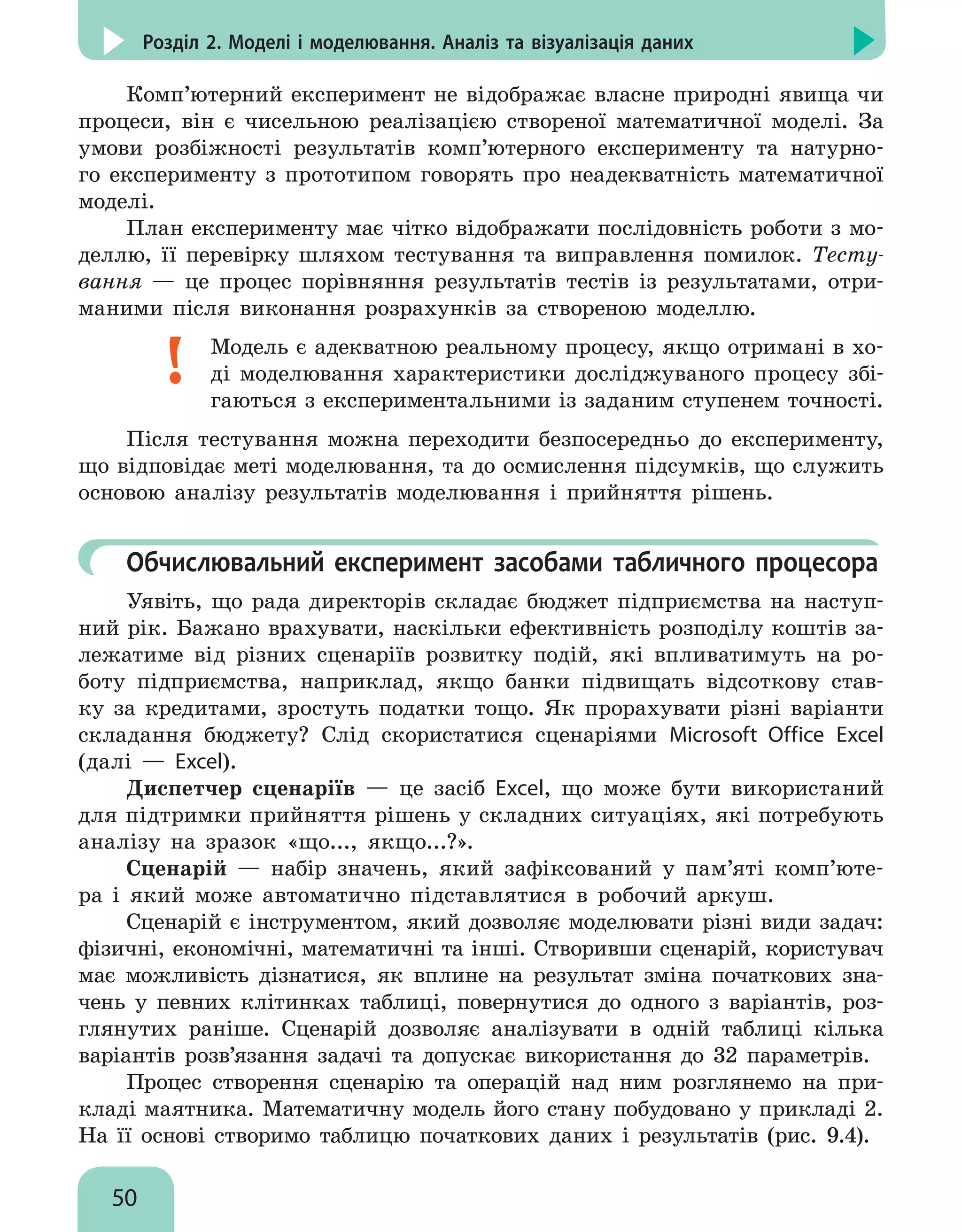 50
Розділ 2. Моделі і моделювання. Аналіз та візуалізація даних
Комп’ютерний експеримент не відображає власне природні явища чи
процеси, він є чисельною реалізацією створеної математичної моделі. За
умови розбіжності результатів комп’ютерного експерименту та натурно-
го експерименту з прототипом говорять про неадекватність математичної
моделі.
План експерименту має чітко відображати послідовність роботи з мо-
деллю, її перевірку шляхом тестування та виправлення помилок. Тесту-
вання — це процес порівняння результатів тестів із результатами, отри-
маними після виконання розрахунків за створеною моделлю.
Модель є адекватною реальному процесу, якщо отримані в хо-
ді моделювання характеристики досліджуваного процесу збі-
гаються з експериментальними із заданим ступенем точності.
Після тестування можна переходити безпосередньо до експерименту,
що відповідає меті моделювання, та до осмислення підсумків, що служить
основою аналізу результатів моделювання і прийняття рішень.
	 Обчислювальний експеримент засобами табличного процесора
Уявіть, що рада директорів складає бюджет підприємства на наступ-
ний рік. Бажано врахувати, наскільки ефективність розподілу коштів за-
лежатиме від різних сценаріїв розвитку подій, які впливатимуть на ро-
боту підприємства, наприклад, якщо банки підвищать відсоткову став-
ку за кредитами, зростуть податки тощо. Як прорахувати різні варіанти
складання бюджету? Слід скористатися сценаріями Microsoft Office Excel
(далі — Excel).
Диспетчер сценаріїв — це засіб Excel, що може бути використаний
для підтримки прийняття рішень у складних ситуаціях, які потребують
аналізу на зразок «що..., якщо...?».
Cценарій — набір значень, який зафіксований у пам’яті комп’юте-
ра і який може автоматично підставлятися в робочий аркуш.
Сценарій є інструментом, який дозволяє моделювати різні види задач:
фізичні, економічні, математичні та інші. Створивши сценарій, користувач
має можливість дізнатися, як вплине на результат зміна початкових зна-
чень у певних клітинках таблиці, повернутися до одного з варіантів, роз-
глянутих раніше. Сценарій дозволяє аналізувати в одній таблиці кілька
варіантів розв’язання задачі та допускає використання до 32 параметрів.
Процес створення сценарію та операцій над ним розглянемо на при-
кладі маятника. Математичну модель його стану побудовано у прикладі 2.
На її основі створимо таблицю початкових даних і результатів (рис. 9.4).
 