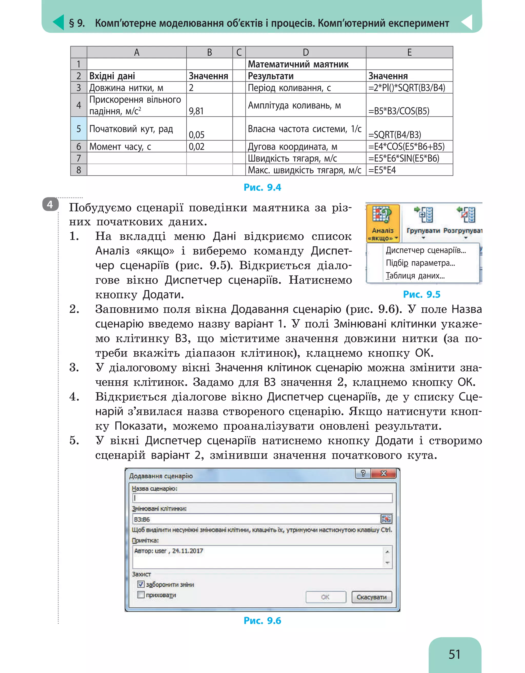 § 9.  Комп’ютерне моделювання об’єктів і процесів. Комп’ютерний експеримент
51
A B C D E
1 Математичний маятник
2 Вхідні дані Значення Результати Значення
3 Довжина нитки, м 2 Період коливання, с =2*Pl()*SQRT(B3/B4)
4
Прискорення вільного
падіння, м/с2
9,81
Амплітуда коливань, м
=B5*B3/COS(B5)
5 Початковий кут, рад
0,05
Власна частота системи, 1/с
=SQRT(B4/B3)
6 Момент часу, с 0,02 Дугова координата, м =E4*COS(E5*B6+B5)
7 Швидкість тягаря, м/с =E5*E6*SIN(E5*B6)
8 Макс. швидкість тягаря, м/с =E5*E4
Рис. 9.4

Побудуємо сценарії поведінки маятника за різ-
них початкових даних.
1.	 На вкладці меню Дані відкриємо список
Аналіз «якщо» і виберемо команду Диспет-
чер сценаріїв (рис. 9.5). Відкриється діало-
гове вікно Диспетчер сценаріїв. Натиснемо
кнопку Додати.
Диспетчер сценаріїв...
Підбір параметра...
Таблиця даних...
Рис. 9.5
2.	 Заповнимо поля вікна Додавання сценарію (рис. 9.6). У поле Назва
сценарію введемо назву варіант 1. У полі Змінювані клітинки укаже-
мо клітинку В3, що міститиме значення довжини нитки (за по-
треби вкажіть діапазон клітинок), клацнемо кнопку OК.
3.	 У діалоговому вікні Значення клітинок сценарію можна змінити зна-
чення клітинок. Задамо для В3 значення 2, клацнемо кнопку OК.
4.	 Відкриється діалогове вікно Диспетчер сценаріїв, де у списку Сце-
нарій з’явилася назва створеного сценарію. Якщо натиснути кноп-
ку Показати, можемо проаналізувати оновлені результати.
5.	 У вікні Диспетчер сценаріїв натиснемо кнопку Додати і створимо
сценарій варіант 2, змінивши значення початкового кута.
Рис. 9.6
4
 