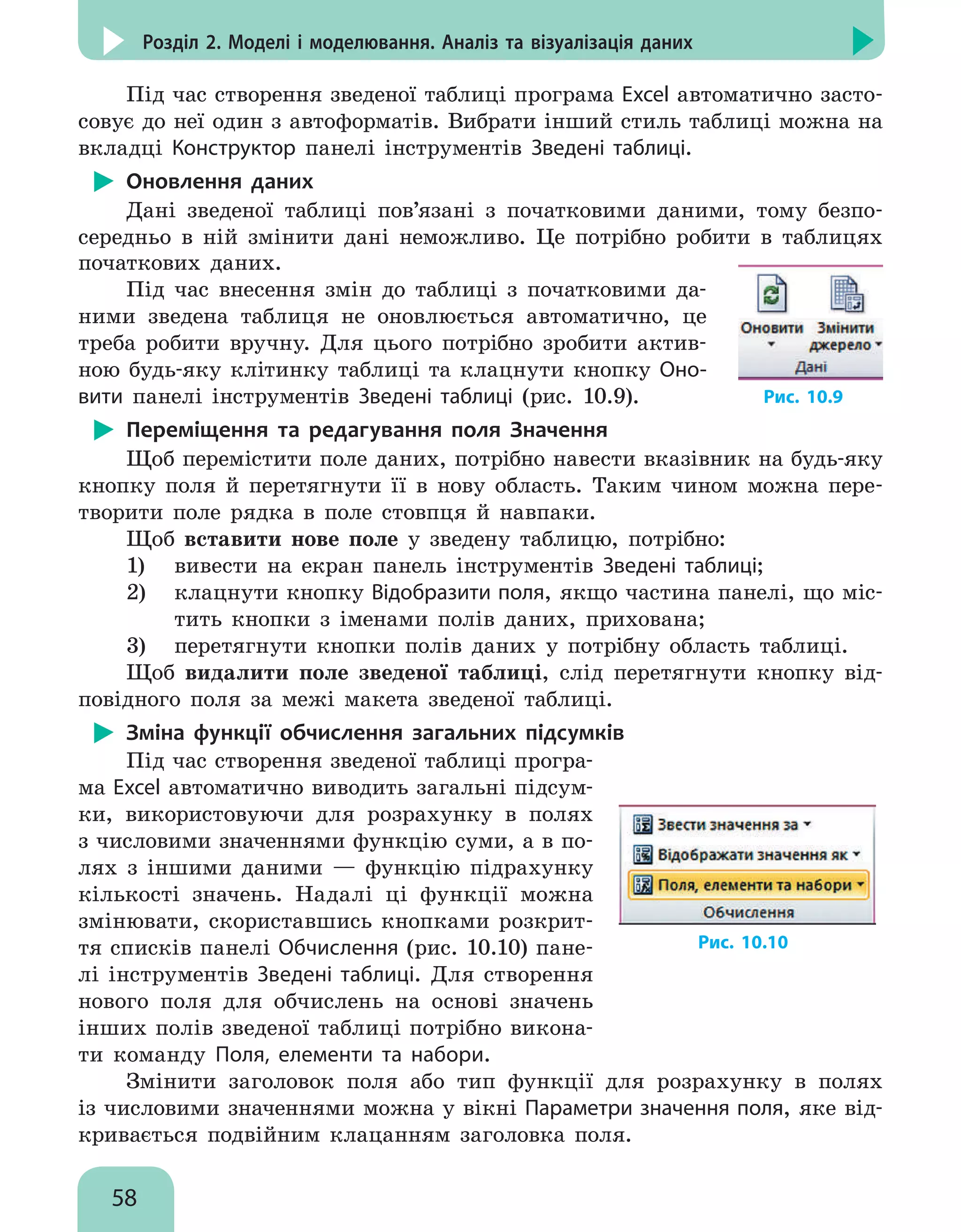 58
Розділ 2. Моделі і моделювання. Аналіз та візуалізація даних
Під час створення зведеної таблиці програма Excel автоматично засто-
совує до неї один з автоформатів. Вибрати інший стиль таблиці можна на
вкладці Конструктор панелі інструментів Зведені таблиці.
Оновлення даних
Дані зведеної таблиці пов’язані з початковими даними, тому безпо-
середньо в ній змінити дані неможливо. Це потрібно робити в таблицях
початкових даних.
Під час внесення змін до таблиці з початковими да-
ними зведена таблиця не оновлюється автоматично, це
треба робити вручну. Для цього потрібно зробити актив-
ною будь-яку клітинку таблиці та клацнути кнопку Оно-
вити панелі інструментів Зведені таблиці (рис. 10.9). Рис. 10.9
Переміщення та редагування поля Значення
Щоб перемістити поле даних, потрібно навести вказівник на будь-яку
кнопку поля й перетягнути її в нову область. Таким чином можна пере-
творити поле рядка в поле стовпця й навпаки.
Щоб вставити нове поле у зведену таблицю, потрібно:
1)	 вивести на екран панель інструментів Зведені таблиці;
2)	 клацнути кнопку Відобразити поля, якщо частина панелі, що міс-
тить кнопки з іменами полів даних, прихована;
3)	 перетягнути кнопки полів даних у потрібну область таблиці.
Щоб видалити поле зведеної таблиці, слід перетягнути кнопку від-
повідного поля за межі макета зведеної таблиці.
Зміна функції обчислення загальних підсумків
Під час створення зведеної таблиці програ-
ма Excel автоматично виводить загальні підсум-
ки, використовуючи для розрахунку в полях
з числовими значеннями функцію суми, а в по-
лях з іншими даними — функцію підрахунку
кількості значень. Надалі ці функції можна
змінювати, скориставшись кнопками розкрит-
тя списків панелі Обчислення (рис. 10.10) пане-
лі інструментів Зведені таблиці. Для створення
нового поля для обчислень на основі значень
інших полів зведеної таблиці потрібно викона-
ти команду Поля, елементи та набори.
Рис. 10.10
Змінити заголовок поля або тип функції для розрахунку в полях
із числовими значеннями можна у вікні Параметри значення поля, яке від-
кривається подвійним клацанням заголовка поля.
 
