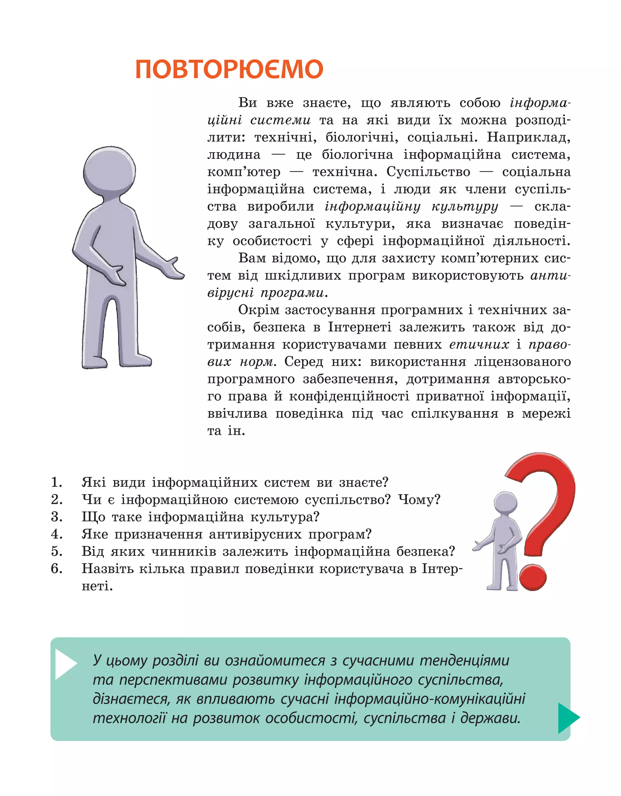 повторюємо
Ви вже знаєте, що являють собою інформа-
ційні системи та на які види їх можна розподі-
лити: технічні, біологічні, соціальні. Наприклад,
людина — це біологічна інформаційна система,
комп’ютер — технічна. Суспільство — соціальна
інформаційна система, і люди як члени суспіль-
ства виробили інформаційну культуру — скла-
дову загальної культури, яка визначає поведін-
ку особистості у сфері інформаційної діяльності.
Вам відомо, що для захисту комп’ютерних сис-
тем від шкідливих програм використовують анти-
вірусні програми.
Окрім застосування програмних і технічних за-
собів, безпека в Інтернеті залежить також від до-
тримання користувачами певних етичних і право-
вих норм. Серед них: використання ліцензованого
програмного забезпечення, дотримання авторсько-
го права й конфіденційності приватної інформації,
ввічлива поведінка під час спілкування в мережі
та ін.
1.	 Які види інформаційних систем ви знаєте?
2.	 Чи є інформаційною системою суспільство? Чому?
3.	 Що таке інформаційна культура?
4.	 Яке призначення антивірусних програм?
5.	 Від яких чинників залежить інформаційна безпека?
6.	 Назвіть кілька правил поведінки користувача в Інтер-
неті.
У цьому розділі ви ознайомитеся з сучасними тенденціями
та перспективами розвитку інформаційного суспільства,
дізнаєтеся, як впливають сучасні інформаційно-комунікаційні
технології на розвиток особистості, суспільства і держави.
 