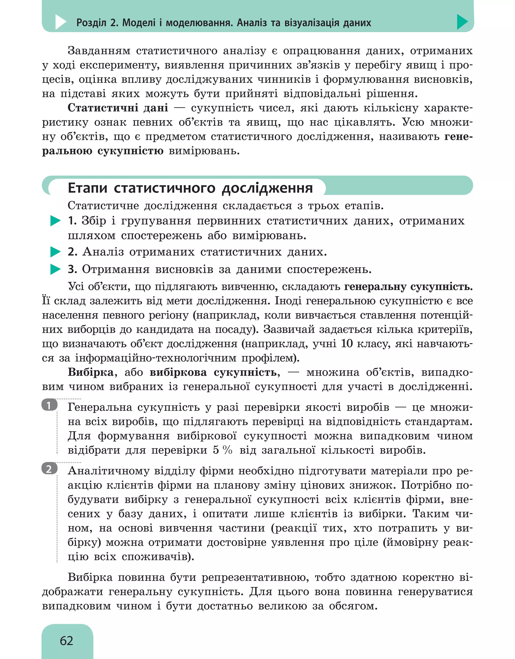 62
Розділ 2. Моделі і моделювання. Аналіз та візуалізація даних
Завданням статистичного аналізу є опрацювання даних, отриманих
у ході експерименту, виявлення причинних зв’язків у перебігу явищ і про-
цесів, оцінка впливу досліджуваних чинників і формулювання висновків,
на підставі яких можуть бути прийняті відповідальні рішення.
Статистичні дані — сукупність чисел, які дають кількісну характе-
ристику ознак певних об’єктів та явищ, що нас цікавлять. Усю множи-
ну об’єктів, що є предметом статистичного дослідження, називають гене-
ральною сукупністю вимірювань.
	Етапи статистичного дослідження
Статистичне дослідження складається з трьох етапів.
1. Збір і групування первинних статистичних даних, отриманих
шляхом спостережень або вимірювань.
2. Аналіз отриманих статистичних даних.
3. Отримання висновків за даними спостережень.
Усі об’єкти, що підлягають вивченню, складають генеральну сукупність.
Її склад залежить від мети дослідження. Іноді генеральною сукупністю є все
населення певного регіону (наприклад, коли вивчається ставлення потенцій-
них виборців до кандидата на посаду). Зазвичай задається кілька критеріїв,
що визначають об’єкт дослідження (наприклад, учні 10 класу, які навчають-
ся за інформаційно-технологічним профілем).
Вибірка, або вибіркова сукупність, — множина об’єктів, випадко-
вим чином вибраних із генеральної сукупності для участі в дослідженні.

Генеральна сукупність у разі перевірки якості виробів — це множи-
на всіх виробів, що підлягають перевірці на відповідність стандартам.
Для формування вибіркової сукупності можна випадковим чином
відібрати для перевірки 5 % від загальної кількості виробів.

Аналітичному відділу фірми необхідно підготувати матеріали про ре-
акцію клієнтів фірми на планову зміну цінових знижок. Потрібно по-
будувати вибірку з генеральної сукупності всіх клієнтів фірми, вне-
сених у базу даних, і опитати лише клієнтів із вибірки. Таким чи-
ном, на основі вивчення частини (реакції тих, хто потрапить у ви-
бірку) можна отримати достовірне уявлення про ціле (ймовірну реак-
цію всіх споживачів).
Вибірка повинна бути репрезентативною, тобто здатною коректно ві-
дображати генеральну сукупність. Для цього вона повинна генеруватися
випадковим чином і бути достатньо великою за обсягом.
1
2
 