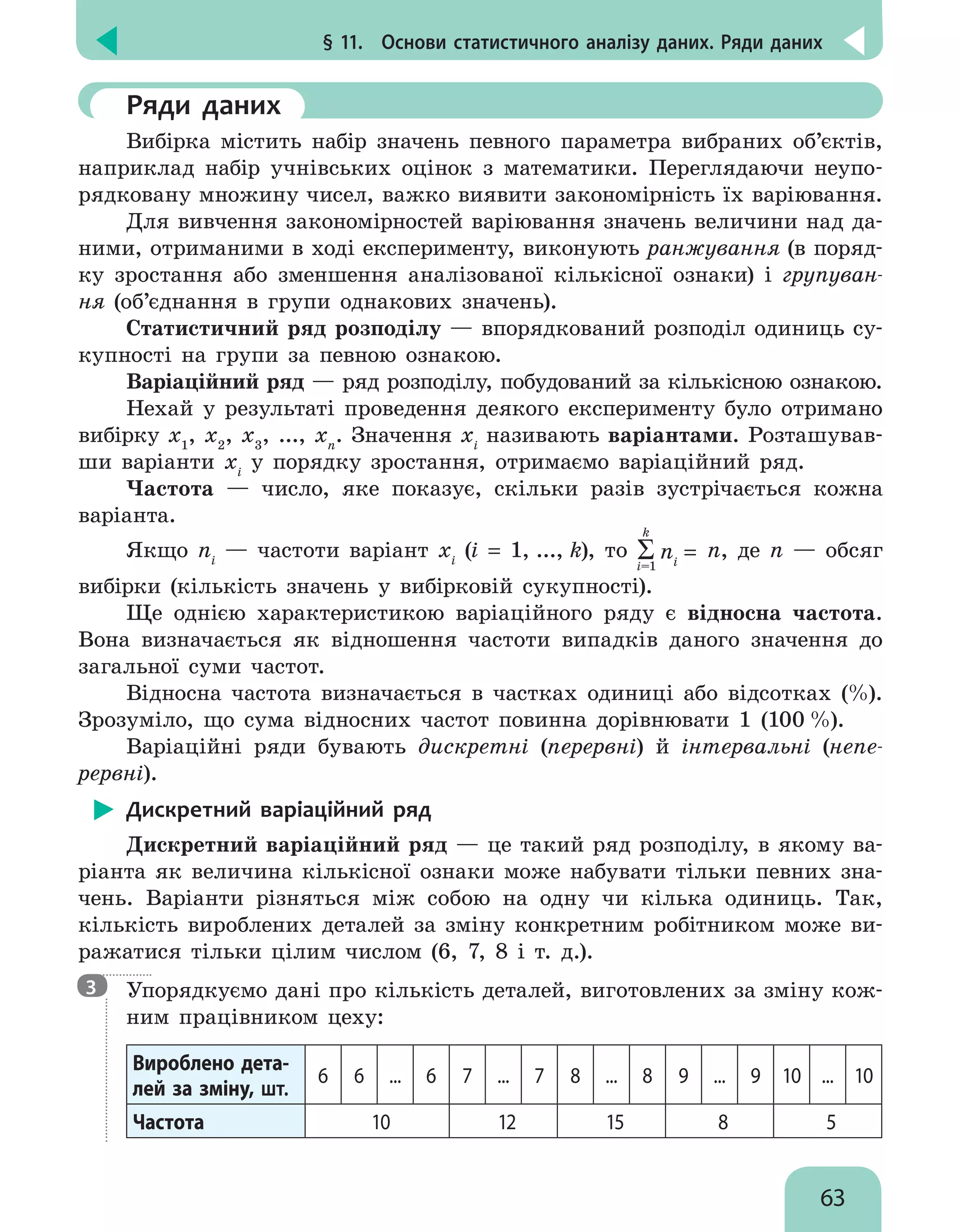 § 11.  Основи статистичного аналізу даних. Ряди даних
63
	 Ряди даних
Вибірка містить набір значень певного параметра вибраних об’єктів,
наприклад набір учнівських оцінок з математики. Переглядаючи неупо-
рядковану множину чисел, важко виявити закономірність їх варіювання.
Для вивчення закономірностей варіювання значень величини над да-
ними, отриманими в ході експерименту, виконують ранжування (в поряд-
ку зростання або зменшення аналізованої кількісної ознаки) і групуван-
ня (об’єднання в групи однакових значень).
Статистичний ряд розподілу — впорядкований розподіл одиниць су-
купності на групи за певною ознакою.
Варіаційний ряд — ряд розподілу, побудований за кількісною ознакою.
Нехай у результаті проведення деякого експерименту було отримано
вибірку x1
, x2
, x3
, ..., xn
. Значення xi
називають варіантами. Розташував-
ши варіанти xi
у порядку зростання, отримаємо варіаційний ряд.
Частота — число, яке показує, скільки разів зустрічається кожна
варіанта.
Якщо ni
— частоти варіант xi
(i = 1, ..., k), то ni
=
k
i=1
n, де n — обсяг
вибірки (кількість значень у вибірковій сукупності).
Ще однією характеристикою варіаційного ряду є відносна частота.
Вона визначається як відношення частоти випадків даного значення до
загальної суми частот.
Відносна частота визначається в частках одиниці або відсотках (%).
Зрозуміло, що сума відносних частот повинна дорівнювати 1 (100 %).
Варіаційні ряди бувають дискретні (перервні) й інтервальні (непе-
рервні).
Дискретний варіаційний ряд
Дискретний варіаційний ряд — це такий ряд розподілу, в якому ва-
ріанта як величина кількісної ознаки може набувати тільки певних зна-
чень. Варіанти різняться між собою на одну чи кілька одиниць. Так,
кількість вироблених деталей за зміну конкретним робітником може ви-
ражатися тільки цілим числом (6, 7, 8 і т. д.).

Упорядкуємо дані про кількість деталей, виготовлених за зміну кож-
ним працівником цеху:
Вироблено дета-
лей за зміну, шт.
6 6 ... 6 7 ... 7 8 ... 8 9 ... 9 10 ... 10
Частота 10 12 15 8 5
3
 