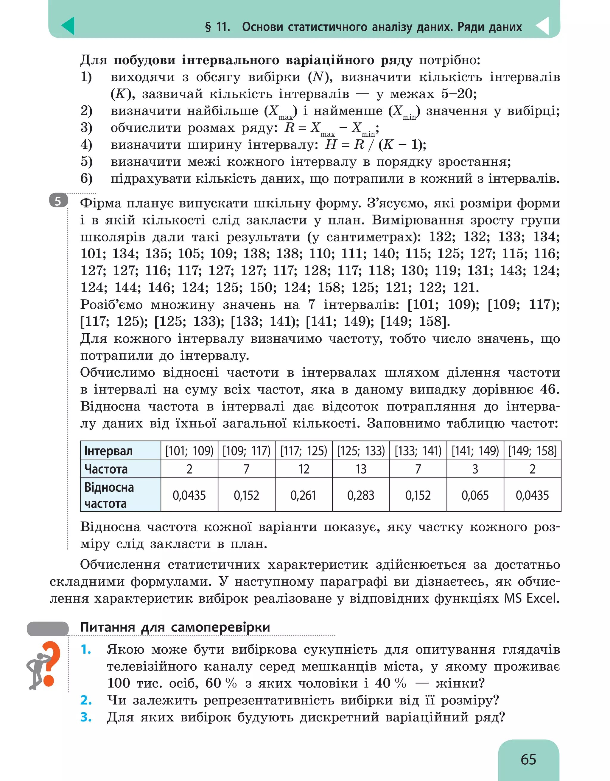 § 11.  Основи статистичного аналізу даних. Ряди даних
65
Для побудови інтервального варіаційного ряду потрібно:
1)	 виходячи з обсягу вибірки (N), визначити кількість інтервалів
(K), зазвичай кількість інтервалів — у межах 5–20;
2)	 визначити найбільше (Xmax
) і найменше (Xmin
) значення у вибірці;
3)	 обчислити розмах ряду: R = Xmax
– Xmin
;
4)	 визначити ширину інтервалу: H = R / (K – 1);
5)	 визначити межі кожного інтервалу в порядку зростання;
6)	 підрахувати кількість даних, що потрапили в кожний з інтервалів.

Фірма планує випускати шкільну форму. З’ясуємо, які розміри форми
і в якій кількості слід закласти у план. Вимірювання зросту групи
школярів дали такі результати (у сантиметрах): 132; 132; 133; 134;
101; 134; 135; 105; 109; 138; 138; 110; 111; 140; 115; 125; 127; 115; 116;
127; 127; 116; 117; 127; 127; 117; 128; 117; 118; 130; 119; 131; 143; 124;
124; 144; 146; 124; 125; 150; 124; 158; 125; 121; 122; 121.
Розіб’ємо множину значень на 7 інтервалів: [101; 109); [109; 117);
[117; 125); [125; 133); [133; 141); [141; 149); [149; 158].
Для кожного інтервалу визначимо частоту, тобто число значень, що
потрапили до інтервалу.
Обчислимо відносні частоти в інтервалах шляхом ділення частоти
в інтервалі на суму всіх частот, яка в даному випадку дорівнює 46.
Відносна частота в інтервалі дає відсоток потрапляння до інтерва-
лу даних від їхньої загальної кількості. Заповнимо таблицю частот:
Інтервал [101; 109) [109; 117) [117; 125) [125; 133) [133; 141) [141; 149) [149; 158]
Частота 2 7 12 13 7 3 2
Відносна
частота
0,0435 0,152 0,261 0,283 0,152 0,065 0,0435
Відносна частота кожної варіанти показує, яку частку кожного роз-
міру слід закласти в план.
Обчислення статистичних характеристик здійснюється за достатньо
складними формулами. У наступному параграфі ви дізнаєтесь, як обчис-
лення характеристик вибірок реалізоване у відповідних функціях MS Excel.
Питання для самоперевірки
1.	 Якою може бути вибіркова сукупність для опитування глядачів
телевізійного каналу серед мешканців міста, у якому проживає
100 тис. осіб, 60 % з яких чоловіки і 40 % — жінки?
2.	 Чи залежить репрезентативність вибірки від її розміру?
3.	 Для яких вибірок будують дискретний варіаційний ряд?
5
 