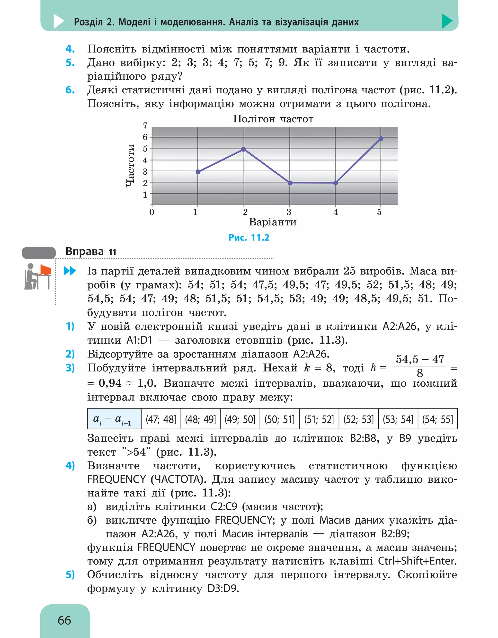 66
Розділ 2. Моделі і моделювання. Аналіз та візуалізація даних
4.	 Поясніть відмінності між поняттями варіанти і частоти.
5.	 Дано вибірку: 2; 3; 3; 4; 7; 5; 7; 9. Як її записати у вигляді ва-
ріаційного ряду?
6.	 Деякі статистичні дані подано у вигляді полігона частот (рис. 11.2).
Поясніть, яку інформацію можна отримати з цього полігона.
Полігон частот
Варіанти
Частоти
0 1 2 3 4 5
7
6
5
4
3
2
1
Рис. 11.2
Вправа 11
	 Із партії деталей випадковим чином вибрали 25 виробів. Маса ви-
робів (у грамах): 54; 51; 54; 47,5; 49,5; 47; 49,5; 52; 51,5; 48; 49;
54,5; 54; 47; 49; 48; 51,5; 51; 54,5; 53; 49; 49; 48,5; 49,5; 51. По-
будувати полігон частот.
1)	 У новій електронній книзі уведіть дані в клітинки А2:А26, у клі-
тинки А1:D1 — заголовки стовпців (рис. 11.3).
2)	 Відсортуйте за зростанням діапазон А2:А26.
3)	 Побудуйте інтервальний ряд. Нехай k = 8, тоді h =
54,5 – 47
8 =
= 0,94 ≈ 1,0. Визначте межі інтервалів, вважаючи, що кожний
інтервал включає свою праву межу:
ai
– ai+1 (47; 48] (48; 49] (49; 50] (50; 51] (51; 52] (52; 53] (53; 54] (54; 55]
Занесіть праві межі інтервалів до клітинок В2:В8, у В9 уведіть
текст 54 (рис. 11.3).
4)	 Визначте частоти, користуючись статистичною функцією
FREQUENCY (ЧАСТОТА). Для запису масиву частот у таблицю вико-
найте такі дії (рис. 11.3):
а)	 виділіть клітинки С2:С9 (масив частот);
б)	 викличте функцію FREQUENCY; у полі Масив даних укажіть діа-
пазон А2:А26, у полі Масив інтервалів — діапазон В2:В9;
функція FREQUENCY повертає не окреме значення, а масив значень;
тому для отримання результату натисніть клавіші Ctrl+Shift+Enter.
5)	 Обчисліть відносну частоту для першого інтервалу. Скопіюйте
формулу у клітинку D3:D9.
 
