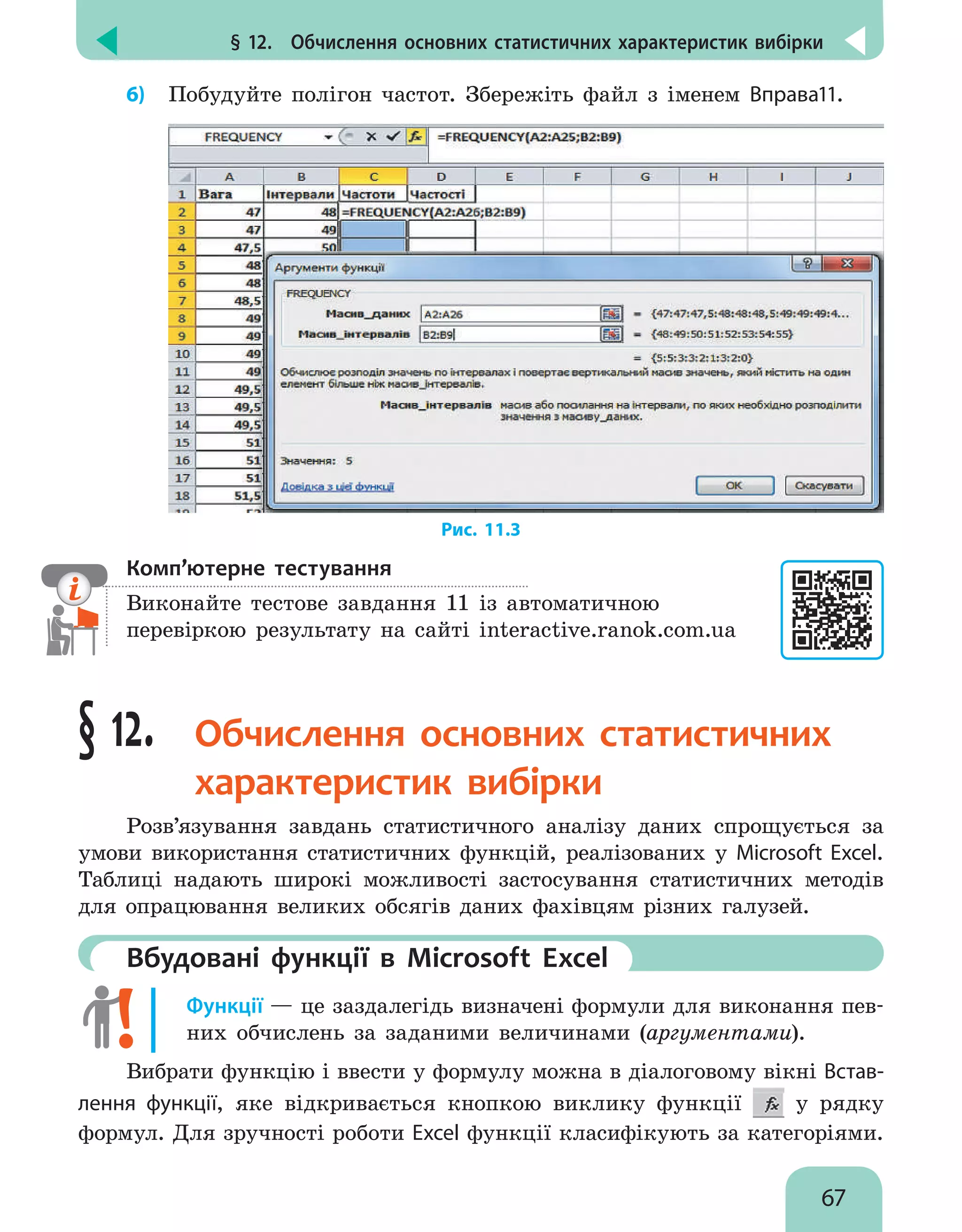 § 12.  Обчислення основних статистичних характеристик вибірки
67
6)	 Побудуйте полігон частот. Збережіть файл з іменем Вправа11.
Рис. 11.3
Комп’ютерне тестування

Виконайте тестове завдання 11 із автоматичною
перевіркою результату на сайті interactive.ranok.com.ua
§ 12. Обчислення основних статистичних
характеристик вибірки
Розв’язування завдань статистичного аналізу даних спрощується за
умови використання статистичних функцій, реалізованих у Microsoft Excel.
Таблиці надають широкі можливості застосування статистичних методів
для опрацювання великих обсягів даних фахівцям різних галузей.
	Вбудовані функції в Microsoft Excel
Функції — це заздалегідь визначені формули для виконання пев-
них обчислень за заданими величинами (аргументами).
Вибрати функцію і ввести у формулу можна в діалоговому вікні Встав-
лення функції, яке відкривається кнопкою виклику функції у рядку
формул. Для зручності роботи Excel функції класифікують за категоріями.
 