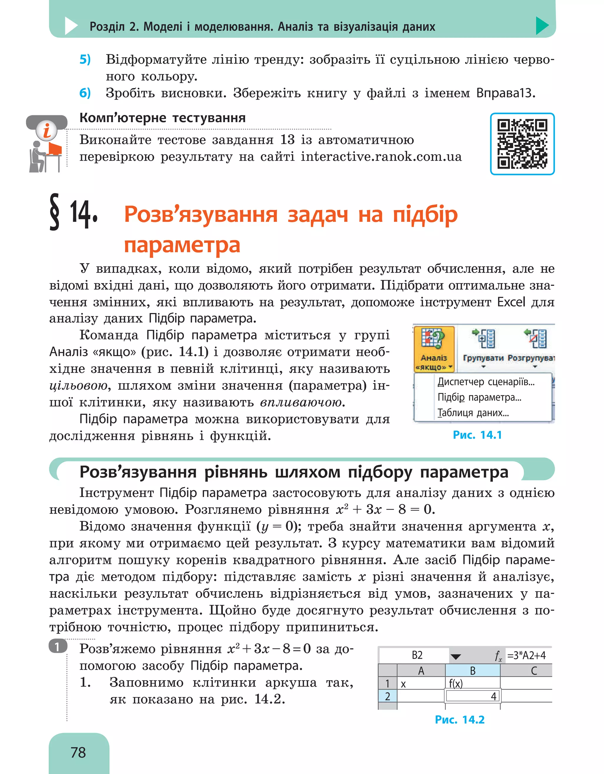 78
Розділ 2. Моделі і моделювання. Аналіз та візуалізація даних
5)	 Відформатуйте лінію тренду: зобразіть її суцільною лінією черво-
ного кольору.
6)	 Зробіть висновки. Збережіть книгу у файлі з іменем Вправа13.
Комп’ютерне тестування

Виконайте тестове завдання 13 із автоматичною
перевіркою результату на сайті interactive.ranok.com.ua
§ 14. 
Розв’язування задач на підбір
параметра
У випадках, коли відомо, який потрібен результат обчислення, але не
відомі вхідні дані, що дозволяють його отримати. Підібрати оптимальне зна-
чення змінних, які впливають на результат, допоможе інструмент Excel для
аналізу даних Підбір параметра.
Команда Підбір параметра міститься у групі
Аналіз «якщо» (рис. 14.1) і дозволяє отримати необ-
хідне значення в певній клітинці, яку називають
цільовою, шляхом зміни значення (параметра) ін-
шої клітинки, яку називають впливаючою.
Підбір параметра можна використовувати для
дослідження рівнянь і функцій.
Диспетчер сценаріїв...
Підбір параметра...
Таблиця даних...
Рис. 14.1
	 Розв’язування рівнянь шляхом підбору параметра
Інструмент Підбір параметра застосовують для аналізу даних з однією
невідомою умовою. Розглянемо рівняння x2
+ 3x – 8 = 0.
Відомо значення функції (y = 0); треба знайти значення аргумента х,
при якому ми отримаємо цей результат. З курсу математики вам відомий
алгоритм пошуку коренів квадратного рівняння. Але засіб Підбір параме-
тра діє методом підбору: підставляє замість x різні значення й аналізує,
наскільки результат обчислень відрізняється від умов, зазначених у па-
раметрах інструмента. Щойно буде досягнуто результат обчислення з по-
трібною точністю, процес підбору припиниться.

Розв’яжемо рівняння x2
+3x–8=0 за до-
помогою засобу Підбір параметра.
1.	 Заповнимо клітинки аркуша так,
як показано на рис. 14.2.
B2 fx =3*A2+4
A B С
1 х f(х)
2 4
Рис. 14.2
1
 