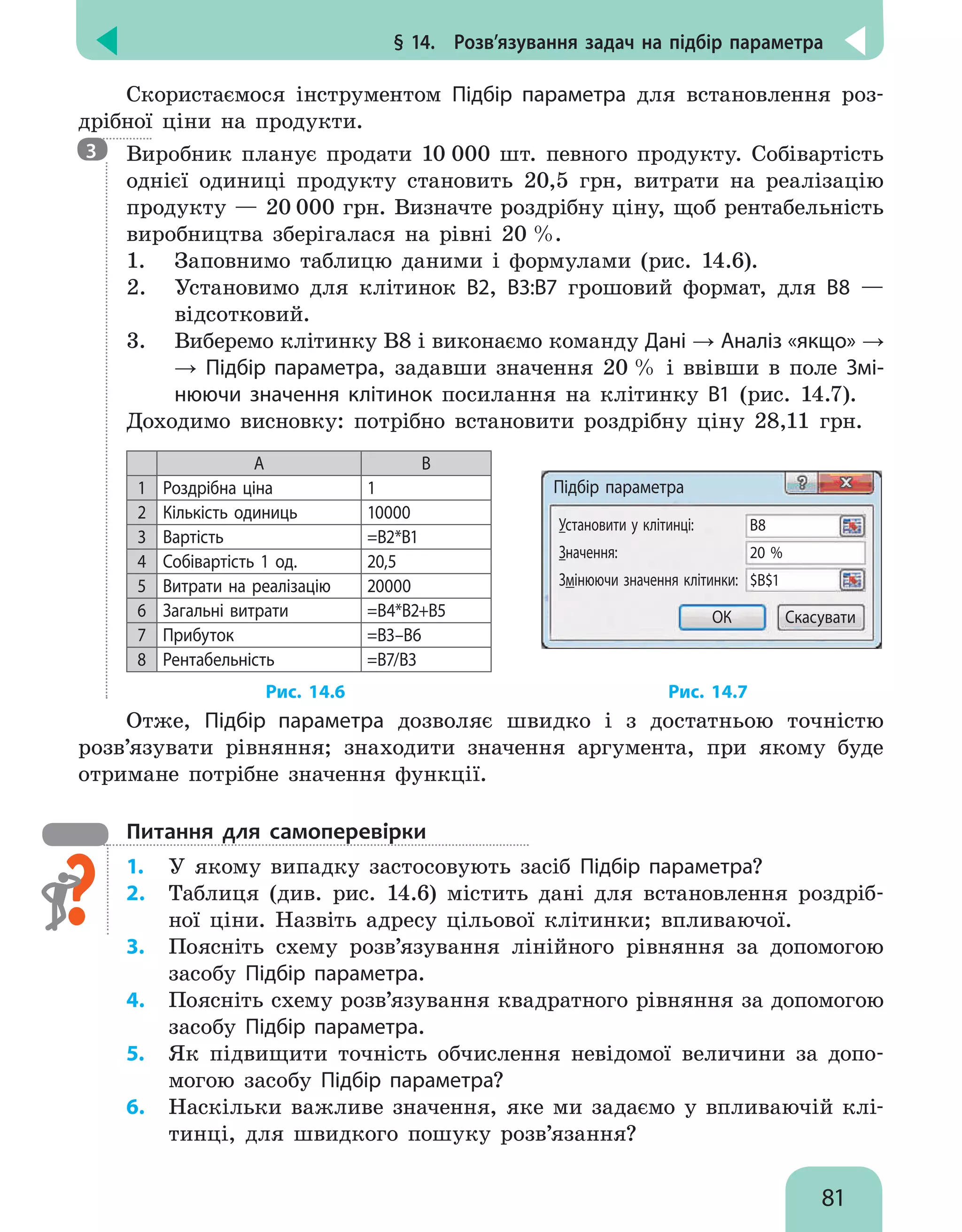 § 14.  Розв’язування задач на підбір параметра
81
Скористаємося інструментом Підбір параметра для встановлення роз-
дрібної ціни на продукти.

Виробник планує продати 10 000 шт. певного продукту. Собівартість
однієї одиниці продукту становить 20,5 грн, витрати на реалізацію
продукту — 20 000 грн. Визначте роздрібну ціну, щоб рентабельність
виробництва зберігалася на рівні 20 %.
1. 	 Заповнимо таблицю даними і формулами (рис. 14.6).
2. 	 Установимо для клітинок В2, В3:В7 грошовий формат, для В8 —
відсотковий.
3. 	 Виберемо клітинку В8 і виконаємо команду Дані → Аналіз «якщо» →
→ Підбір параметра, задавши значення 20 % і ввівши в поле Змі-
нюючи значення клітинок посилання на клітинку В1 (рис. 14.7).
Доходимо висновку: потрібно встановити роздрібну ціну 28,11 грн.
A B
1 Роздрібна ціна 1
2 Кількість одиниць 10000
3 Вартість =В2*В1
4 Собівартість 1 од. 20,5
5 Витрати на реалізацію 20000
6 Загальні витрати =В4*В2+В5
7 Прибуток =В3–В6
8 Рентабельність =В7/В3
Підбір параметра
Установити у клітинці:
Значення:
Змінюючи значення клітинки:
В8
20 %
$В$1
ОК Скасувати
				 Рис. 14.6				 Рис. 14.7
Отже, Підбір параметра дозволяє швидко і з достатньою точністю
розв’язувати рівняння; знаходити значення аргумента, при якому буде
отримане потрібне значення функції.
Питання для самоперевірки
1.	 У якому випадку застосовують засіб Підбір параметра?
2.	 Таблиця (див. рис. 14.6) містить дані для встановлення роздріб-
ної ціни. Назвіть адресу цільової клітинки; впливаючої.
3.	 Поясніть схему розв’язування лінійного рівняння за допомогою
засобу Підбір параметра.
4.	 Поясніть схему розв’язування квадратного рівняння за допомогою
засобу Підбір параметра.
5.	 Як підвищити точність обчислення невідомої величини за допо-
могою засобу Підбір параметра?
6.	 Наскільки важливе значення, яке ми задаємо у впливаючій клі-
тинці, для швидкого пошуку розв’язання?
3
 