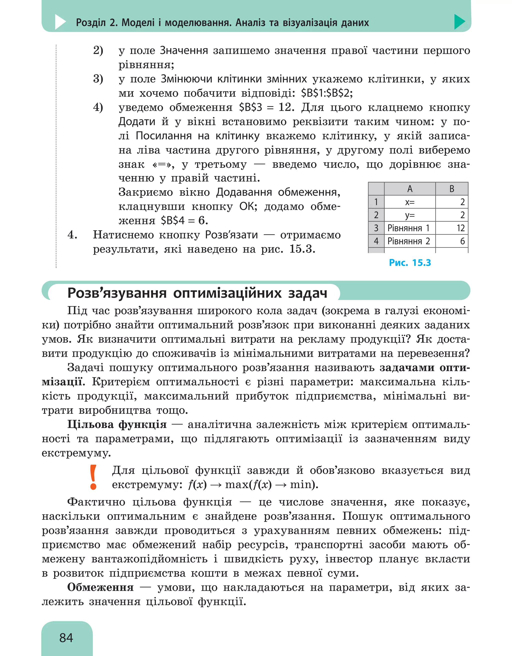 84
Розділ 2. Моделі і моделювання. Аналіз та візуалізація даних
2)	 у поле Значення запишемо значення правої частини першого
рівняння;
3)	 у поле Змінюючи клітинки змінних укажемо клітинки, у яких
ми хочемо побачити відповіді: $B$1:$B$2;
4)	 уведемо обмеження $B$3 = 12. Для цього клацнемо кнопку
Додати й у вікні встановимо реквізити таким чином: у по-
лі Посилання на клітинку вкажемо клітинку, у якій записа-
на ліва частина другого рівняння, у другому полі виберемо
знак «=», у третьому — введемо число, що дорівнює зна-
ченню у правій частині.
Закриємо вікно Додавання обмеження,
клацнувши кнопку ОК; додамо обме-
ження $B$4 = 6.
4.	 Натиснемо кнопку Розв’язати — отримаємо
результати, які наведено на рис. 15.3.
A B
1 x= 2
2 y= 2
3 Рівняння 1 12
4 Рівняння 2 6
Рис. 15.3
	 Розв’язування оптимізаційних задач
Під час розв’язування широкого кола задач (зокрема в галузі економі-
ки) потрібно знайти оптимальний розв’язок при виконанні деяких заданих
умов. Як визначити оптимальні витрати на рекламу продукції? Як доста-
вити продукцію до споживачів із мінімальними витратами на перевезення?
Задачі пошуку оптимального розв’язання називають задачами опти-
мізації. Критерієм оптимальності є різні параметри: максимальна кіль-
кість продукції, максимальний прибуток підприємства, мінімальні ви-
трати виробництва тощо.
Цільова функція — аналітична залежність між критерієм оптималь-
ності та параметрами, що підлягають оптимізації із зазначенням виду
екстремуму.
Для цільової функції завжди й обов’язково вказується вид
екстремуму: f(x) → max(f(x) → min).
Фактично цільова функція — це числове значення, яке показує,
наскільки оптимальним є знайдене розв’язання. Пошук оптимального
розв’язання завжди проводиться з урахуванням певних обмежень: під-
приємство має обмежений набір ресурсів, транспортні засоби мають об-
межену вантажопідйомність і швидкість руху, інвестор планує вкласти
в розвиток підприємства кошти в межах певної суми.
Обмеження — умови, що накладаються на параметри, від яких за-
лежить значення цільової функції.
 