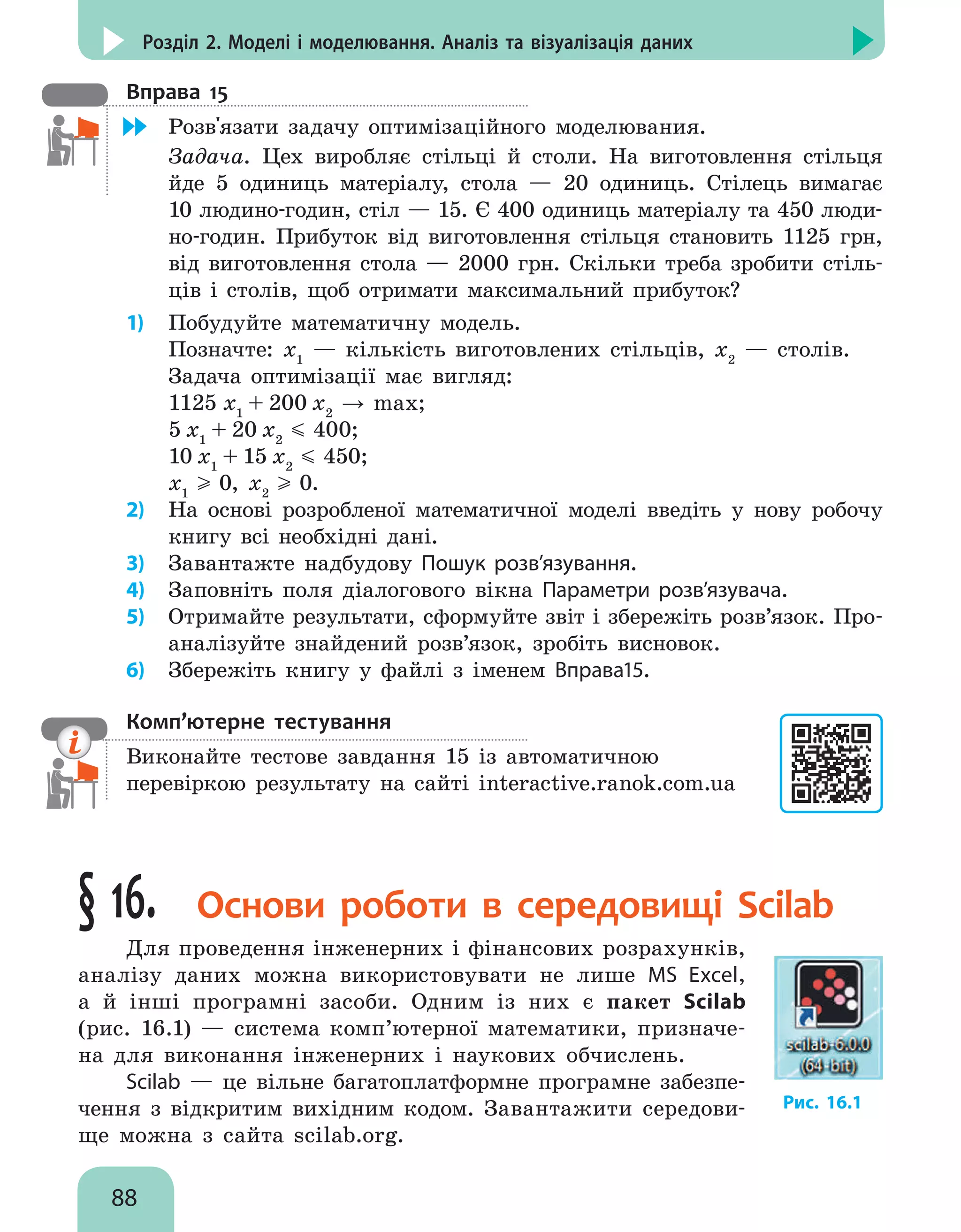 88
Розділ 2. Моделі і моделювання. Аналіз та візуалізація даних
Вправа 15
	 Розв'язати задачу оптимізаційного моделювания.
Задача. Цех виробляє стільці й столи. На виготовлення стільця
йде 5 одиниць матеріалу, стола — 20 одиниць. Стілець вимагає
10 людино-годин, стіл — 15. Є 400 одиниць матеріалу та 450 люди-
но-годин. Прибуток від виготовлення стільця становить 1125 грн,
від виготовлення стола — 2000 грн. Скільки треба зробити стіль-
ців і столів, щоб отримати максимальний прибуток?
1)	 Побудуйте математичну модель.
Позначте: х1
— кількість виготовлених стільців, х2
— столів.
Задача оптимізації має вигляд:
1125 х1
+ 200 х2
→ max;
5 х1
+ 20 х2
400;
10 х1
+ 15 х2
450;
х1
0, х2
0.
2)	 На основі розробленої математичної моделі введіть у нову робочу
книгу всі необхідні дані.
3)	 Завантажте надбудову Пошук розв’язування.
4)	 Заповніть поля діалогового вікна Параметри розв’язувача.
5)	 Отримайте результати, сформуйте звіт і збережіть розв’язок. Про-
аналізуйте знайдений розв’язок, зробіть висновок.
6)	 Збережіть книгу у файлі з іменем Вправа15.
Комп’ютерне тестування

Виконайте тестове завдання 15 із автоматичною
перевіркою результату на сайті interactive.ranok.com.ua
§ 16. Основи роботи в середовищі Scilab
Для проведення інженерних і фінансових розрахунків,
аналізу даних можна використовувати не лише MS Excel,
а й інші програмні засоби. Одним із них є пакет Scilab
(рис. 16.1) — система комп’ютерної математики, призначе-
на для виконання інженерних і наукових обчислень.
Scilab — це вільне багатоплатформне програмне забезпе-
чення з відкритим вихідним кодом. Завантажити середови-
ще можна з сайта scilab.org.
Рис. 16.1
 