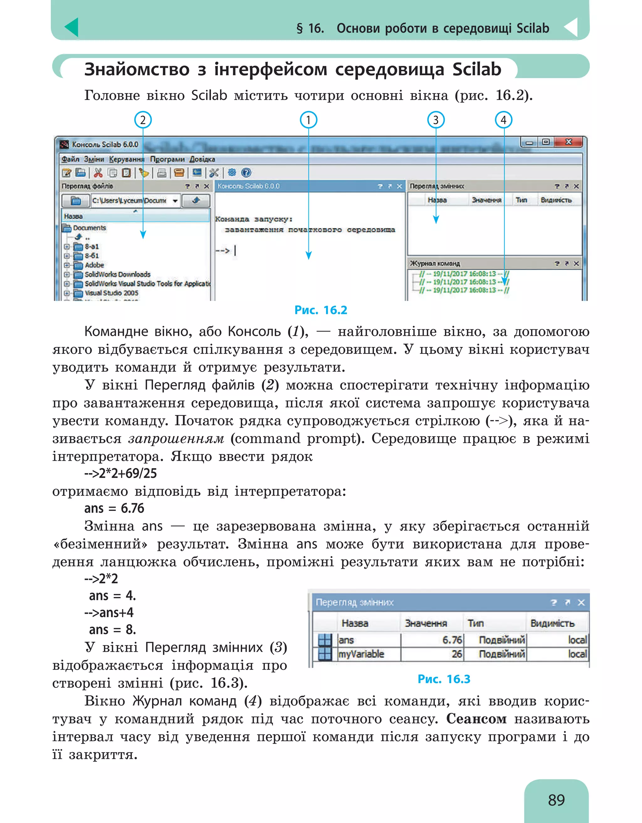 § 16.  Основи роботи в середовищі Scilab
89
	Знайомство з інтерфейсом середовища Scilab
Головне вікно Scilab містить чотири основні вікна (рис. 16.2).
2 1 3 4
Рис. 16.2
Командне вікно, або Консоль (1), — найголовніше вікно, за допомогою
якого відбувається спілкування з середовищем. У цьому вікні користувач
уводить команди й отримує результати.
У вікні Перегляд файлів (2) можна спостерігати технічну інформацію
про завантаження середовища, після якої система запрошує користувача
увести команду. Початок рядка супроводжується стрілкою (--), яка й на-
зивається запрошенням (command prompt). Середовище працює в режимі
інтерпретатора. Якщо ввести рядок
--2*2+69/25
отримаємо відповідь від інтерпретатора:
ans = 6.76
Змінна ans — це зарезервована змінна, у яку зберігається останній
«безіменний» результат. Змінна ans може бути використана для прове-
дення ланцюжка обчислень, проміжні результати яких вам не потрібні:
--2*2
ans = 4.
--ans+4
ans = 8.
У вікні Перегляд змінних (3)
відображається інформація про
створені змінні (рис. 16.3). Рис. 16.3
Вікно Журнал команд (4) відображає всі команди, які вводив корис-
тувач у командний рядок під час поточного сеансу. Сеансом називають
інтервал часу від уведення першої команди після запуску програми і до
її закриття.
 