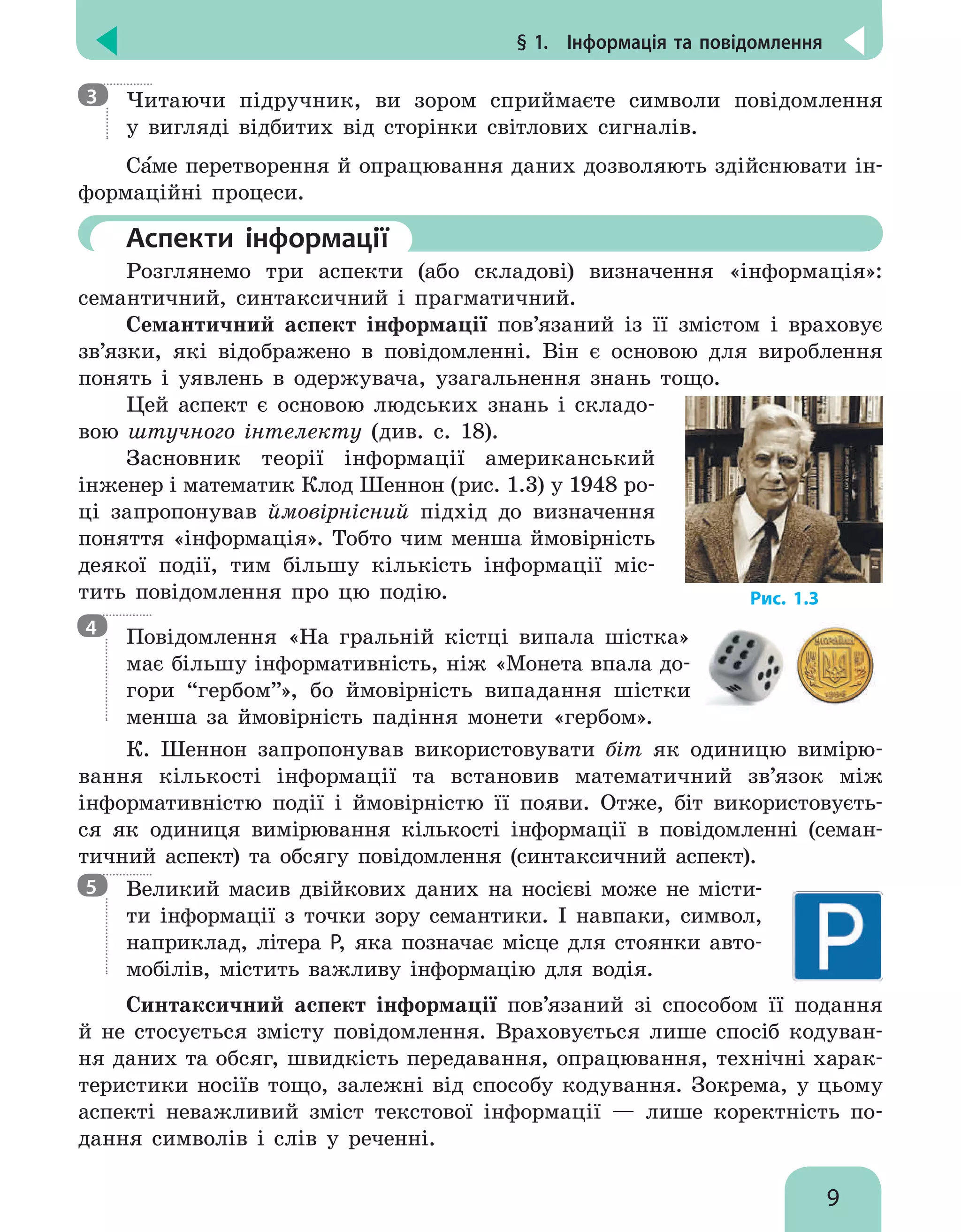 § 1.  Інформація та повідомлення
9

Читаючи підручник, ви зором сприймаєте символи повідомлення
у вигляді відбитих від сторінки світлових сигналів.
Саме перетворення й опрацювання даних дозволяють здійснювати ін-
формаційні процеси.
	Аспекти інформації
Розглянемо три аспекти (або складові) визначення «інформація»:
семантичний, синтаксичний і прагматичний.
Семантичний аспект інформації пов’язаний із її змістом і враховує
зв’язки, які відображено в повідомленні. Він є основою для вироблення
понять і уявлень в одержувача, узагальнення знань тощо.
Цей аспект є основою людських знань і складо-
вою штучного інтелекту (див. с. 18).
Засновник теорії інформації американський
інженер і математик Клод Шеннон (рис. 1.3) у 1948 ро-
ці запропонував ймовірнісний підхід до визначення
поняття «інформація». Тобто чим менша ймовірність
деякої події, тим більшу кількість інформації міс-
тить повідомлення про цю подію.

Повідомлення «на гральній кістці випала шістка»
має більшу інформативність, ніж «монета впала до-
гори “гербом”», бо ймовірність випадання шістки
менша за ймовірність падіння монети «гербом».
К. Шеннон запропонував використовувати біт як одиницю вимірю-
вання кількості інформації та встановив математичний зв’язок між
інформативністю події і ймовірністю її появи. Отже, біт використовуєть-
ся як одиниця вимірювання кількості інформації в повідомленні (семан-
тичний аспект) та обсягу повідомлення (синтаксичний аспект).

Великий масив двійкових даних на носієві може не місти-
ти інформації з точки зору семантики. І навпаки, символ,
наприклад, літера Р, яка позначає місце для стоянки авто-
мобілів, містить важливу інформацію для водія.
Синтаксичний аспект інформації пов’язаний зі способом її подання
й не стосується змісту повідомлення. Враховується лише спосіб кодуван-
ня даних та обсяг, швидкість передавання, опрацювання, технічні харак-
теристики носіїв тощо, залежні від способу кодування. Зокрема, у цьому
аспекті неважливий зміст текстової інформації — лише коректність по-
дання символів і слів у реченні.
3
4
5
Рис. 1.3
 