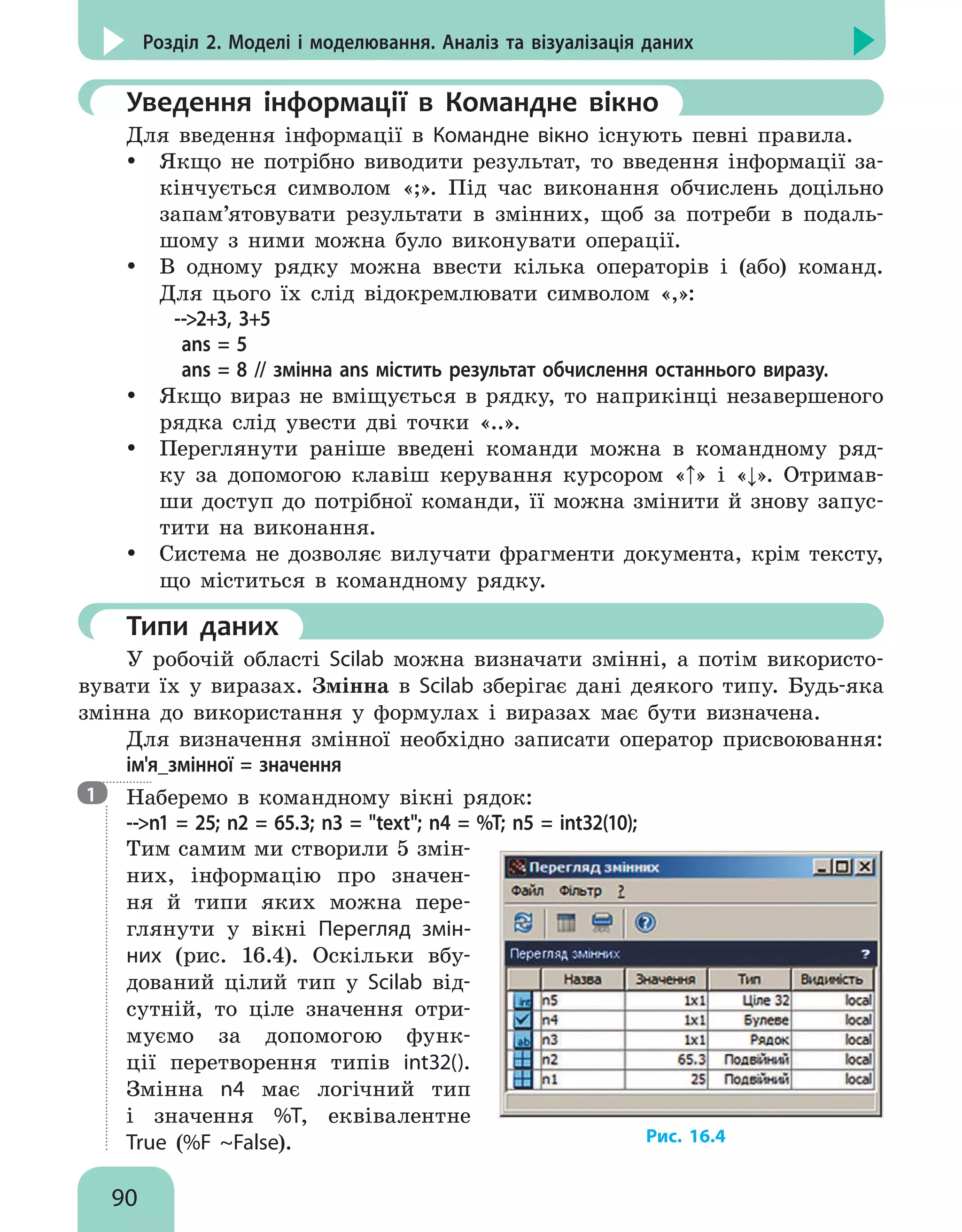 90
Розділ 2. Моделі і моделювання. Аналіз та візуалізація даних
	Уведення інформації в Командне вікно
Для введення інформації в Командне вікно існують певні правила.
y
y Якщо не потрібно виводити результат, то введення інформації за-
кінчується символом «;». Під час виконання обчислень доцільно
запам’ятовувати результати в змінних, щоб за потреби в подаль-
шому з ними можна було виконувати операції.
y
y В одному рядку можна ввести кілька операторів і (або) команд.
Для цього їх слід відокремлювати символом «,»:
--2+3, 3+5
ans = 5
ans = 8 // змінна ans містить результат обчислення останнього виразу.
y
y Якщо вираз не вміщується в рядку, то наприкінці незавершеного
рядка слід увести дві точки «..».
y
y Переглянути раніше введені команди можна в командному ряд-
ку за допомогою клавіш керування курсором «↑» і «↓». Отримав-
ши доступ до потрібної команди, її можна змінити й знову запус-
тити на виконання.
y
y Система не дозволяє вилучати фрагменти документа, крім тексту,
що міститься в командному рядку.
	Типи даних
У робочій області Scilab можна визначати змінні, а потім використо-
вувати їх у виразах. Змінна в Scilab зберігає дані деякого типу. Будь-яка
змінна до використання у формулах і виразах має бути визначена.
Для визначення змінної необхідно записати оператор присвоювання:
ім'я_змінної = значення

Наберемо в командному вікні рядoк:
--n1 = 25; n2 = 65.3; n3 = text; n4 = %T; n5 = int32(10);
Тим самим ми створили 5 змін-
них, інформацію про значен-
ня й типи яких можна пере-
глянути у вікні Перегляд змін-
них (рис. 16.4). Оскільки вбу-
дований цілий тип у Scilab від-
сутній, то ціле значення отри-
муємо за допомогою функ-
ції перетворення типів int32().
Змінна n4 має логічний тип
і значення %T, еквівалентне
True (%F ~False). Рис. 16.4
1
 