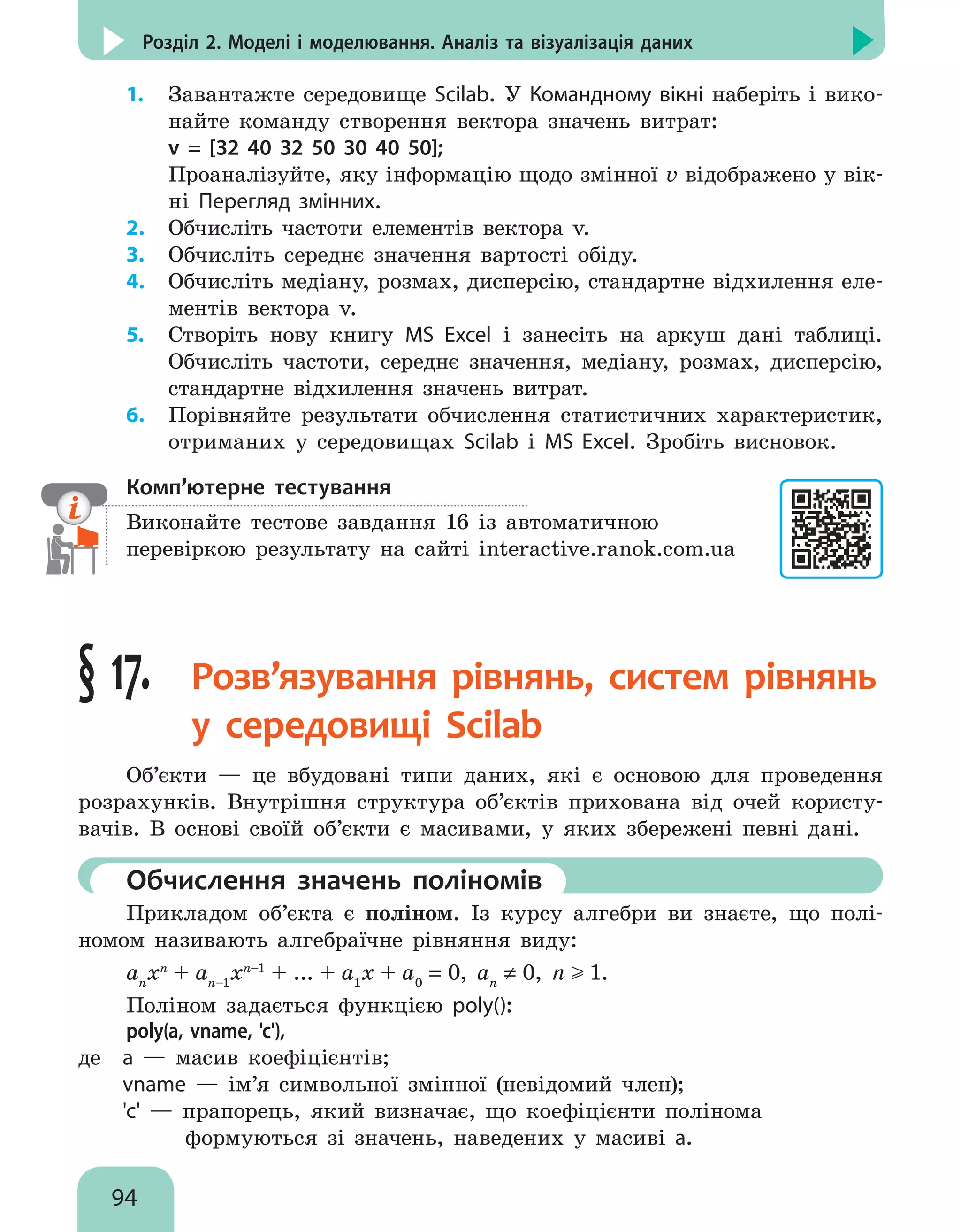 94
Розділ 2. Моделі і моделювання. Аналіз та візуалізація даних
1.	 Завантажте середовище Scilab. У Командному вікні наберіть і вико-
найте команду створення вектора значень витрат:
	 v = [32 40 32 50 30 40 50];
Проаналізуйте, яку інформацію щодо змінної v відображено у вік-
ні Перегляд змінних.
2.	 Обчисліть частоти елементів вектора v.
3.	 Обчисліть середнє значення вартості обіду.
4.	 Обчисліть медіану, розмах, дисперсію, стандартне відхилення еле-
ментів вектора v.
5.	 Створіть нову книгу MS Excel і занесіть на аркуш дані таблиці.
Обчисліть частоти, середнє значення, медіану, розмах, дисперсію,
стандартне відхилення значень витрат.
6.	 Порівняйте результати обчислення статистичних характеристик,
отриманих у середовищах Scilab і MS Excel. Зробіть висновок.
Комп’ютерне тестування

Виконайте тестове завдання 16 із автоматичною
перевіркою результату на сайті interactive.ranok.com.ua
§ 17. 
Розв’язування рівнянь, систем рівнянь
у середовищі Scilab
Об’єкти — це вбудовані типи даних, які є основою для проведення
розрахунків. Внутрішня структура об’єктів прихована від очей користу-
вачів. В основі своїй об’єкти є масивами, у яких збережені певні дані.
	Обчислення значень поліномів
Прикладом об’єкта є поліном. Із курсу алгебри ви знаєте, що полі-
номом називають алгебраїчне рівняння виду:
an
xn
+ an–1
xn–1
+ ... + a1
x + a0
= 0, an
≠ 0, n 1.
Поліном задається функцією poly():
poly(a, vname, 'с'),
де 	 a — масив коефіцієнтів;
	 vname — ім’я символьної змінної (невідомий член);
	 'c' — прапорець, який визначає, що коефіцієнти полінома
	 формуються зі значень, наведених у масиві а.
 